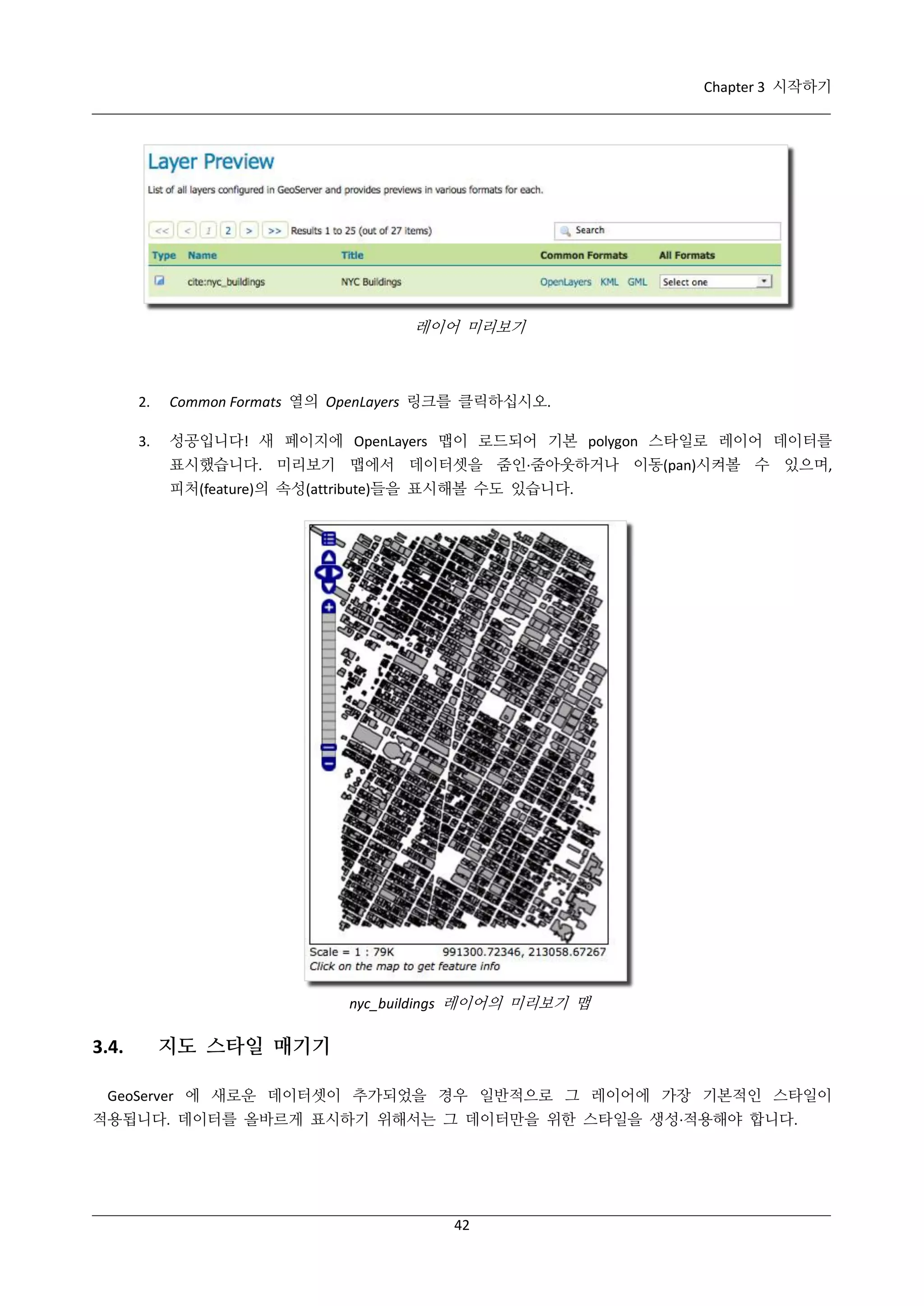 Chapter 3 시작하기

레이어 미리보기

2.

Common Formats 열의 OpenLayers 링크를 클릭하십시오.

3.

성공입니다! 새 페이지에 OpenLayers 맵이 로드되어 기본 polygon 스타일로 레이어 데이터를
표시했습니다. 미리보기 맵에서 데이터셋을 줌인·
줌아웃하거나 이동(pan)시켜볼 수 있으며,
피처(feature)의 속성(attribute)들을 표시해볼 수도 있습니다.

nyc_buildings 레이어의 미리보기 맵

3.4.

지도 스타일 매기기

GeoServer 에 새로운 데이터셋이 추가되었을 경우 일반적으로 그 레이어에 가장 기본적인 스타일이
적용됩니다. 데이터를 올바르게 표시하기 위해서는 그 데이터만을 위한 스타일을 생성·
적용해야 합니다.

42

 