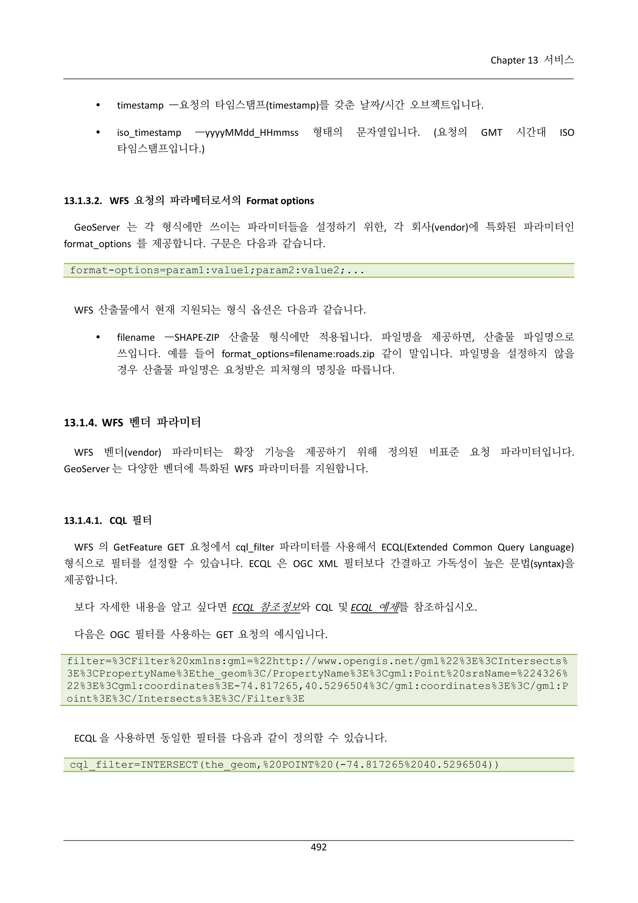 Chapter 13 서비스



timestamp —요청의 타임스탬프(timestamp)를 갖춘 날짜/시간 오브젝트입니다.



iso_timestamp

—yyyyMMdd_HHmmss

형태의

문자열입니다.

(요청의

GMT

시간대

ISO

타임스탬프입니다.)

13.1.3.2. WFS 요청의 파라메터로서의 Format options
GeoServer 는 각 형식에만 쓰이는 파라미터들을 설정하기 위한, 각 회사(vendor)에 특화된 파라미터인
format_options 를 제공합니다. 구문은 다음과 같습니다.
format-options=param1:value1;param2:value2;...

WFS 산출물에서 현재 지원되는 형식 옵션은 다음과 같습니다.


filename —SHAPE-ZIP 산출물 형식에만 적용됩니다. 파일명을 제공하면, 산출물 파일명으로
쓰입니다. 예를 들어 format_options=filename:roads.zip 같이 말입니다. 파일명을 설정하지 않을
경우 산출물 파일명은 요청받은 피처형의 명칭을 따릅니다.

13.1.4. WFS 벤더 파라미터
WFS 벤더(vendor) 파라미터는 확장 기능을 제공하기 위해 정의된 비표준 요청 파라미터입니다.
GeoServer 는 다양한 벤더에 특화된 WFS 파라미터를 지원합니다.

13.1.4.1. CQL 필터
WFS 의 GetFeature GET 요청에서 cql_filter 파라미터를 사용해서 ECQL(Extended Common Query Language)
형식으로 필터를 설정할 수 있습니다. ECQL 은 OGC XML 필터보다 간결하고 가독성이 높은 문법(syntax)을
제공합니다.
보다 자세한 내용을 알고 싶다면 ECQL 참조정보와 CQL 및 ECQL 예제를 참조하십시오.
다음은 OGC 필터를 사용하는 GET 요청의 예시입니다.
filter=%3CFilter%20xmlns:gml=%22http://www.opengis.net/gml%22%3E%3CIntersects%
3E%3CPropertyName%3Ethe_geom%3C/PropertyName%3E%3Cgml:Point%20srsName=%224326%
22%3E%3Cgml:coordinates%3E-74.817265,40.5296504%3C/gml:coordinates%3E%3C/gml:P
oint%3E%3C/Intersects%3E%3C/Filter%3E

ECQL 을 사용하면 동일한 필터를 다음과 같이 정의할 수 있습니다.
cql_filter=INTERSECT(the_geom,%20POINT%20(-74.817265%2040.5296504))

492

 
