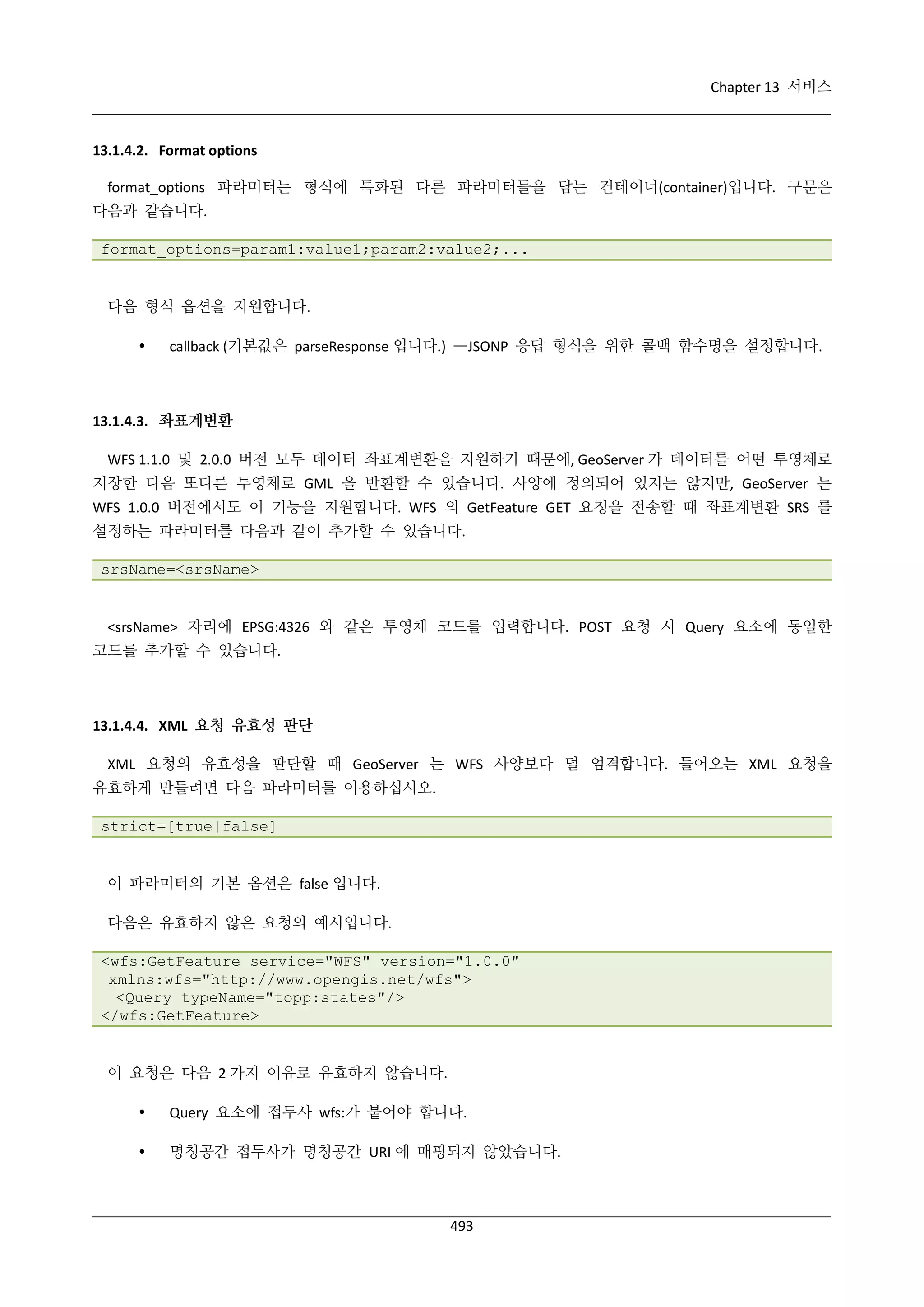 Chapter 13 서비스

13.1.4.2. Format options
format_options 파라미터는 형식에 특화된 다른 파라미터들을 담는 컨테이너(container)입니다. 구문은
다음과 같습니다.
format_options=param1:value1;param2:value2;...

다음 형식 옵션을 지원합니다.


callback (기본값은 parseResponse 입니다.) —JSONP 응답 형식을 위한 콜백 함수명을 설정합니다.

13.1.4.3. 좌표계변환
WFS 1.1.0 및 2.0.0 버전 모두 데이터 좌표계변환을 지원하기 때문에, GeoServer 가 데이터를 어떤 투영체로
저장한 다음 또다른 투영체로 GML 을 반환할 수 있습니다. 사양에 정의되어 있지는 않지만, GeoServer 는
WFS 1.0.0 버전에서도 이 기능을 지원합니다. WFS 의 GetFeature GET 요청을 전송할 때 좌표계변환 SRS 를
설정하는 파라미터를 다음과 같이 추가할 수 있습니다.
srsName=<srsName>

<srsName> 자리에 EPSG:4326 와 같은 투영체 코드를 입력합니다. POST 요청 시 Query 요소에 동일한
코드를 추가할 수 있습니다.

13.1.4.4. XML 요청 유효성 판단
XML 요청의 유효성을 판단할 때 GeoServer 는 WFS 사양보다 덜 엄격합니다. 들어오는 XML 요청을
유효하게 만들려면 다음 파라미터를 이용하십시오.
strict=[true|false]

이 파라미터의 기본 옵션은 false 입니다.
다음은 유효하지 않은 요청의 예시입니다.
<wfs:GetFeature service="WFS" version="1.0.0"
xmlns:wfs="http://www.opengis.net/wfs">
<Query typeName="topp:states"/>
</wfs:GetFeature>

이 요청은 다음 2 가지 이유로 유효하지 않습니다.


Query 요소에 접두사 wfs:가 붙어야 합니다.



명칭공간 접두사가 명칭공간 URI 에 매핑되지 않았습니다.

493

 