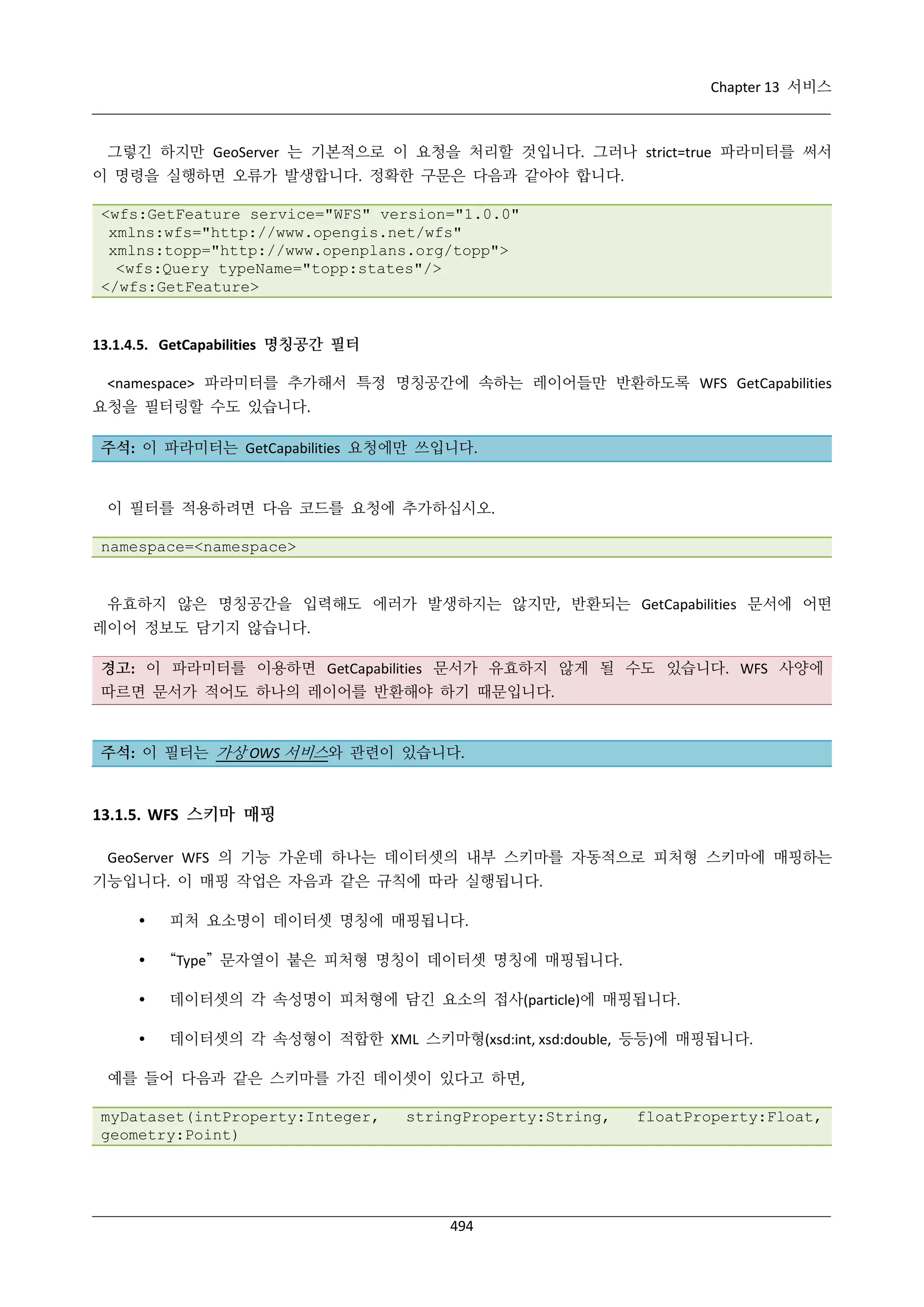 Chapter 13 서비스

그렇긴 하지만 GeoServer 는 기본적으로 이 요청을 처리할 것입니다. 그러나 strict=true 파라미터를 써서
이 명령을 실행하면 오류가 발생합니다. 정확한 구문은 다음과 같아야 합니다.
<wfs:GetFeature service="WFS" version="1.0.0"
xmlns:wfs="http://www.opengis.net/wfs"
xmlns:topp="http://www.openplans.org/topp">
<wfs:Query typeName="topp:states"/>
</wfs:GetFeature>

13.1.4.5. GetCapabilities 명칭공간 필터
<namespace> 파라미터를 추가해서 특정 명칭공간에 속하는 레이어들만 반환하도록 WFS GetCapabilities
요청을 필터링할 수도 있습니다.
주석: 이 파라미터는 GetCapabilities 요청에만 쓰입니다.

이 필터를 적용하려면 다음 코드를 요청에 추가하십시오.
namespace=<namespace>

유효하지 않은 명칭공간을 입력해도 에러가 발생하지는 않지만, 반환되는 GetCapabilities 문서에 어떤
레이어 정보도 담기지 않습니다.
경고: 이 파라미터를 이용하면 GetCapabilities 문서가 유효하지 않게 될 수도 있습니다. WFS 사양에
따르면 문서가 적어도 하나의 레이어를 반환해야 하기 때문입니다.

주석: 이 필터는 가상 OWS 서비스와 관련이 있습니다.

13.1.5. WFS 스키마 매핑
GeoServer WFS 의 기능 가운데 하나는 데이터셋의 내부 스키마를 자동적으로 피처형 스키마에 매핑하는
기능입니다. 이 매핑 작업은 자음과 같은 규칙에 따라 실행됩니다.


피처 요소명이 데이터셋 명칭에 매핑됩니다.



“Type” 문자열이 붙은 피처형 명칭이 데이터셋 명칭에 매핑됩니다.



데이터셋의 각 속성명이 피처형에 담긴 요소의 접사(particle)에 매핑됩니다.



데이터셋의 각 속성형이 적합한 XML 스키마형(xsd:int, xsd:double, 등등)에 매핑됩니다.

예를 들어 다음과 같은 스키마를 가진 데이셋이 있다고 하면,
myDataset(intProperty:Integer,
geometry:Point)

stringProperty:String,

494

floatProperty:Float,

 