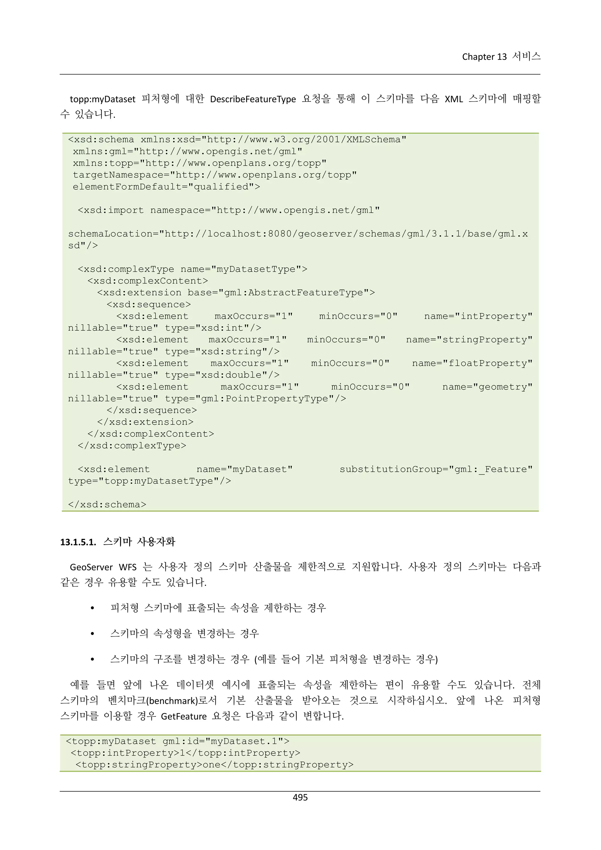Chapter 13 서비스

topp:myDataset 피처형에 대한 DescribeFeatureType 요청을 통해 이 스키마를 다음 XML 스키마에 매핑할
수 있습니다.
<xsd:schema xmlns:xsd="http://www.w3.org/2001/XMLSchema"
xmlns:gml="http://www.opengis.net/gml"
xmlns:topp="http://www.openplans.org/topp"
targetNamespace="http://www.openplans.org/topp"
elementFormDefault="qualified">
<xsd:import namespace="http://www.opengis.net/gml"
schemaLocation="http://localhost:8080/geoserver/schemas/gml/3.1.1/base/gml.x
sd"/>
<xsd:complexType name="myDatasetType">
<xsd:complexContent>
<xsd:extension base="gml:AbstractFeatureType">
<xsd:sequence>
<xsd:element
maxOccurs="1"
minOccurs="0"
name="intProperty"
nillable="true" type="xsd:int"/>
<xsd:element
maxOccurs="1"
minOccurs="0"
name="stringProperty"
nillable="true" type="xsd:string"/>
<xsd:element
maxOccurs="1"
minOccurs="0"
name="floatProperty"
nillable="true" type="xsd:double"/>
<xsd:element
maxOccurs="1"
minOccurs="0"
name="geometry"
nillable="true" type="gml:PointPropertyType"/>
</xsd:sequence>
</xsd:extension>
</xsd:complexContent>
</xsd:complexType>
<xsd:element
name="myDataset"
type="topp:myDatasetType"/>

substitutionGroup="gml:_Feature"

</xsd:schema>

13.1.5.1. 스키마 사용자화
GeoServer WFS 는 사용자 정의 스키마 산출물을 제한적으로 지원합니다. 사용자 정의 스키마는 다음과
같은 경우 유용할 수도 있습니다.


피처형 스키마에 표출되는 속성을 제한하는 경우



스키마의 속성형을 변경하는 경우



스키마의 구조를 변경하는 경우 (예를 들어 기본 피처형을 변경하는 경우)

예를 들면 앞에 나온 데이터셋 예시에 표출되는 속성을 제한하는 편이 유용할 수도 있습니다. 전체
스키마의 벤치마크(benchmark)로서 기본 산출물을 받아오는 것으로 시작하십시오. 앞에 나온 피처형
스키마를 이용할 경우 GetFeature 요청은 다음과 같이 변합니다.
<topp:myDataset gml:id="myDataset.1">
<topp:intProperty>1</topp:intProperty>
<topp:stringProperty>one</topp:stringProperty>
495

 