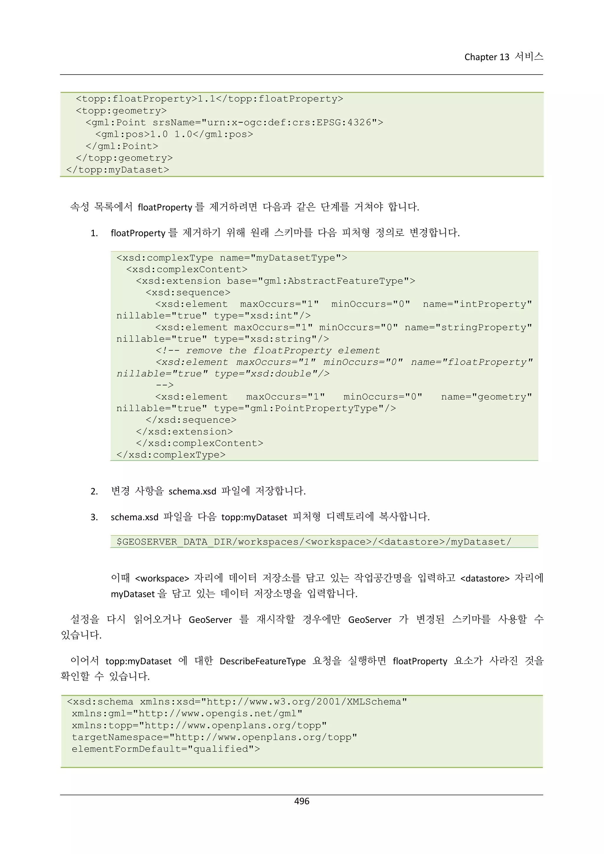Chapter 13 서비스

<topp:floatProperty>1.1</topp:floatProperty>
<topp:geometry>
<gml:Point srsName="urn:x-ogc:def:crs:EPSG:4326">
<gml:pos>1.0 1.0</gml:pos>
</gml:Point>
</topp:geometry>
</topp:myDataset>

속성 목록에서 floatProperty 를 제거하려면 다음과 같은 단계를 거쳐야 합니다.
1.

floatProperty 를 제거하기 위해 원래 스키마를 다음 피처형 정의로 변경합니다.
<xsd:complexType name="myDatasetType">
<xsd:complexContent>
<xsd:extension base="gml:AbstractFeatureType">
<xsd:sequence>
<xsd:element maxOccurs="1" minOccurs="0" name="intProperty"
nillable="true" type="xsd:int"/>
<xsd:element maxOccurs="1" minOccurs="0" name="stringProperty"
nillable="true" type="xsd:string"/>
<!-- remove the floatProperty element
<xsd:element maxOccurs="1" minOccurs="0" name="floatProperty"
nillable="true" type="xsd:double"/>
-->
<xsd:element
maxOccurs="1"
minOccurs="0"
name="geometry"
nillable="true" type="gml:PointPropertyType"/>
</xsd:sequence>
</xsd:extension>
</xsd:complexContent>
</xsd:complexType>

2.

변경 사항을 schema.xsd 파일에 저장합니다.

3.

schema.xsd 파일을 다음 topp:myDataset 피처형 디렉토리에 복사합니다.
$GEOSERVER_DATA_DIR/workspaces/<workspace>/<datastore>/myDataset/

이때 <workspace> 자리에 데이터 저장소를 담고 있는 작업공간명을 입력하고 <datastore> 자리에
myDataset 을 담고 있는 데이터 저장소명을 입력합니다.
설정을 다시 읽어오거나 GeoServer 를 재시작할 경우에만 GeoServer 가 변경된 스키마를 사용할 수
있습니다.
이어서 topp:myDataset 에 대한 DescribeFeatureType 요청을 실행하면 floatProperty 요소가 사라진 것을
확인할 수 있습니다.
<xsd:schema xmlns:xsd="http://www.w3.org/2001/XMLSchema"
xmlns:gml="http://www.opengis.net/gml"
xmlns:topp="http://www.openplans.org/topp"
targetNamespace="http://www.openplans.org/topp"
elementFormDefault="qualified">

496

 