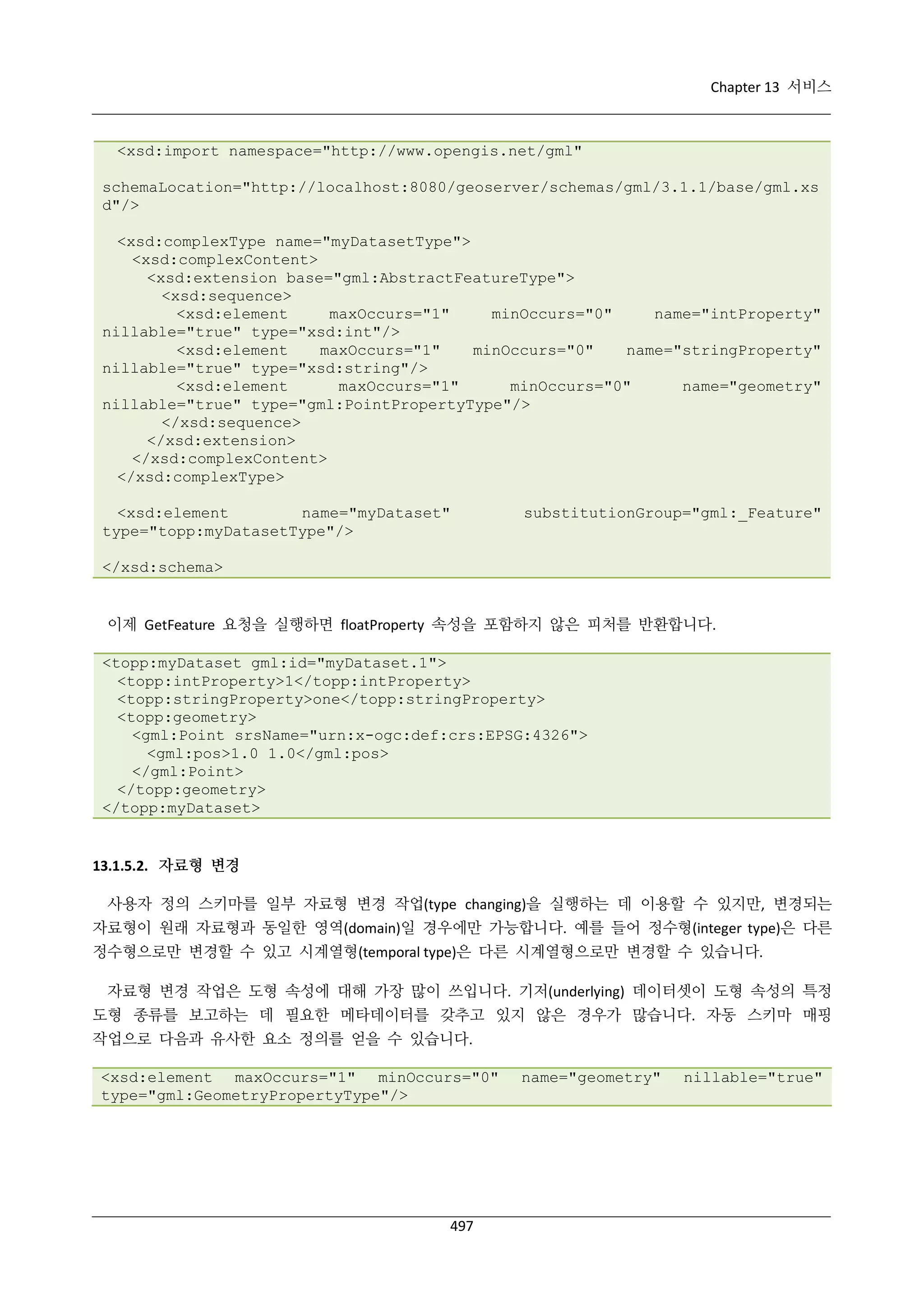 Chapter 13 서비스

<xsd:import namespace="http://www.opengis.net/gml"
schemaLocation="http://localhost:8080/geoserver/schemas/gml/3.1.1/base/gml.xs
d"/>
<xsd:complexType name="myDatasetType">
<xsd:complexContent>
<xsd:extension base="gml:AbstractFeatureType">
<xsd:sequence>
<xsd:element
maxOccurs="1"
minOccurs="0"
name="intProperty"
nillable="true" type="xsd:int"/>
<xsd:element
maxOccurs="1"
minOccurs="0"
name="stringProperty"
nillable="true" type="xsd:string"/>
<xsd:element
maxOccurs="1"
minOccurs="0"
name="geometry"
nillable="true" type="gml:PointPropertyType"/>
</xsd:sequence>
</xsd:extension>
</xsd:complexContent>
</xsd:complexType>
<xsd:element
name="myDataset"
type="topp:myDatasetType"/>

substitutionGroup="gml:_Feature"

</xsd:schema>

이제 GetFeature 요청을 실행하면 floatProperty 속성을 포함하지 않은 피처를 반환합니다.
<topp:myDataset gml:id="myDataset.1">
<topp:intProperty>1</topp:intProperty>
<topp:stringProperty>one</topp:stringProperty>
<topp:geometry>
<gml:Point srsName="urn:x-ogc:def:crs:EPSG:4326">
<gml:pos>1.0 1.0</gml:pos>
</gml:Point>
</topp:geometry>
</topp:myDataset>

13.1.5.2. 자료형 변경
사용자 정의 스키마를 일부 자료형 변경 작업(type changing)을 실행하는 데 이용할 수 있지만, 변경되는
자료형이 원래 자료형과 동일한 영역(domain)일 경우에만 가능합니다. 예를 들어 정수형(integer type)은 다른
정수형으로만 변경할 수 있고 시계열형(temporal type)은 다른 시계열형으로만 변경할 수 있습니다.
자료형 변경 작업은 도형 속성에 대해 가장 많이 쓰입니다. 기저(underlying) 데이터셋이 도형 속성의 특정
도형 종류를 보고하는 데 필요한 메타데이터를 갖추고 있지 않은 경우가 많습니다. 자동 스키마 매핑
작업으로 다음과 유사한 요소 정의를 얻을 수 있습니다.
<xsd:element maxOccurs="1" minOccurs="0"
type="gml:GeometryPropertyType"/>

497

name="geometry"

nillable="true"

 