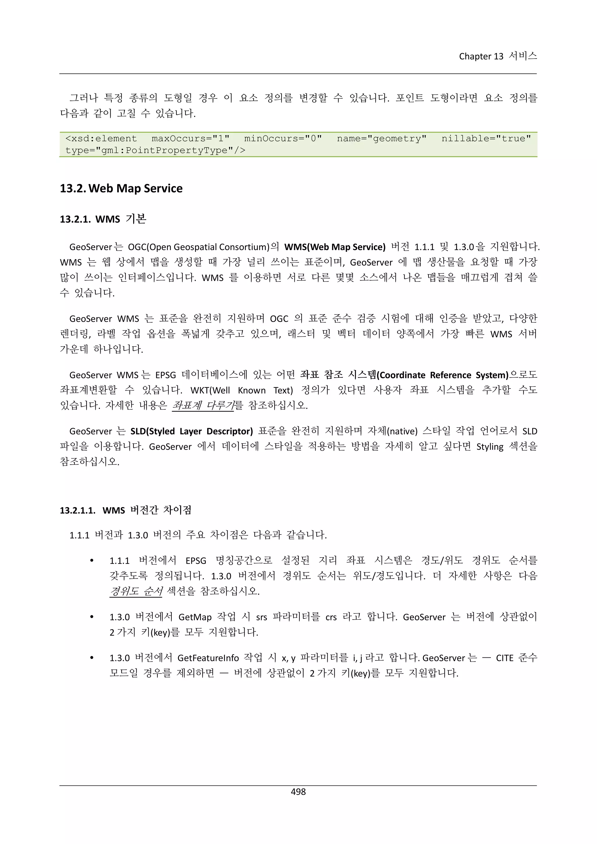 Chapter 13 서비스

그러나 특정 종류의 도형일 경우 이 요소 정의를 변경할 수 있습니다. 포인트 도형이라면 요소 정의를
다음과 같이 고칠 수 있습니다.
<xsd:element maxOccurs="1" minOccurs="0"
type="gml:PointPropertyType"/>

name="geometry"

nillable="true"

13.2. Web Map Service
13.2.1. WMS 기본
GeoServer 는 OGC(Open Geospatial Consortium)의 WMS(Web Map Service) 버전 1.1.1 및 1.3.0 을 지원합니다.
WMS 는 웹 상에서 맵을 생성할 때 가장 널리 쓰이는 표준이며, GeoServer 에 맵 생산물을 요청할 때 가장
많이 쓰이는 인터페이스입니다. WMS 를 이용하면 서로 다른 몇몇 소스에서 나온 맵들을 매끄럽게 겹쳐 쓸
수 있습니다.
GeoServer WMS 는 표준을 완전히 지원하며 OGC 의 표준 준수 검증 시험에 대해 인증을 받았고, 다양한
렌더링, 라벨 작업 옵션을 폭넓게 갖추고 있으며, 래스터 및 벡터 데이터 양쪽에서 가장 빠른 WMS 서버
가운데 하나입니다.
GeoServer WMS 는 EPSG 데이터베이스에 있는 어떤 좌표 참조 시스템(Coordinate Reference System)으로도
좌표계변환할 수 있습니다. WKT(Well Known Text) 정의가 있다면 사용자 좌표 시스템을 추가할 수도
있습니다. 자세한 내용은 좌표계 다루기를 참조하십시오.
GeoServer 는 SLD(Styled Layer Descriptor) 표준을 완전히 지원하며 자체(native) 스타일 작업 언어로서 SLD
파일을 이용합니다. GeoServer 에서 데이터에 스타일을 적용하는 방법을 자세히 알고 싶다면 Styling 섹션을
참조하십시오.

13.2.1.1. WMS 버전간 차이점
1.1.1 버전과 1.3.0 버전의 주요 차이점은 다음과 같습니다.


1.1.1 버전에서 EPSG 명칭공간으로 설정된 지리 좌표 시스템은 경도/위도 경위도 순서를
갖추도록 정의됩니다. 1.3.0 버전에서 경위도 순서는 위도/경도입니다. 더 자세한 사항은 다음

경위도 순서 섹션을 참조하십시오.


1.3.0 버전에서 GetMap 작업 시 srs 파라미터를 crs 라고 합니다. GeoServer 는 버전에 상관없이
2 가지 키(key)를 모두 지원합니다.



1.3.0 버전에서 GetFeatureInfo 작업 시 x, y 파라미터를 i, j 라고 합니다. GeoServer 는 — CITE 준수
모드일 경우를 제외하면 — 버전에 상관없이 2 가지 키(key)를 모두 지원합니다.

498

 