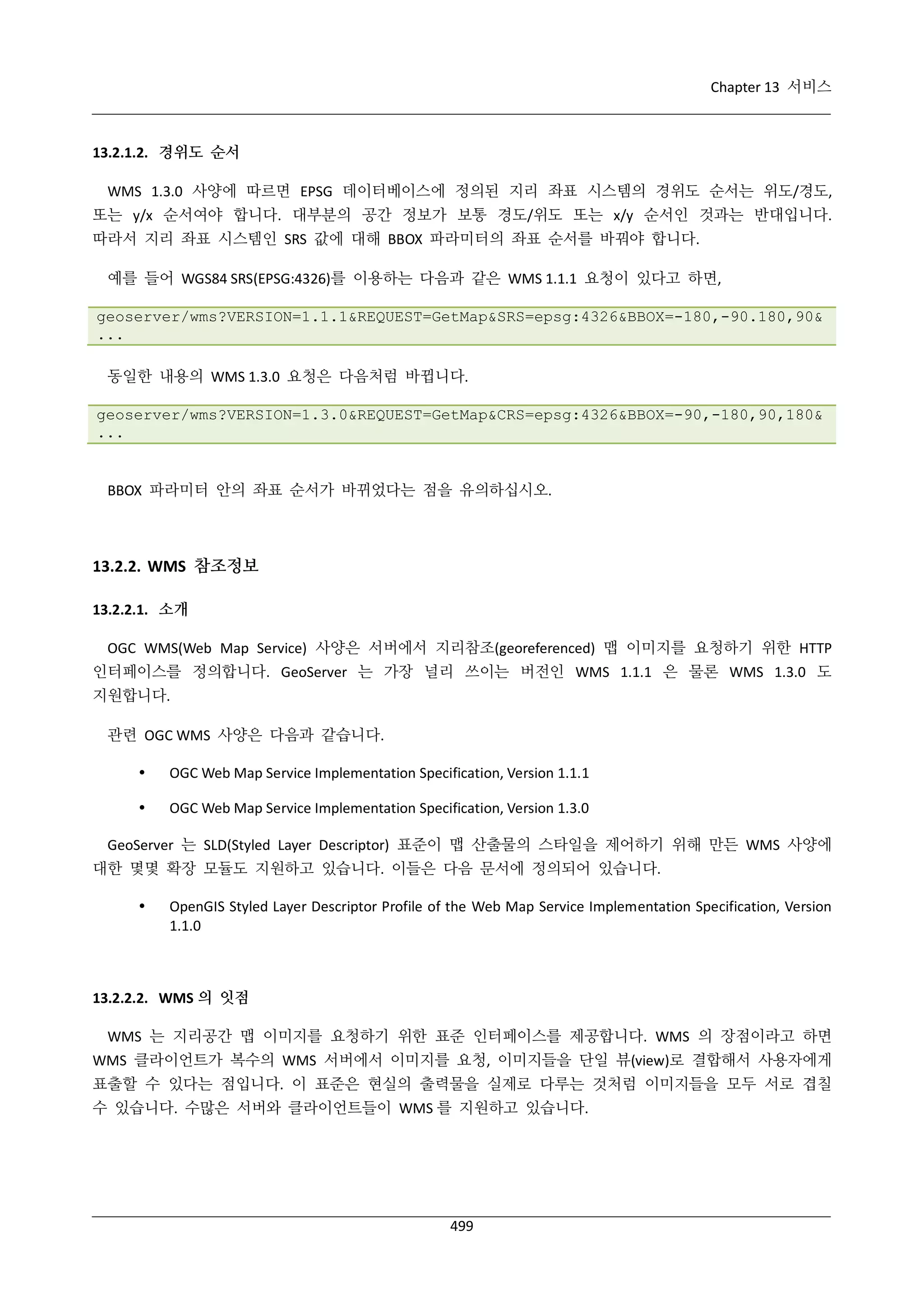 Chapter 13 서비스

13.2.1.2. 경위도 순서
WMS 1.3.0 사양에 따르면 EPSG 데이터베이스에 정의된 지리 좌표 시스템의 경위도 순서는 위도/경도,
또는 y/x 순서여야 합니다. 대부분의 공간 정보가 보통 경도/위도 또는 x/y 순서인 것과는 반대입니다.
따라서 지리 좌표 시스템인 SRS 값에 대해 BBOX 파라미터의 좌표 순서를 바꿔야 합니다.
예를 들어 WGS84 SRS(EPSG:4326)를 이용하는 다음과 같은 WMS 1.1.1 요청이 있다고 하면,
geoserver/wms?VERSION=1.1.1&REQUEST=GetMap&SRS=epsg:4326&BBOX=-180,-90.180,90&
...
동일한 내용의 WMS 1.3.0 요청은 다음처럼 바뀝니다.
geoserver/wms?VERSION=1.3.0&REQUEST=GetMap&CRS=epsg:4326&BBOX=-90,-180,90,180&
...

BBOX 파라미터 안의 좌표 순서가 바뀌었다는 점을 유의하십시오.

13.2.2. WMS 참조정보
13.2.2.1. 소개
OGC WMS(Web Map Service) 사양은 서버에서 지리참조(georeferenced) 맵 이미지를 요청하기 위한 HTTP
인터페이스를 정의합니다. GeoServer 는 가장 널리 쓰이는 버전인 WMS 1.1.1 은 물론 WMS 1.3.0 도
지원합니다.
관련 OGC WMS 사양은 다음과 같습니다.


OGC Web Map Service Implementation Specification, Version 1.1.1



OGC Web Map Service Implementation Specification, Version 1.3.0

GeoServer 는 SLD(Styled Layer Descriptor) 표준이 맵 산출물의 스타일을 제어하기 위해 만든 WMS 사양에
대한 몇몇 확장 모듈도 지원하고 있습니다. 이들은 다음 문서에 정의되어 있습니다.


OpenGIS Styled Layer Descriptor Profile of the Web Map Service Implementation Specification, Version
1.1.0

13.2.2.2. WMS 의 잇점
WMS 는 지리공간 맵 이미지를 요청하기 위한 표준 인터페이스를 제공합니다. WMS 의 장점이라고 하면
WMS 클라이언트가 복수의 WMS 서버에서 이미지를 요청, 이미지들을 단일 뷰(view)로 결합해서 사용자에게
표출할 수 있다는 점입니다. 이 표준은 현실의 출력물을 실제로 다루는 것처럼 이미지들을 모두 서로 겹칠
수 있습니다. 수많은 서버와 클라이언트들이 WMS 를 지원하고 있습니다.

499

 