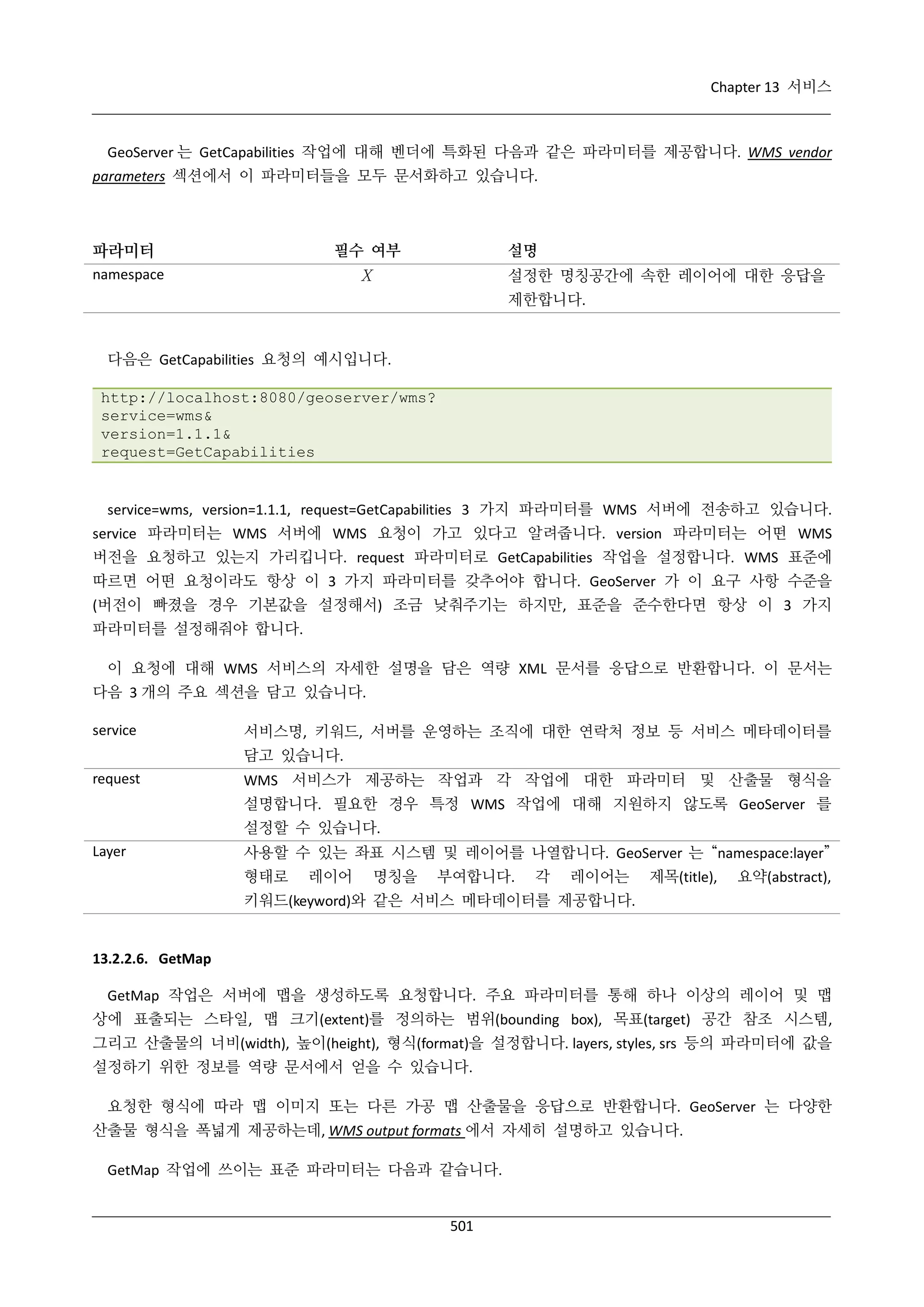 Chapter 13 서비스

GeoServer 는 GetCapabilities 작업에 대해 벤더에 특화된 다음과 같은 파라미터를 제공합니다. WMS vendor
parameters 섹션에서 이 파라미터들을 모두 문서화하고 있습니다.

파라미터

필수 여부

설명

Χ

namespace

설정한 명칭공간에 속한 레이어에 대한 응답을
제한합니다.

다음은 GetCapabilities 요청의 예시입니다.
http://localhost:8080/geoserver/wms?
service=wms&
version=1.1.1&
request=GetCapabilities

service=wms, version=1.1.1, request=GetCapabilities 3 가지 파라미터를 WMS 서버에 전송하고 있습니다.
service 파라미터는 WMS 서버에 WMS 요청이 가고 있다고 알려줍니다. version 파라미터는 어떤 WMS
버전을 요청하고 있는지 가리킵니다. request 파라미터로 GetCapabilities 작업을 설정합니다. WMS 표준에
따르면 어떤 요청이라도 항상 이 3 가지 파라미터를 갖추어야 합니다. GeoServer 가 이 요구 사항 수준을
(버전이 빠졌을 경우 기본값을 설정해서) 조금 낮춰주기는 하지만, 표준을 준수한다면 항상 이 3 가지
파라미터를 설정해줘야 합니다.
이 요청에 대해 WMS 서비스의 자세한 설명을 담은 역량 XML 문서를 응답으로 반환합니다. 이 문서는
다음 3 개의 주요 섹션을 담고 있습니다.
service

서비스명, 키워드, 서버를 운영하는 조직에 대한 연락처 정보 등 서비스 메타데이터를
담고 있습니다.

request

WMS 서비스가 제공하는 작업과 각 작업에 대한 파라미터 및 산출물 형식을
설명합니다. 필요한 경우 특정 WMS 작업에 대해 지원하지 않도록 GeoServer 를
설정할 수 있습니다.

Layer

사용할 수 있는 좌표 시스템 및 레이어를 나열합니다. GeoServer 는 “namespace:layer”
형태로

레이어

명칭을

부여합니다.

각

레이어는

제목(title),

요약(abstract),

키워드(keyword)와 같은 서비스 메타데이터를 제공합니다.

13.2.2.6. GetMap
GetMap 작업은 서버에 맵을 생성하도록 요청합니다. 주요 파라미터를 통해 하나 이상의 레이어 및 맵
상에 표출되는 스타일, 맵 크기(extent)를 정의하는 범위(bounding box), 목표(target) 공간 참조 시스템,
그리고 산출물의 너비(width), 높이(height), 형식(format)을 설정합니다. layers, styles, srs 등의 파라미터에 값을
설정하기 위한 정보를 역량 문서에서 얻을 수 있습니다.
요청한 형식에 따라 맵 이미지 또는 다른 가공 맵 산출물을 응답으로 반환합니다. GeoServer 는 다양한
산출물 형식을 폭넓게 제공하는데, WMS output formats 에서 자세히 설명하고 있습니다.
GetMap 작업에 쓰이는 표준 파라미터는 다음과 같습니다.

501

 