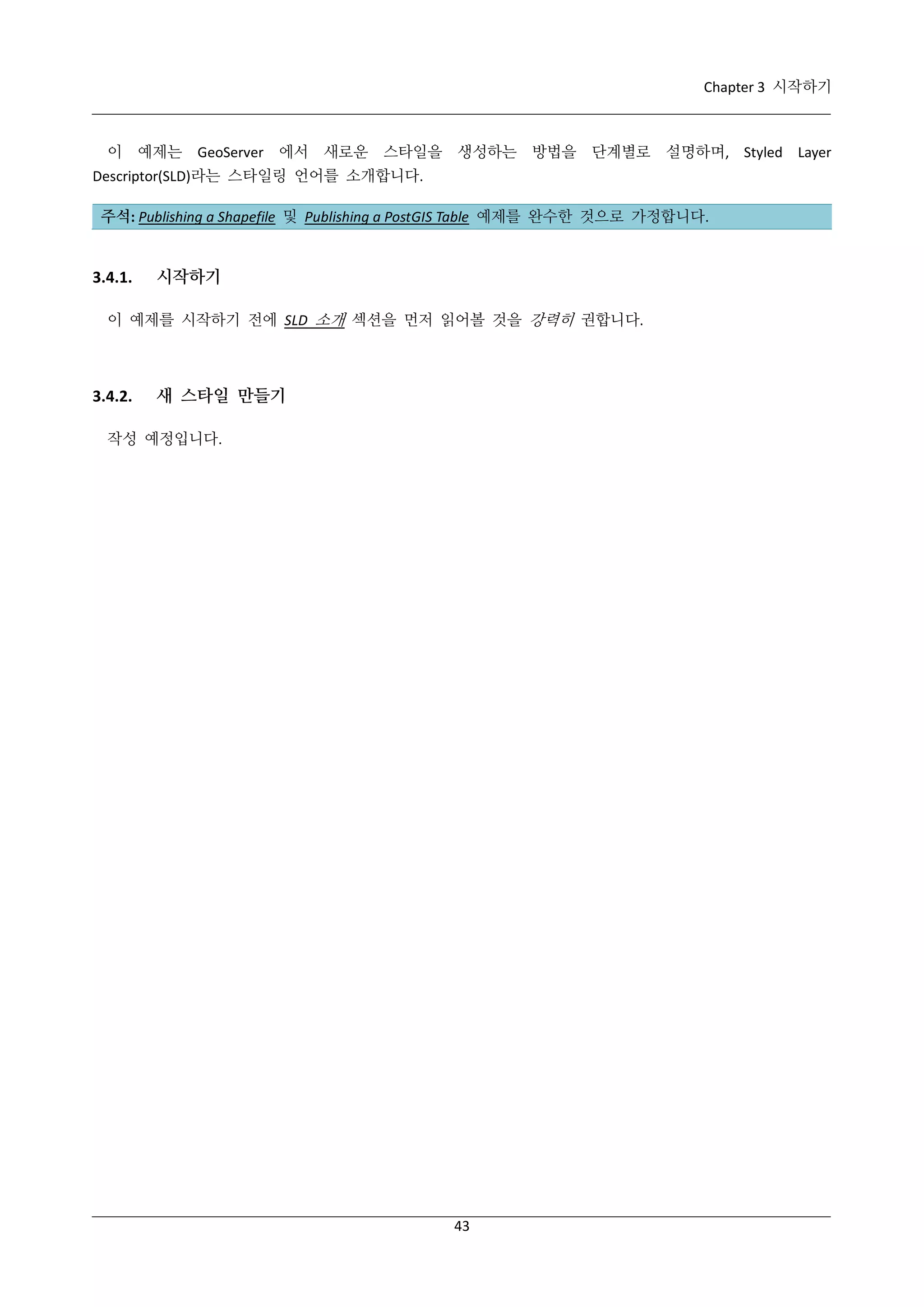 Chapter 3 시작하기

이 예제는 GeoServer 에서 새로운 스타일을 생성하는 방법을 단계별로 설명하며, Styled Layer
Descriptor(SLD)라는 스타일링 언어를 소개합니다.
주석: Publishing a Shapefile 및 Publishing a PostGIS Table 예제를 완수한 것으로 가정합니다.

3.4.1.

시작하기

이 예제를 시작하기 전에 SLD 소개 섹션을 먼저 읽어볼 것을 강력히 권합니다.

3.4.2.

새 스타일 만들기

작성 예정입니다.

43

 