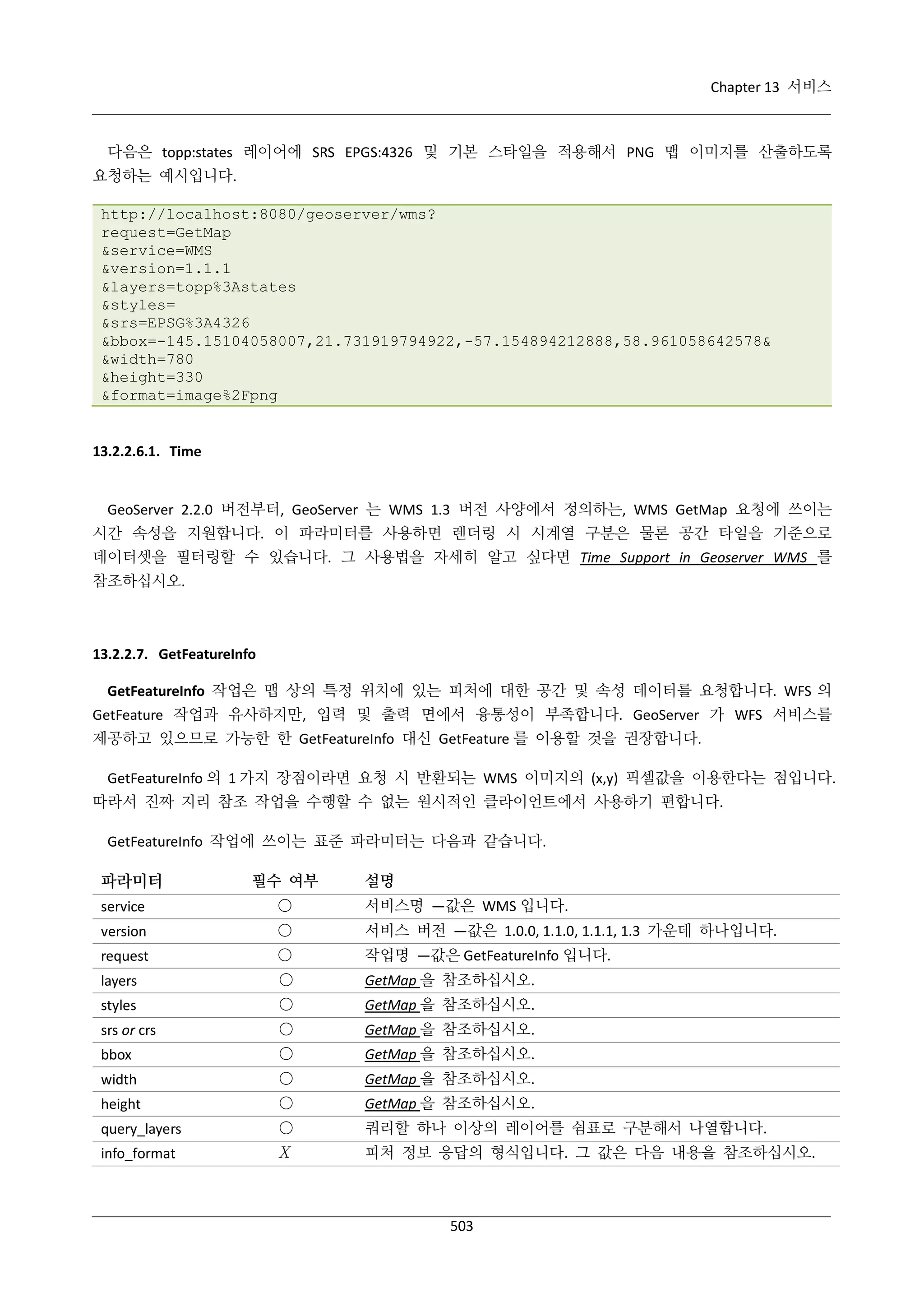 Chapter 13 서비스

다음은 topp:states 레이어에 SRS EPGS:4326 및 기본 스타일을 적용해서 PNG 맵 이미지를 산출하도록
요청하는 예시입니다.
http://localhost:8080/geoserver/wms?
request=GetMap
&service=WMS
&version=1.1.1
&layers=topp%3Astates
&styles=
&srs=EPSG%3A4326
&bbox=-145.15104058007,21.731919794922,-57.154894212888,58.961058642578&
&width=780
&height=330
&format=image%2Fpng

13.2.2.6.1. Time

GeoServer 2.2.0 버전부터, GeoServer 는 WMS 1.3 버전 사양에서 정의하는, WMS GetMap 요청에 쓰이는
시간 속성을 지원합니다. 이 파라미터를 사용하면 렌더링 시 시계열 구분은 물론 공간 타일을 기준으로
데이터셋을 필터링할 수 있습니다. 그 사용법을 자세히 알고 싶다면 Time Support in Geoserver WMS 를
참조하십시오.

13.2.2.7. GetFeatureInfo
GetFeatureInfo 작업은 맵 상의 특정 위치에 있는 피처에 대한 공간 및 속성 데이터를 요청합니다. WFS 의
GetFeature 작업과 유사하지만, 입력 및 출력 면에서 융통성이 부족합니다. GeoServer 가 WFS 서비스를
제공하고 있으므로 가능한 한 GetFeatureInfo 대신 GetFeature 를 이용할 것을 권장합니다.
GetFeatureInfo 의 1 가지 장점이라면 요청 시 반환되는 WMS 이미지의 (x,y) 픽셀값을 이용한다는 점입니다.
따라서 진짜 지리 참조 작업을 수행할 수 없는 원시적인 클라이언트에서 사용하기 편합니다.
GetFeatureInfo 작업에 쓰이는 표준 파라미터는 다음과 같습니다.

파라미터

필수 여부

설명

service

○

서비스명 —값은 WMS 입니다.

version

○

서비스 버전 —값은 1.0.0, 1.1.0, 1.1.1, 1.3 가운데 하나입니다.

request

○

작업명 —값은 GetFeatureInfo 입니다.

layers

○

GetMap 을 참조하십시오.

styles

○

GetMap 을 참조하십시오.

srs or crs

○

GetMap 을 참조하십시오.

bbox

○

GetMap 을 참조하십시오.

width

○

GetMap 을 참조하십시오.

height

○

GetMap 을 참조하십시오.

query_layers

○

쿼리할 하나 이상의 레이어를 쉼표로 구분해서 나열합니다.

info_format

Χ

피처 정보 응답의 형식입니다. 그 값은 다음 내용을 참조하십시오.

503

 