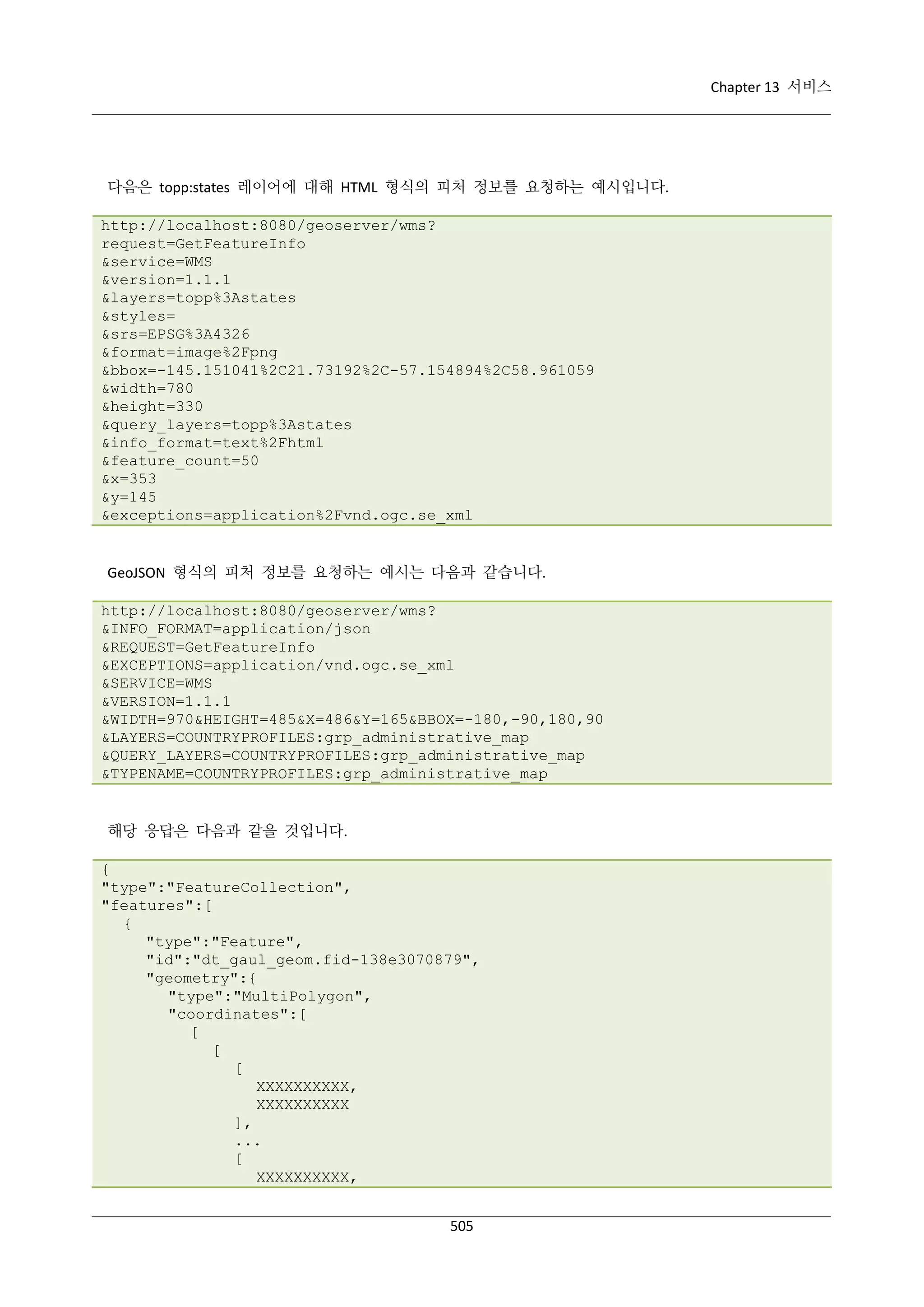 Chapter 13 서비스

다음은 topp:states 레이어에 대해 HTML 형식의 피처 정보를 요청하는 예시입니다.
http://localhost:8080/geoserver/wms?
request=GetFeatureInfo
&service=WMS
&version=1.1.1
&layers=topp%3Astates
&styles=
&srs=EPSG%3A4326
&format=image%2Fpng
&bbox=-145.151041%2C21.73192%2C-57.154894%2C58.961059
&width=780
&height=330
&query_layers=topp%3Astates
&info_format=text%2Fhtml
&feature_count=50
&x=353
&y=145
&exceptions=application%2Fvnd.ogc.se_xml

GeoJSON 형식의 피처 정보를 요청하는 예시는 다음과 같습니다.
http://localhost:8080/geoserver/wms?
&INFO_FORMAT=application/json
&REQUEST=GetFeatureInfo
&EXCEPTIONS=application/vnd.ogc.se_xml
&SERVICE=WMS
&VERSION=1.1.1
&WIDTH=970&HEIGHT=485&X=486&Y=165&BBOX=-180,-90,180,90
&LAYERS=COUNTRYPROFILES:grp_administrative_map
&QUERY_LAYERS=COUNTRYPROFILES:grp_administrative_map
&TYPENAME=COUNTRYPROFILES:grp_administrative_map

해당 응답은 다음과 같을 것입니다.
{
"type":"FeatureCollection",
"features":[
{
"type":"Feature",
"id":"dt_gaul_geom.fid-138e3070879",
"geometry":{
"type":"MultiPolygon",
"coordinates":[
[
[
[
XXXXXXXXXX,
XXXXXXXXXX
],
...
[
XXXXXXXXXX,
505

 