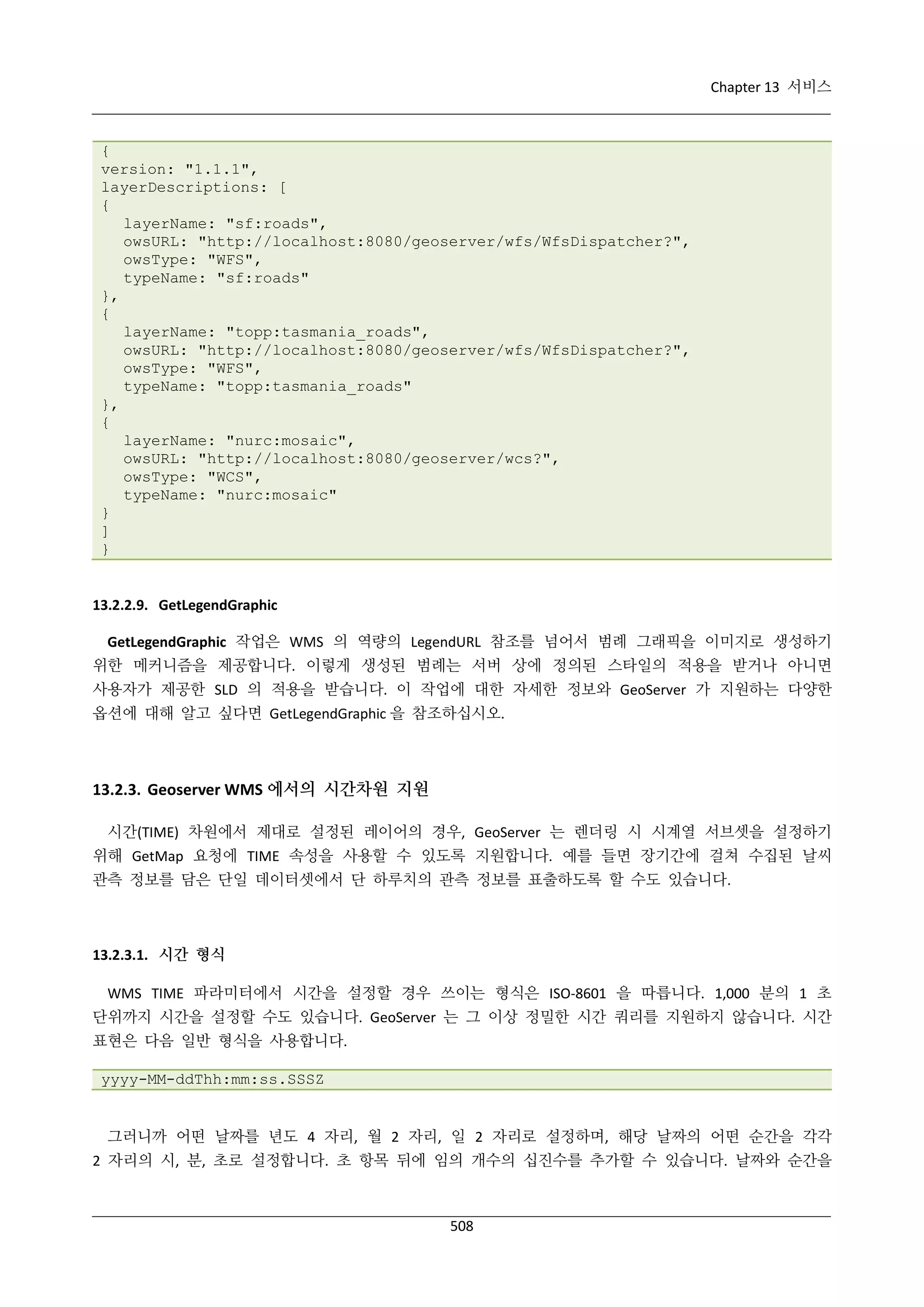 Chapter 13 서비스

{
version: "1.1.1",
layerDescriptions: [
{
layerName: "sf:roads",
owsURL: "http://localhost:8080/geoserver/wfs/WfsDispatcher?",
owsType: "WFS",
typeName: "sf:roads"
},
{
layerName: "topp:tasmania_roads",
owsURL: "http://localhost:8080/geoserver/wfs/WfsDispatcher?",
owsType: "WFS",
typeName: "topp:tasmania_roads"
},
{
layerName: "nurc:mosaic",
owsURL: "http://localhost:8080/geoserver/wcs?",
owsType: "WCS",
typeName: "nurc:mosaic"
}
]
}

13.2.2.9. GetLegendGraphic
GetLegendGraphic 작업은 WMS 의 역량의 LegendURL 참조를 넘어서 범례 그래픽을 이미지로 생성하기
위한 메커니즘을 제공합니다. 이렇게 생성된 범례는 서버 상에 정의된 스타일의 적용을 받거나 아니면
사용자가 제공한 SLD 의 적용을 받습니다. 이 작업에 대한 자세한 정보와 GeoServer 가 지원하는 다양한
옵션에 대해 알고 싶다면 GetLegendGraphic 을 참조하십시오.

13.2.3. Geoserver WMS 에서의 시간차원 지원
시간(TIME) 차원에서 제대로 설정된 레이어의 경우, GeoServer 는 렌더링 시 시계열 서브셋을 설정하기
위해 GetMap 요청에 TIME 속성을 사용할 수 있도록 지원합니다. 예를 들면 장기간에 걸쳐 수집된 날씨
관측 정보를 담은 단일 데이터셋에서 단 하루치의 관측 정보를 표출하도록 할 수도 있습니다.

13.2.3.1. 시간 형식
WMS TIME 파라미터에서 시간을 설정할 경우 쓰이는 형식은 ISO-8601 을 따릅니다. 1,000 분의 1 초
단위까지 시간을 설정할 수도 있습니다. GeoServer 는 그 이상 정밀한 시간 쿼리를 지원하지 않습니다. 시간
표현은 다음 일반 형식을 사용합니다.
yyyy-MM-ddThh:mm:ss.SSSZ

그러니까 어떤 날짜를 년도 4 자리, 월 2 자리, 일 2 자리로 설정하며, 해당 날짜의 어떤 순간을 각각
2 자리의 시, 분, 초로 설정합니다. 초 항목 뒤에 임의 개수의 십진수를 추가할 수 있습니다. 날짜와 순간을

508

 