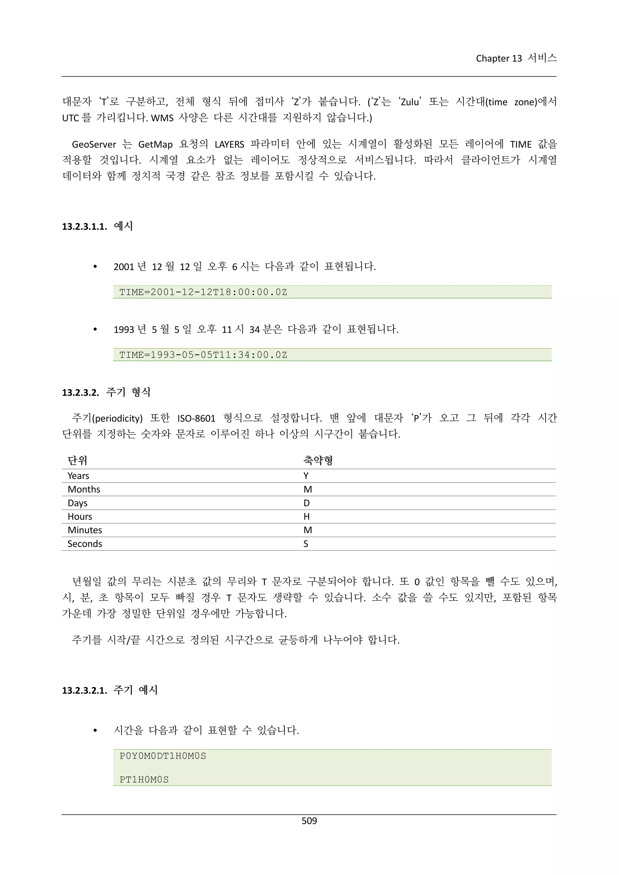 Chapter 13 서비스

대문자 ‘T’로 구분하고, 전체 형식 뒤에 접미사 ‘Z’가 붙습니다. (‘Z’는 ‘Zulu’ 또는 시간대(time zone)에서
UTC 를 가리킵니다. WMS 사양은 다른 시간대를 지원하지 않습니다.)
GeoServer 는 GetMap 요청의 LAYERS 파라미터 안에 있는 시계열이 활성화된 모든 레이어에 TIME 값을
적용할 것입니다. 시계열 요소가 없는 레이어도 정상적으로 서비스됩니다. 따라서 클라이언트가 시계열
데이터와 함께 정치적 국경 같은 참조 정보를 포함시킬 수 있습니다.

13.2.3.1.1. 예시



2001 년 12 월 12 일 오후 6 시는 다음과 같이 표현됩니다.
TIME=2001-12-12T18:00:00.0Z



1993 년 5 월 5 일 오후 11 시 34 분은 다음과 같이 표현됩니다.
TIME=1993-05-05T11:34:00.0Z

13.2.3.2. 주기 형식
주기(periodicity) 또한 ISO-8601 형식으로 설정합니다. 맨 앞에 대문자 ‘P’가 오고 그 뒤에 각각 시간
단위를 지정하는 숫자와 문자로 이루어진 하나 이상의 시구간이 붙습니다.
단위
Years
Months
Days
Hours
Minutes
Seconds

축약형
Y
M
D
H
M
S

년월일 값의 무리는 시분초 값의 무리와 T 문자로 구분되어야 합니다. 또 0 값인 항목을 뺄 수도 있으며,
시, 분, 초 항목이 모두 빠질 경우 T 문자도 생략할 수 있습니다. 소수 값을 쓸 수도 있지만, 포함된 항목
가운데 가장 정밀한 단위일 경우에만 가능합니다.
주기를 시작/끝 시간으로 정의된 시구간으로 균등하게 나누어야 합니다.

13.2.3.2.1. 주기 예시



시간을 다음과 같이 표현할 수 있습니다.
P0Y0M0DT1H0M0S
PT1H0M0S

509

 