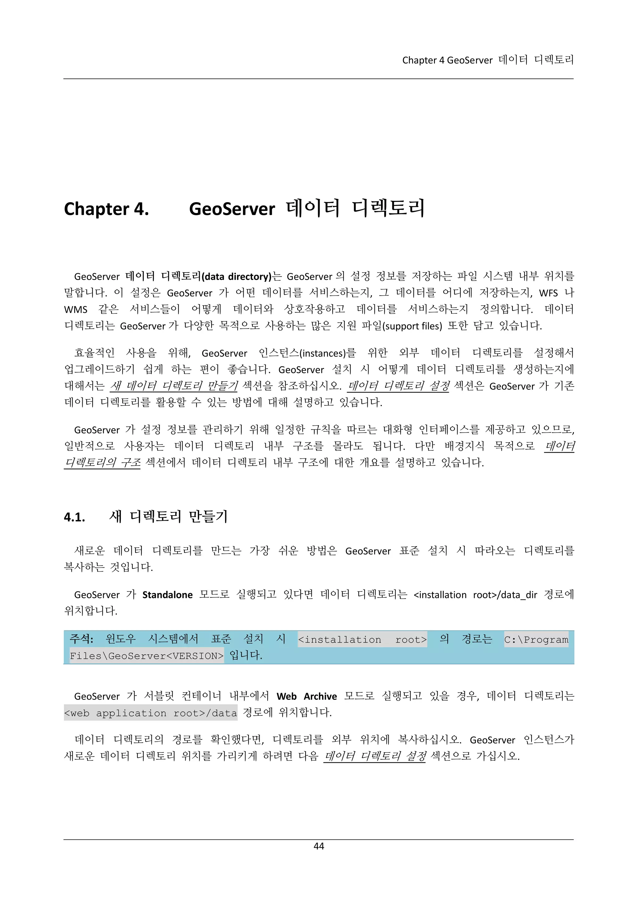 Chapter 4 GeoServer 데이터 디렉토리

GeoServer 데이터 디렉토리

Chapter 4.

GeoServer 데이터 디렉토리(data directory)는 GeoServer 의 설정 정보를 저장하는 파일 시스템 내부 위치를
말합니다. 이 설정은 GeoServer 가 어떤 데이터를 서비스하는지, 그 데이터를 어디에 저장하는지, WFS 나
WMS

같은

서비스들이

어떻게

데이터와 상호작용하고

데이터를

서비스하는지

정의합니다.

데이터

디렉토리는 GeoServer 가 다양한 목적으로 사용하는 많은 지원 파일(support files) 또한 담고 있습니다.
효율적인

사용을

위해,

GeoServer

인스턴스(instances)를

위한

외부

데이터

디렉토리를

설정해서

업그레이드하기 쉽게 하는 편이 좋습니다. GeoServer 설치 시 어떻게 데이터 디렉토리를 생성하는지에
대해서는 새 데이터 디렉토리 만들기 섹션을 참조하십시오. 데이터 디렉토리 설정 섹션은 GeoServer 가 기존
데이터 디렉토리를 활용할 수 있는 방법에 대해 설명하고 있습니다.
GeoServer 가 설정 정보를 관리하기 위해 일정한 규칙을 따르는 대화형 인터페이스를 제공하고 있으므로,
일반적으로 사용자는 데이터 디렉토리 내부 구조를 몰라도 됩니다. 다만 배경지식 목적으로 데이터

디렉토리의 구조 섹션에서 데이터 디렉토리 내부 구조에 대한 개요를 설명하고 있습니다.

4.1.

새 디렉토리 만들기

새로운 데이터 디렉토리를 만드는 가장 쉬운 방법은 GeoServer 표준 설치 시 따라오는 디렉토리를
복사하는 것입니다.
GeoServer 가 Standalone 모드로 실행되고 있다면 데이터 디렉토리는 <installation root>/data_dir 경로에
위치합니다.
주석:

윈도우

시스템에서

표준

설치

시

<installation

root>

의

경로는

C:Program

FilesGeoServer<VERSION> 입니다.

GeoServer 가 서블릿 컨테이너 내부에서 Web Archive 모드로 실행되고 있을 경우, 데이터 디렉토리는
<web application root>/data 경로에 위치합니다.
데이터 디렉토리의 경로를 확인했다면, 디렉토리를 외부 위치에 복사하십시오. GeoServer 인스턴스가
새로운 데이터 디렉토리 위치를 가리키게 하려면 다음 데이터 디렉토리 설정 섹션으로 가십시오.

44

 