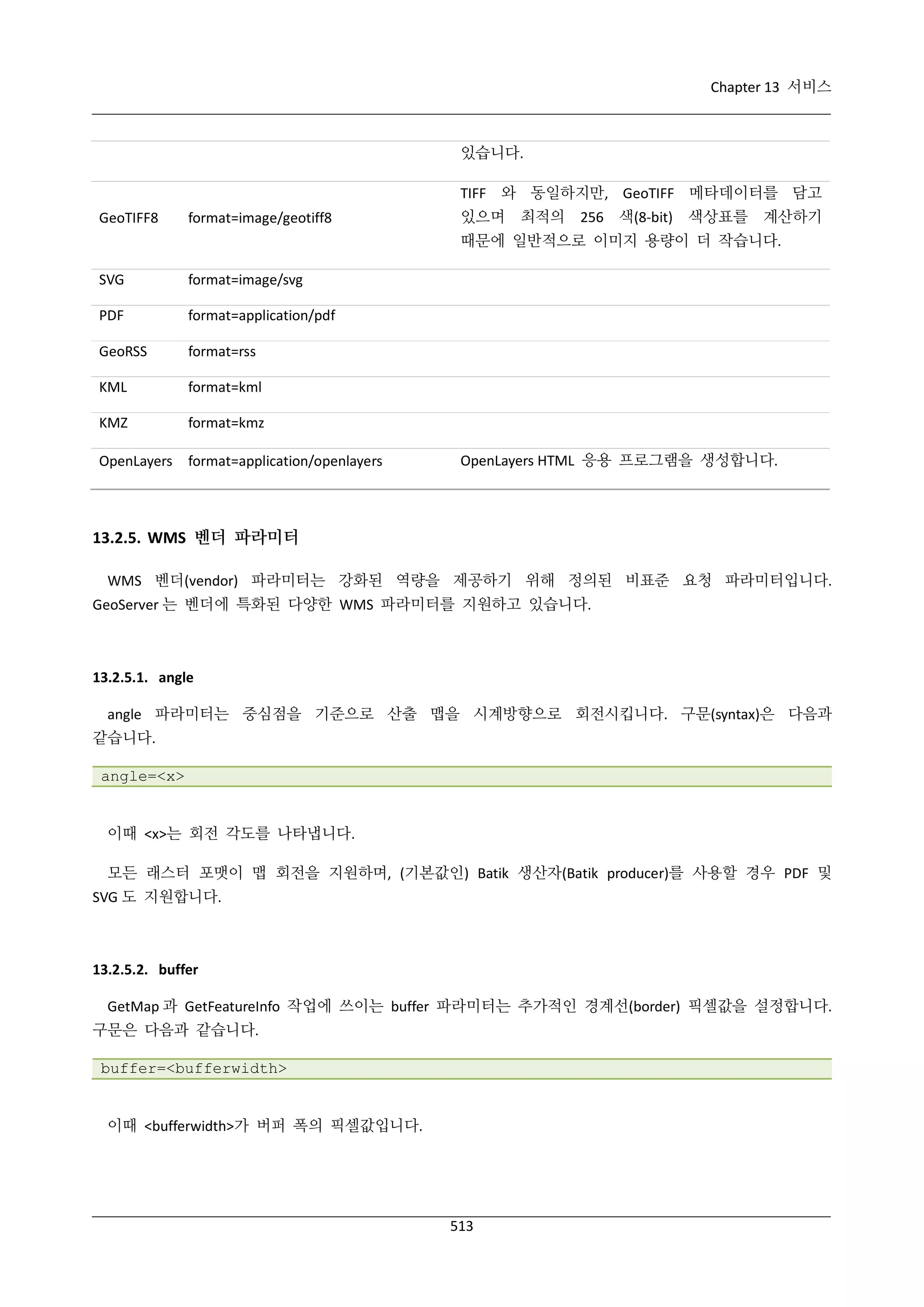 Chapter 13 서비스

있습니다.
TIFF 와 동일하지만, GeoTIFF 메타데이터를 담고
GeoTIFF8

format=image/geotiff8

있으며 최적의

256 색(8-bit)

색상표를 계산하기

때문에 일반적으로 이미지 용량이 더 작습니다.
SVG

format=image/svg

PDF

format=application/pdf

GeoRSS

format=rss

KML

format=kml

KMZ

format=kmz

OpenLayers

format=application/openlayers

OpenLayers HTML 응용 프로그램을 생성합니다.

13.2.5. WMS 벤더 파라미터
WMS 벤더(vendor) 파라미터는 강화된 역량을 제공하기 위해 정의된 비표준 요청 파라미터입니다.
GeoServer 는 벤더에 특화된 다양한 WMS 파라미터를 지원하고 있습니다.

13.2.5.1. angle
angle 파라미터는 중심점을 기준으로 산출 맵을 시계방향으로 회전시킵니다. 구문(syntax)은 다음과
같습니다.
angle=<x>

이때 <x>는 회전 각도를 나타냅니다.
모든 래스터 포맷이 맵 회전을 지원하며, (기본값인) Batik 생산자(Batik producer)를 사용할 경우 PDF 및
SVG 도 지원합니다.

13.2.5.2. buffer
GetMap 과 GetFeatureInfo 작업에 쓰이는 buffer 파라미터는 추가적인 경계선(border) 픽셀값을 설정합니다.
구문은 다음과 같습니다.
buffer=<bufferwidth>

이때 <bufferwidth>가 버퍼 폭의 픽셀값입니다.

513

 