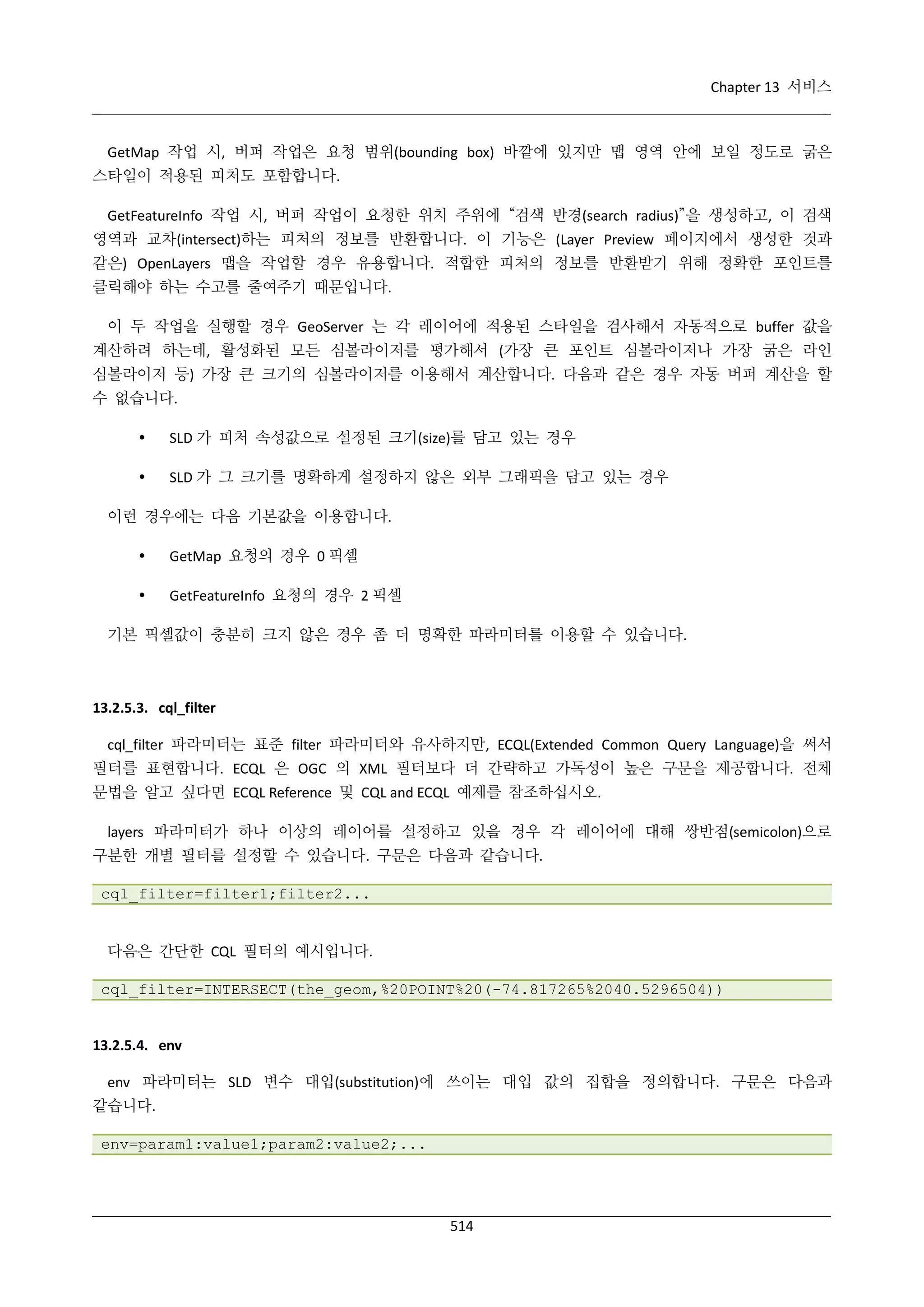 Chapter 13 서비스

GetMap 작업 시, 버퍼 작업은 요청 범위(bounding box) 바깥에 있지만 맵 영역 안에 보일 정도로 굵은
스타일이 적용된 피처도 포함합니다.
GetFeatureInfo 작업 시, 버퍼 작업이 요청한 위치 주위에 “검색 반경(search radius)”을 생성하고, 이 검색
영역과 교차(intersect)하는 피처의 정보를 반환합니다. 이 기능은 (Layer Preview 페이지에서 생성한 것과
같은) OpenLayers 맵을 작업할 경우 유용합니다. 적합한 피처의 정보를 반환받기 위해 정확한 포인트를
클릭해야 하는 수고를 줄여주기 때문입니다.
이 두 작업을 실행할 경우 GeoServer 는 각 레이어에 적용된 스타일을 검사해서 자동적으로 buffer 값을
계산하려 하는데, 활성화된 모든 심볼라이저를 평가해서 (가장 큰 포인트 심볼라이저나 가장 굵은 라인
심볼라이저 등) 가장 큰 크기의 심볼라이저를 이용해서 계산합니다. 다음과 같은 경우 자동 버퍼 계산을 할
수 없습니다.


SLD 가 피처 속성값으로 설정된 크기(size)를 담고 있는 경우



SLD 가 그 크기를 명확하게 설정하지 않은 외부 그래픽을 담고 있는 경우

이런 경우에는 다음 기본값을 이용합니다.


GetMap 요청의 경우 0 픽셀



GetFeatureInfo 요청의 경우 2 픽셀

기본 픽셀값이 충분히 크지 않은 경우 좀 더 명확한 파라미터를 이용할 수 있습니다.

13.2.5.3. cql_filter
cql_filter 파라미터는 표준 filter 파라미터와 유사하지만, ECQL(Extended Common Query Language)을 써서
필터를 표현합니다. ECQL 은 OGC 의 XML 필터보다 더 간략하고 가독성이 높은 구문을 제공합니다. 전체
문법을 알고 싶다면 ECQL Reference 및 CQL and ECQL 예제를 참조하십시오.
layers 파라미터가 하나 이상의 레이어를 설정하고 있을 경우 각 레이어에 대해 쌍반점(semicolon)으로
구분한 개별 필터를 설정할 수 있습니다. 구문은 다음과 같습니다.
cql_filter=filter1;filter2...

다음은 간단한 CQL 필터의 예시입니다.
cql_filter=INTERSECT(the_geom,%20POINT%20(-74.817265%2040.5296504))

13.2.5.4. env
env 파라미터는 SLD 변수 대입(substitution)에 쓰이는 대입 값의 집합을 정의합니다. 구문은 다음과
같습니다.
env=param1:value1;param2:value2;...

514

 