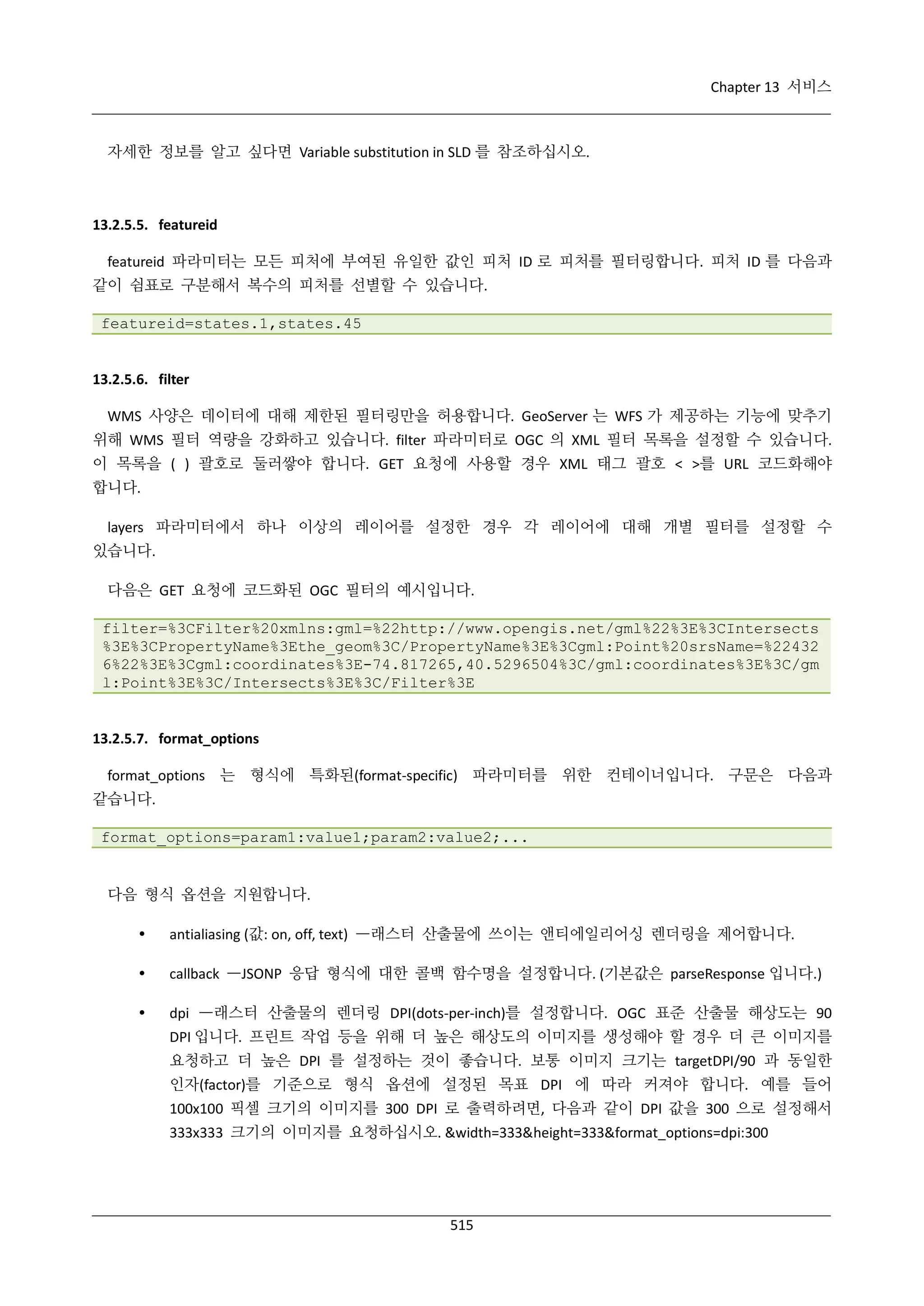 Chapter 13 서비스

자세한 정보를 알고 싶다면 Variable substitution in SLD 를 참조하십시오.

13.2.5.5. featureid
featureid 파라미터는 모든 피처에 부여된 유일한 값인 피처 ID 로 피처를 필터링합니다. 피처 ID 를 다음과
같이 쉼표로 구분해서 복수의 피처를 선별할 수 있습니다.
featureid=states.1,states.45

13.2.5.6. filter
WMS 사양은 데이터에 대해 제한된 필터링만을 허용합니다. GeoServer 는 WFS 가 제공하는 기능에 맞추기
위해 WMS 필터 역량을 강화하고 있습니다. filter 파라미터로 OGC 의 XML 필터 목록을 설정할 수 있습니다.
이 목록을 ( ) 괄호로 둘러쌓야 합니다. GET 요청에 사용할 경우 XML 태그 괄호 < >를 URL 코드화해야
합니다.
layers 파라미터에서 하나 이상의 레이어를 설정한 경우 각 레이어에 대해 개별 필터를 설정할 수
있습니다.
다음은 GET 요청에 코드화된 OGC 필터의 예시입니다.
filter=%3CFilter%20xmlns:gml=%22http://www.opengis.net/gml%22%3E%3CIntersects
%3E%3CPropertyName%3Ethe_geom%3C/PropertyName%3E%3Cgml:Point%20srsName=%22432
6%22%3E%3Cgml:coordinates%3E-74.817265,40.5296504%3C/gml:coordinates%3E%3C/gm
l:Point%3E%3C/Intersects%3E%3C/Filter%3E

13.2.5.7. format_options
format_options 는 형식에 특화된(format-specific) 파라미터를 위한 컨테이너입니다. 구문은 다음과
같습니다.
format_options=param1:value1;param2:value2;...

다음 형식 옵션을 지원합니다.


antialiasing (값: on, off, text) —래스터 산출물에 쓰이는 앤티에일리어싱 렌더링을 제어합니다.



callback —JSONP 응답 형식에 대한 콜백 함수명을 설정합니다. (기본값은 parseResponse 입니다.)



dpi —래스터 산출물의 렌더링 DPI(dots-per-inch)를 설정합니다. OGC 표준 산출물 해상도는 90
DPI 입니다. 프린트 작업 등을 위해 더 높은 해상도의 이미지를 생성해야 할 경우 더 큰 이미지를
요청하고 더 높은 DPI 를 설정하는 것이 좋습니다. 보통 이미지 크기는 targetDPI/90 과 동일한
인자(factor)를 기준으로 형식 옵션에 설정된 목표 DPI 에 따라 커져야 합니다. 예를 들어
100x100 픽셀 크기의 이미지를 300 DPI 로 출력하려면, 다음과 같이 DPI 값을 300 으로 설정해서
333x333 크기의 이미지를 요청하십시오. &width=333&height=333&format_options=dpi:300

515

 