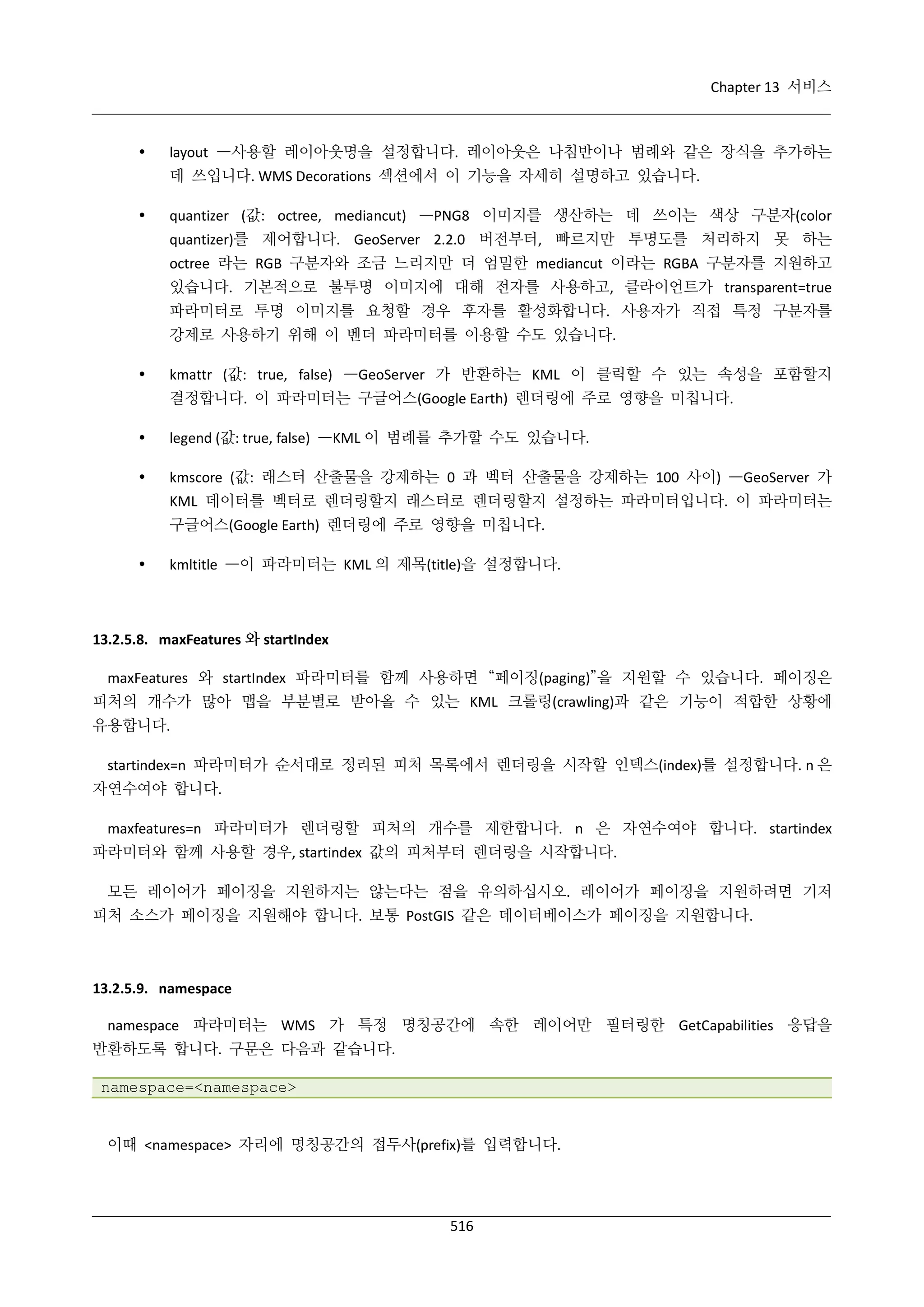 Chapter 13 서비스



layout —사용할 레이아웃명을 설정합니다. 레이아웃은 나침반이나 범례와 같은 장식을 추가하는
데 쓰입니다. WMS Decorations 섹션에서 이 기능을 자세히 설명하고 있습니다.



quantizer (값: octree, mediancut) —PNG8 이미지를 생산하는 데 쓰이는 색상 구분자(color
quantizer)를 제어합니다. GeoServer 2.2.0 버전부터, 빠르지만 투명도를 처리하지 못 하는
octree 라는 RGB 구분자와 조금 느리지만 더 엄밀한 mediancut 이라는 RGBA 구분자를 지원하고
있습니다. 기본적으로 불투명 이미지에 대해 전자를 사용하고, 클라이언트가 transparent=true
파라미터로 투명 이미지를 요청할 경우 후자를 활성화합니다. 사용자가 직접 특정 구분자를
강제로 사용하기 위해 이 벤더 파라미터를 이용할 수도 있습니다.



kmattr (값: true, false) —GeoServer 가 반환하는 KML 이 클릭할 수 있는 속성을 포함할지
결정합니다. 이 파라미터는 구글어스(Google Earth) 렌더링에 주로 영향을 미칩니다.



legend (값: true, false) —KML 이 범례를 추가할 수도 있습니다.



kmscore (값: 래스터 산출물을 강제하는 0 과 벡터 산출물을 강제하는 100 사이) —GeoServer 가
KML 데이터를 벡터로 렌더링할지 래스터로 렌더링할지 설정하는 파라미터입니다. 이 파라미터는
구글어스(Google Earth) 렌더링에 주로 영향을 미칩니다.



kmltitle —이 파라미터는 KML 의 제목(title)을 설정합니다.

13.2.5.8. maxFeatures 와 startIndex
maxFeatures 와 startIndex 파라미터를 함께 사용하면 “페이징(paging)”을 지원할 수 있습니다. 페이징은
피처의 개수가 많아 맵을 부분별로 받아올 수 있는 KML 크롤링(crawling)과 같은 기능이 적합한 상황에
유용합니다.
startindex=n 파라미터가 순서대로 정리된 피처 목록에서 렌더링을 시작할 인덱스(index)를 설정합니다. n 은
자연수여야 합니다.
maxfeatures=n 파라미터가 렌더링할 피처의 개수를 제한합니다. n 은 자연수여야 합니다. startindex
파라미터와 함께 사용할 경우, startindex 값의 피처부터 렌더링을 시작합니다.
모든 레이어가 페이징을 지원하지는 않는다는 점을 유의하십시오. 레이어가 페이징을 지원하려면 기저
피처 소스가 페이징을 지원해야 합니다. 보통 PostGIS 같은 데이터베이스가 페이징을 지원합니다.

13.2.5.9. namespace
namespace 파라미터는 WMS 가 특정 명칭공간에 속한 레이어만 필터링한 GetCapabilities 응답을
반환하도록 합니다. 구문은 다음과 같습니다.
namespace=<namespace>

이때 <namespace> 자리에 명칭공간의 접두사(prefix)를 입력합니다.

516

 
