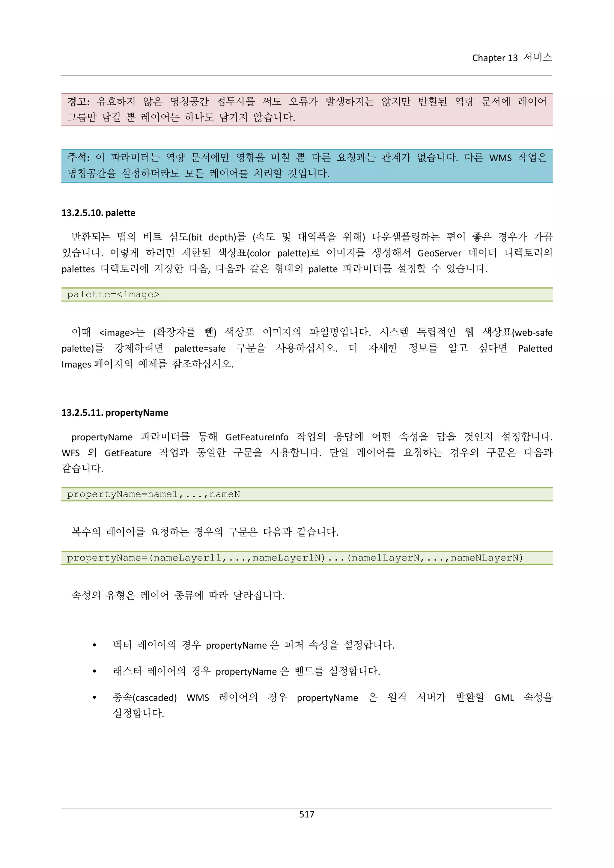 Chapter 13 서비스

경고: 유효하지 않은 명칭공간 접두사를 써도 오류가 발생하지는 않지만 반환된 역량 문서에 레이어
그룹만 담길 뿐 레이어는 하나도 담기지 않습니다.

주석: 이 파라미터는 역량 문서에만 영향을 미칠 뿐 다른 요청과는 관계가 없습니다. 다른 WMS 작업은
명칭공간을 설정하더라도 모든 레이어를 처리할 것입니다.

13.2.5.10. palette
반환되는 맵의 비트 심도(bit depth)를 (속도 및 대역폭을 위해) 다운샘플링하는 편이 좋은 경우가 가끔
있습니다. 이렇게 하려면 제한된 색상표(color palette)로 이미지를 생성해서 GeoServer 데이터 디렉토리의
palettes 디렉토리에 저장한 다음, 다음과 같은 형태의 palette 파라미터를 설정할 수 있습니다.
palette=<image>

이때 <image>는 (확장자를 뺀) 색상표 이미지의 파일명입니다. 시스템 독립적인 웹 색상표(web-safe
palette)를

강제하려면

palette=safe

구문을

사용하십시오.

더

자세한

정보를

알고

싶다면

Paletted

Images 페이지의 예제를 참조하십시오.

13.2.5.11. propertyName
propertyName 파라미터를 통해 GetFeatureInfo 작업의 응답에 어떤 속성을 담을 것인지 설정합니다.
WFS 의 GetFeature 작업과 동일한 구문을 사용합니다. 단일 레이어를 요청하는 경우의 구문은 다음과
같습니다.
propertyName=name1,...,nameN

복수의 레이어를 요청하는 경우의 구문은 다음과 같습니다.
propertyName=(nameLayer11,...,nameLayer1N)...(name1LayerN,...,nameNLayerN)

속성의 유형은 레이어 종류에 따라 달라집니다.



벡터 레이어의 경우 propertyName 은 피처 속성을 설정합니다.



래스터 레이어의 경우 propertyName 은 밴드를 설정합니다.



종속(cascaded) WMS 레이어의 경우 propertyName 은 원격 서버가 반환할 GML 속성을
설정합니다.

517

 