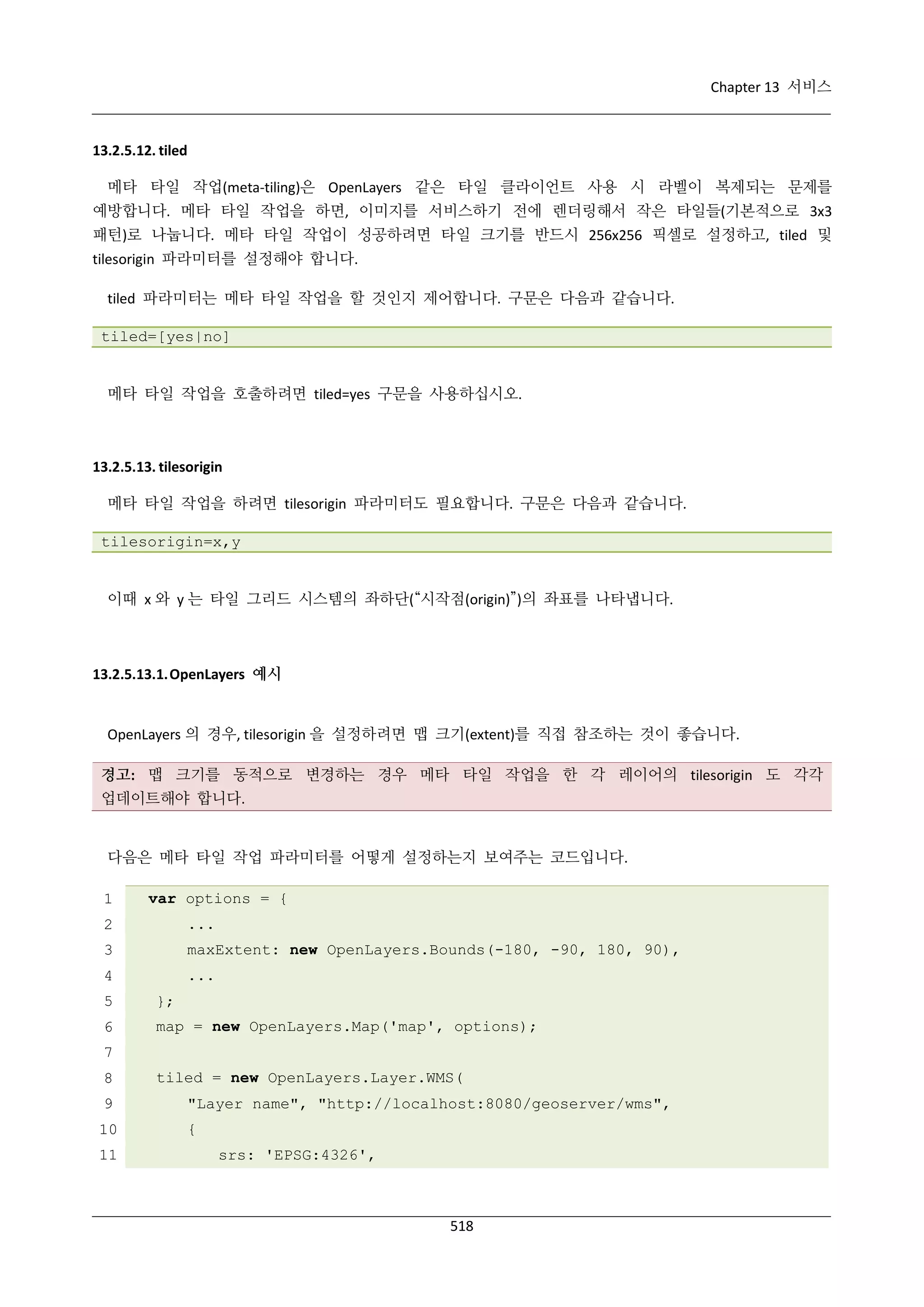 Chapter 13 서비스

13.2.5.12. tiled
메타 타일 작업(meta-tiling)은 OpenLayers 같은 타일 클라이언트 사용 시 라벨이 복제되는 문제를
예방합니다. 메타 타일 작업을 하면, 이미지를 서비스하기 전에 렌더링해서 작은 타일들(기본적으로 3x3
패턴)로 나눕니다. 메타 타일 작업이 성공하려면 타일 크기를 반드시 256x256 픽셀로 설정하고, tiled 및
tilesorigin 파라미터를 설정해야 합니다.
tiled 파라미터는 메타 타일 작업을 할 것인지 제어합니다. 구문은 다음과 같습니다.
tiled=[yes|no]

메타 타일 작업을 호출하려면 tiled=yes 구문을 사용하십시오.

13.2.5.13. tilesorigin
메타 타일 작업을 하려면 tilesorigin 파라미터도 필요합니다. 구문은 다음과 같습니다.
tilesorigin=x,y

이때 x 와 y 는 타일 그리드 시스템의 좌하단(“시작점(origin)”)의 좌표를 나타냅니다.

13.2.5.13.1. OpenLayers 예시

OpenLayers 의 경우, tilesorigin 을 설정하려면 맵 크기(extent)를 직접 참조하는 것이 좋습니다.
경고: 맵 크기를 동적으로 변경하는 경우 메타 타일 작업을 한 각 레이어의 tilesorigin 도 각각
업데이트해야 합니다.

다음은 메타 타일 작업 파라미터를 어떻게 설정하는지 보여주는 코드입니다.
1

var options = {

2

...

3

maxExtent: new OpenLayers.Bounds(-180, -90, 180, 90),

4

...

5

};

6

map = new OpenLayers.Map('map', options);

7
8

tiled = new OpenLayers.Layer.WMS(

9

"Layer name", "http://localhost:8080/geoserver/wms",

10

{

11

srs: 'EPSG:4326',

518

 