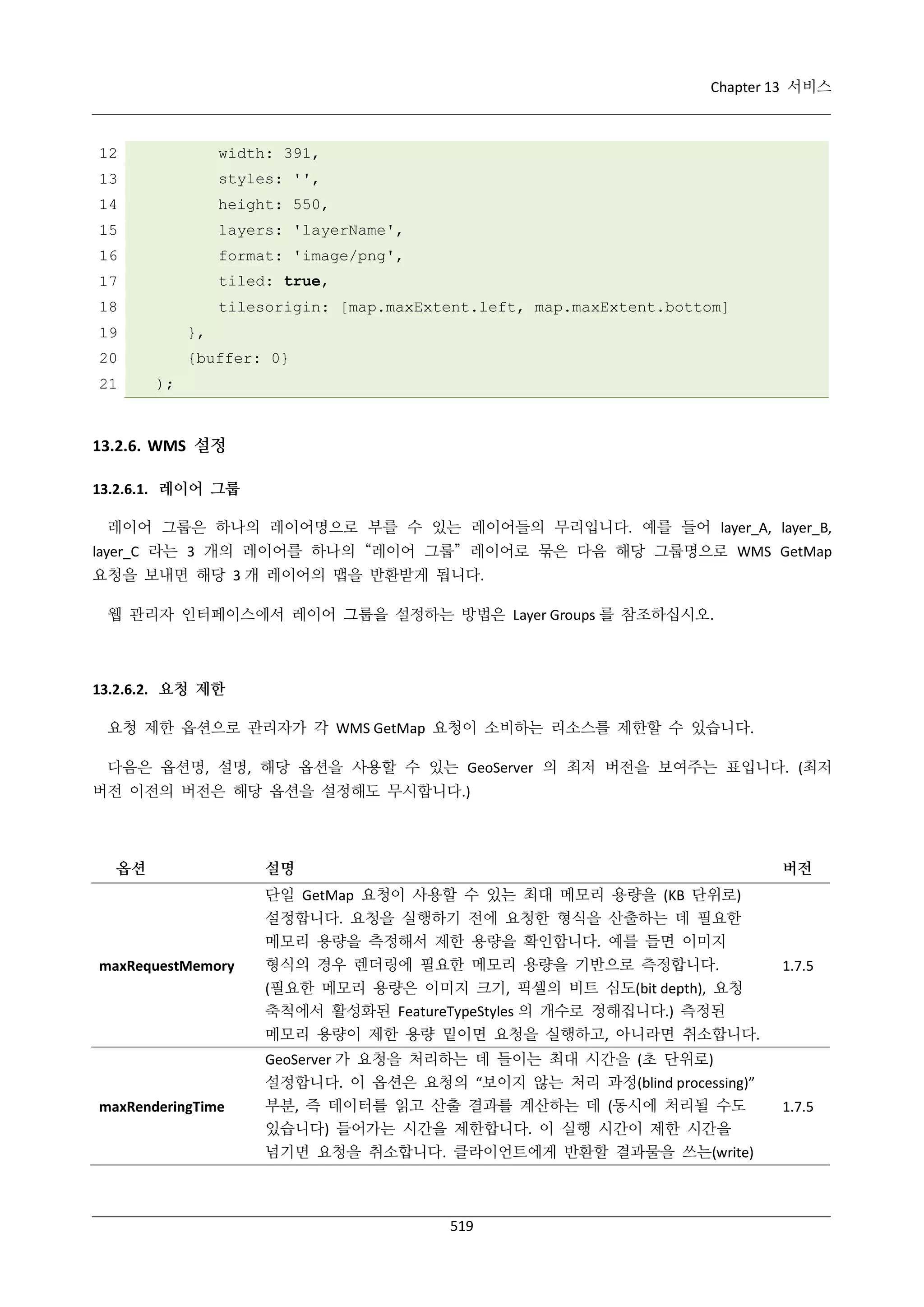 Chapter 13 서비스

12

width: 391,

13

styles: '',

14

height: 550,

15

layers: 'layerName',

16

format: 'image/png',

17

tiled: true,

18

tilesorigin: [map.maxExtent.left, map.maxExtent.bottom]

19

},

20

{buffer: 0}

21

);

13.2.6. WMS 설정
13.2.6.1. 레이어 그룹
레이어 그룹은 하나의 레이어명으로 부를 수 있는 레이어들의 무리입니다. 예를 들어 layer_A, layer_B,
layer_C 라는 3 개의 레이어를 하나의 “레이어 그룹” 레이어로 묶은 다음 해당 그룹명으로 WMS GetMap
요청을 보내면 해당 3 개 레이어의 맵을 반환받게 됩니다.
웹 관리자 인터페이스에서 레이어 그룹을 설정하는 방법은 Layer Groups 를 참조하십시오.

13.2.6.2. 요청 제한
요청 제한 옵션으로 관리자가 각 WMS GetMap 요청이 소비하는 리소스를 제한할 수 있습니다.
다음은 옵션명, 설명, 해당 옵션을 사용할 수 있는 GeoServer 의 최저 버전을 보여주는 표입니다. (최저
버전 이전의 버전은 해당 옵션을 설정해도 무시합니다.)

옵션

설명

버전

단일 GetMap 요청이 사용할 수 있는 최대 메모리 용량을 (KB 단위로)
설정합니다. 요청을 실행하기 전에 요청한 형식을 산출하는 데 필요한
메모리 용량을 측정해서 제한 용량을 확인합니다. 예를 들면 이미지
maxRequestMemory

maxRenderingTime

형식의 경우 렌더링에 필요한 메모리 용량을 기반으로 측정합니다.
(필요한 메모리 용량은 이미지 크기, 픽셀의 비트 심도(bit depth), 요청
축척에서 활성화된 FeatureTypeStyles 의 개수로 정해집니다.) 측정된
메모리 용량이 제한 용량 밑이면 요청을 실행하고, 아니라면 취소합니다.
GeoServer 가 요청을 처리하는 데 들이는 최대 시간을 (초 단위로)
설정합니다. 이 옵션은 요청의 “보이지 않는 처리 과정(blind processing)”
부분, 즉 데이터를 읽고 산출 결과를 계산하는 데 (동시에 처리될 수도
있습니다) 들어가는 시간을 제한합니다. 이 실행 시간이 제한 시간을
넘기면 요청을 취소합니다. 클라이언트에게 반환할 결과물을 쓰는(write)

519

1.7.5

1.7.5

 