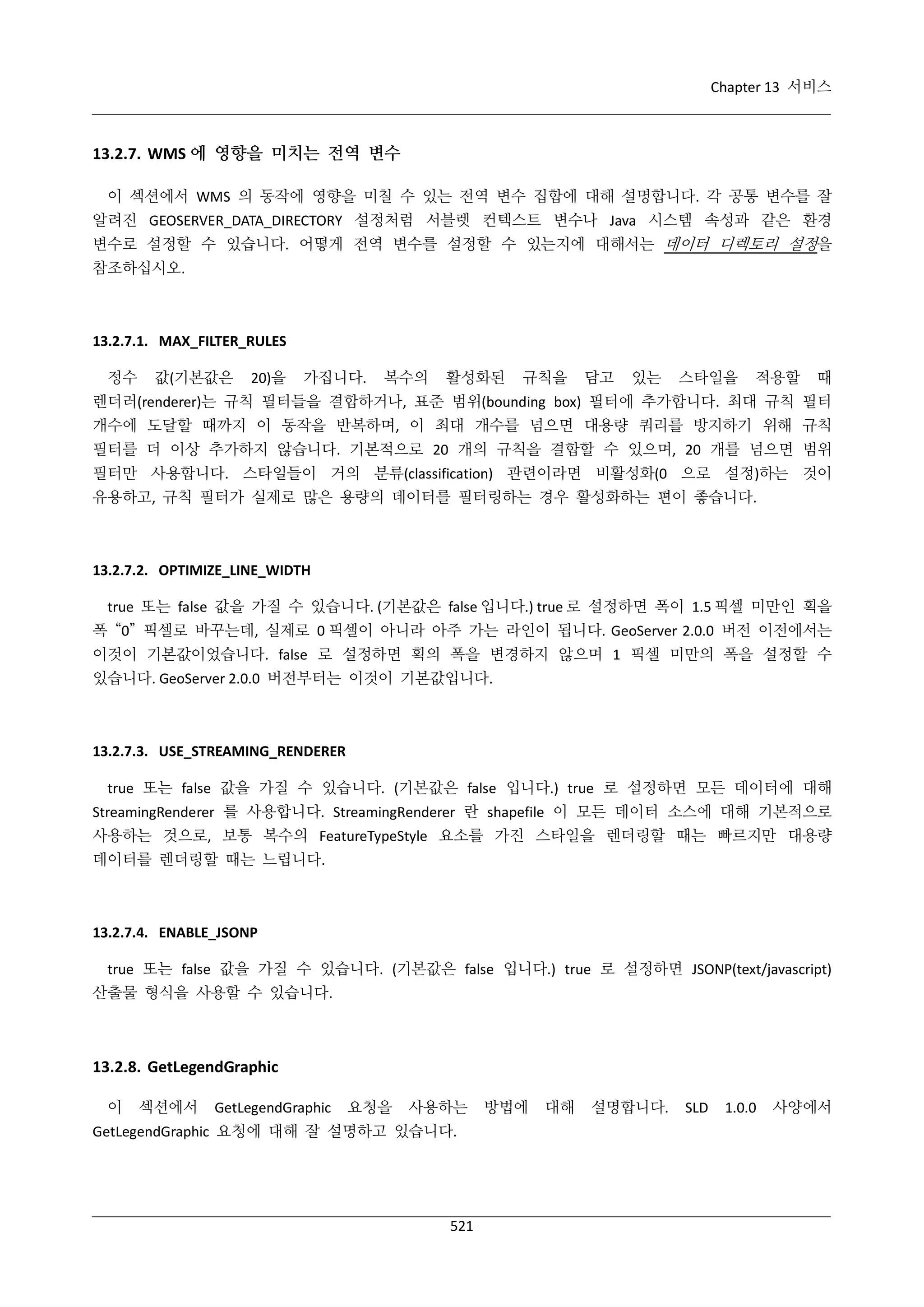 Chapter 13 서비스

13.2.7. WMS 에 영향을 미치는 전역 변수
이 섹션에서 WMS 의 동작에 영향을 미칠 수 있는 전역 변수 집합에 대해 설명합니다. 각 공통 변수를 잘
알려진 GEOSERVER_DATA_DIRECTORY 설정처럼 서블렛 컨텍스트 변수나 Java 시스템 속성과 같은 환경
변수로 설정할 수 있습니다. 어떻게 전역 변수를 설정할 수 있는지에 대해서는 데이터 디렉토리 설정을
참조하십시오.

13.2.7.1. MAX_FILTER_RULES
정수

값(기본값은

20)을

가집니다.

복수의

활성화된

규칙을

담고

있는

스타일을

적용할

때

렌더러(renderer)는 규칙 필터들을 결합하거나, 표준 범위(bounding box) 필터에 추가합니다. 최대 규칙 필터
개수에 도달할 때까지 이 동작을 반복하며, 이 최대 개수를 넘으면 대용량 쿼리를 방지하기 위해 규칙
필터를 더 이상 추가하지 않습니다. 기본적으로 20 개의 규칙을 결합할 수 있으며, 20 개를 넘으면 범위
필터만 사용합니다. 스타일들이 거의 분류(classification) 관련이라면 비활성화(0 으로 설정)하는 것이
유용하고, 규칙 필터가 실제로 많은 용량의 데이터를 필터링하는 경우 활성화하는 편이 좋습니다.

13.2.7.2. OPTIMIZE_LINE_WIDTH
true 또는 false 값을 가질 수 있습니다. (기본값은 false 입니다.) true 로 설정하면 폭이 1.5 픽셀 미만인 획을
폭 “0” 픽셀로 바꾸는데, 실제로 0 픽셀이 아니라 아주 가는 라인이 됩니다. GeoServer 2.0.0 버전 이전에서는
이것이 기본값이었습니다. false 로 설정하면 획의 폭을 변경하지 않으며 1 픽셀 미만의 폭을 설정할 수
있습니다. GeoServer 2.0.0 버전부터는 이것이 기본값입니다.

13.2.7.3. USE_STREAMING_RENDERER
true 또는 false 값을 가질 수 있습니다. (기본값은 false 입니다.) true 로 설정하면 모든 데이터에 대해
StreamingRenderer 를 사용합니다. StreamingRenderer 란 shapefile 이 모든 데이터 소스에 대해 기본적으로
사용하는 것으로, 보통 복수의 FeatureTypeStyle 요소를 가진 스타일을 렌더링할 때는 빠르지만 대용량
데이터를 렌더링할 때는 느립니다.

13.2.7.4. ENABLE_JSONP
true 또는 false 값을 가질 수 있습니다. (기본값은 false 입니다.) true 로 설정하면 JSONP(text/javascript)
산출물 형식을 사용할 수 있습니다.

13.2.8. GetLegendGraphic
이

섹션에서

GetLegendGraphic

요청을

사용하는

GetLegendGraphic 요청에 대해 잘 설명하고 있습니다.

521

방법에

대해

설명합니다.

SLD

1.0.0

사양에서

 