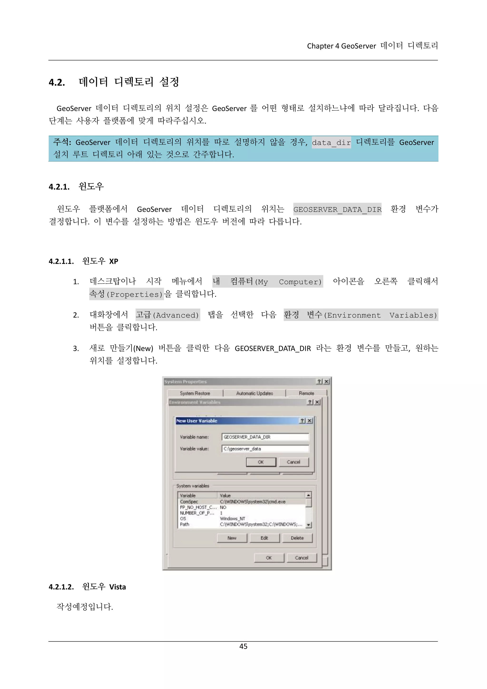 Chapter 4 GeoServer 데이터 디렉토리

4.2.

데이터 디렉토리 설정

GeoServer 데이터 디렉토리의 위치 설정은 GeoServer 를 어떤 형태로 설치하느냐에 따라 달라집니다. 다음
단계는 사용자 플랫폼에 맞게 따라주십시오.
주석: GeoServer 데이터 디렉토리의 위치를 따로 설명하지 않을 경우, data_dir 디렉토리를 GeoServer
설치 루트 디렉토리 아래 있는 것으로 간주합니다.

4.2.1. 윈도우
윈도우

플랫폼에서

GeoServer

데이터

디렉토리의

위치는

GEOSERVER_DATA_DIR

환경

변수가

결정합니다. 이 변수를 설정하는 방법은 윈도우 버전에 따라 다릅니다.

4.2.1.1. 윈도우 XP
1.

데스크탑이나

시작

메뉴에서

내

컴퓨터(My

Computer)

아이콘을

오른쪽

클릭해서

속성(Properties)을 클릭합니다.
2.

대화창에서 고급(Advanced) 탭을 선택한 다음 환경 변수(Environment

Variables)

버튼을 클릭합니다.
3.

새로 만들기(New) 버튼을 클릭한 다음 GEOSERVER_DATA_DIR 라는 환경 변수를 만들고, 원하는
위치를 설정합니다.

4.2.1.2. 윈도우 Vista
작성예정입니다.

45

 