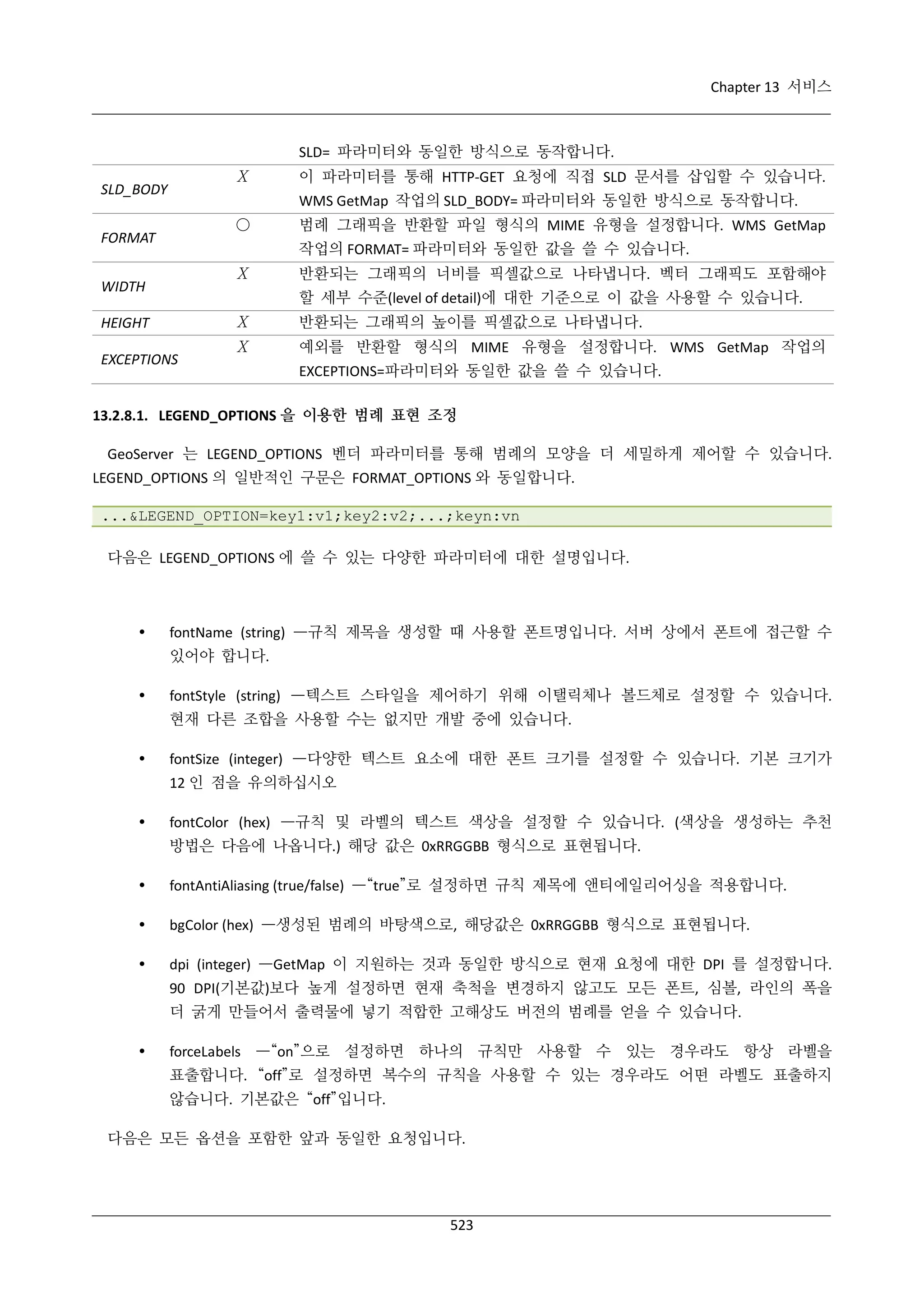 Chapter 13 서비스

SLD= 파라미터와 동일한 방식으로 동작합니다.
Χ

SLD_BODY

이 파라미터를 통해 HTTP-GET 요청에 직접 SLD 문서를 삽입할 수 있습니다.
WMS GetMap 작업의 SLD_BODY= 파라미터와 동일한 방식으로 동작합니다.

○

FORMAT

범례 그래픽을 반환할 파일 형식의 MIME 유형을 설정합니다. WMS GetMap
작업의 FORMAT= 파라미터와 동일한 값을 쓸 수 있습니다.

Χ

WIDTH

반환되는 그래픽의 너비를 픽셀값으로 나타냅니다. 벡터 그래픽도 포함해야
할 세부 수준(level of detail)에 대한 기준으로 이 값을 사용할 수 있습니다.

Χ

HEIGHT
EXCEPTIONS

반환되는 그래픽의 높이를 픽셀값으로 나타냅니다.

Χ

예외를 반환할 형식의 MIME 유형을 설정합니다. WMS GetMap 작업의
EXCEPTIONS=파라미터와 동일한 값을 쓸 수 있습니다.

13.2.8.1. LEGEND_OPTIONS 을 이용한 범례 표현 조정
GeoServer 는 LEGEND_OPTIONS 벤더 파라미터를 통해 범례의 모양을 더 세밀하게 제어할 수 있습니다.
LEGEND_OPTIONS 의 일반적인 구문은 FORMAT_OPTIONS 와 동일합니다.
...&LEGEND_OPTION=key1:v1;key2:v2;...;keyn:vn
다음은 LEGEND_OPTIONS 에 쓸 수 있는 다양한 파라미터에 대한 설명입니다.



fontName (string) —규칙 제목을 생성할 때 사용할 폰트명입니다. 서버 상에서 폰트에 접근할 수
있어야 합니다.



fontStyle (string) —텍스트 스타일을 제어하기 위해 이탤릭체나 볼드체로 설정할 수 있습니다.
현재 다른 조합을 사용할 수는 없지만 개발 중에 있습니다.



fontSize (integer) —다양한 텍스트 요소에 대한 폰트 크기를 설정할 수 있습니다. 기본 크기가
12 인 점을 유의하십시오



fontColor (hex) —규칙 및 라벨의 텍스트 색상을 설정할 수 있습니다. (색상을 생성하는 추천
방법은 다음에 나옵니다.) 해당 값은 0xRRGGBB 형식으로 표현됩니다.



fontAntiAliasing (true/false) —“true”로 설정하면 규칙 제목에 앤티에일리어싱을 적용합니다.



bgColor (hex) —생성된 범례의 바탕색으로, 해당값은 0xRRGGBB 형식으로 표현됩니다.



dpi (integer) —GetMap 이 지원하는 것과 동일한 방식으로 현재 요청에 대한 DPI 를 설정합니다.
90 DPI(기본값)보다 높게 설정하면 현재 축척을 변경하지 않고도 모든 폰트, 심볼, 라인의 폭을
더 굵게 만들어서 출력물에 넣기 적합한 고해상도 버전의 범례를 얻을 수 있습니다.



forceLabels —“on”으로 설정하면 하나의 규칙만 사용할 수 있는 경우라도 항상 라벨을
표출합니다. “off”로 설정하면 복수의 규칙을 사용할 수 있는 경우라도 어떤 라벨도 표출하지
않습니다. 기본값은 “off”입니다.

다음은 모든 옵션을 포함한 앞과 동일한 요청입니다.

523

 