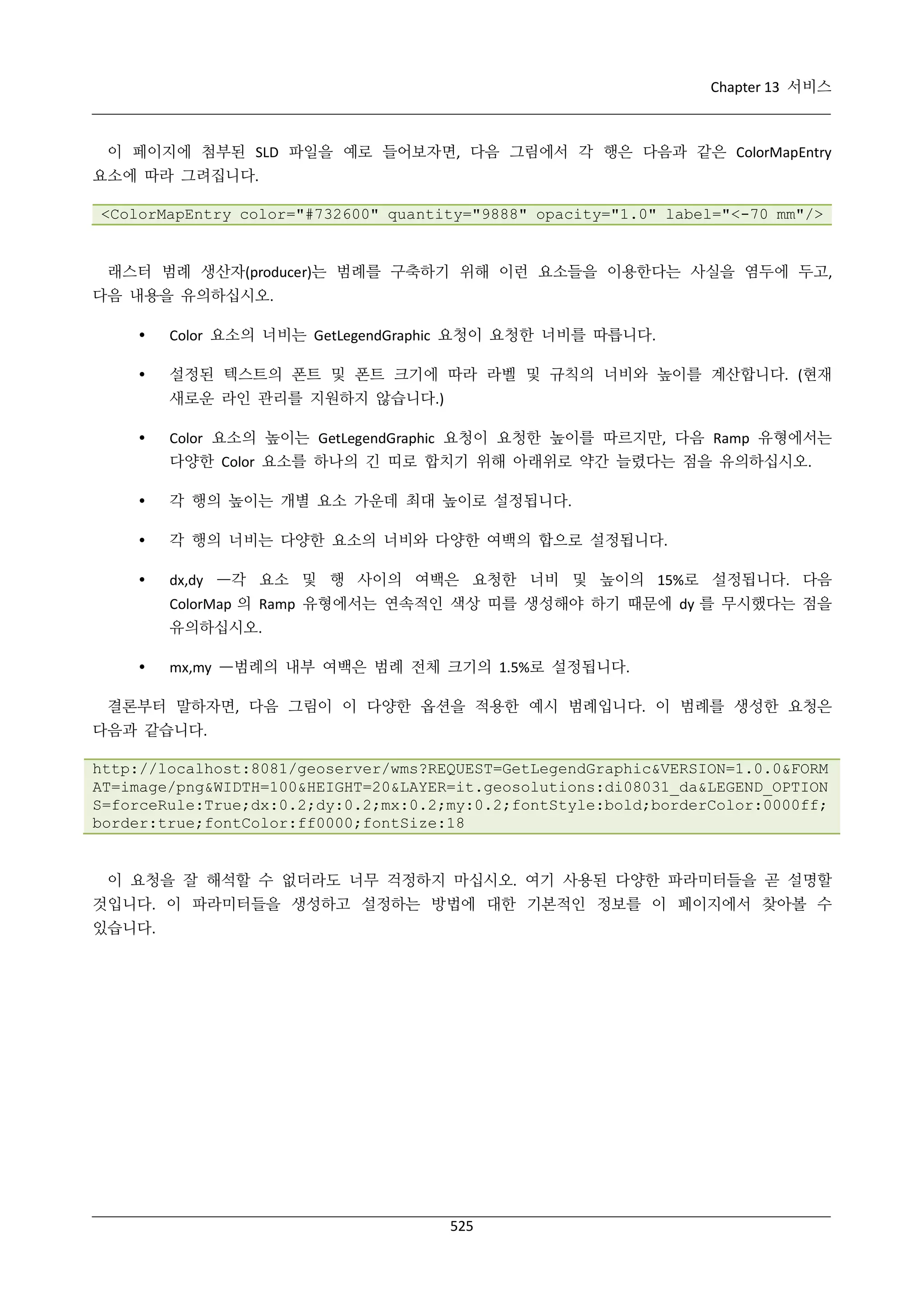 Chapter 13 서비스

이 페이지에 첨부된 SLD 파일을 예로 들어보자면, 다음 그림에서 각 행은 다음과 같은 ColorMapEntry
요소에 따라 그려집니다.
<ColorMapEntry color="#732600" quantity="9888" opacity="1.0" label="<-70 mm"/>

래스터 범례 생산자(producer)는 범례를 구축하기 위해 이런 요소들을 이용한다는 사실을 염두에 두고,
다음 내용을 유의하십시오.


Color 요소의 너비는 GetLegendGraphic 요청이 요청한 너비를 따릅니다.



설정된 텍스트의 폰트 및 폰트 크기에 따라 라벨 및 규칙의 너비와 높이를 계산합니다. (현재
새로운 라인 관리를 지원하지 않습니다.)



Color 요소의 높이는 GetLegendGraphic 요청이 요청한 높이를 따르지만, 다음 Ramp 유형에서는
다양한 Color 요소를 하나의 긴 띠로 합치기 위해 아래위로 약간 늘렸다는 점을 유의하십시오.



각 행의 높이는 개별 요소 가운데 최대 높이로 설정됩니다.



각 행의 너비는 다양한 요소의 너비와 다양한 여백의 합으로 설정됩니다.



dx,dy —각 요소 및 행 사이의 여백은 요청한 너비 및 높이의 15%로 설정됩니다. 다음
ColorMap 의 Ramp 유형에서는 연속적인 색상 띠를 생성해야 하기 때문에 dy 를 무시했다는 점을
유의하십시오.



mx,my —범례의 내부 여백은 범례 전체 크기의 1.5%로 설정됩니다.

결론부터 말하자면, 다음 그림이 이 다양한 옵션을 적용한 예시 범례입니다. 이 범례를 생성한 요청은
다음과 같습니다.
http://localhost:8081/geoserver/wms?REQUEST=GetLegendGraphic&VERSION=1.0.0&FORM
AT=image/png&WIDTH=100&HEIGHT=20&LAYER=it.geosolutions:di08031_da&LEGEND_OPTION
S=forceRule:True;dx:0.2;dy:0.2;mx:0.2;my:0.2;fontStyle:bold;borderColor:0000ff;
border:true;fontColor:ff0000;fontSize:18

이 요청을 잘 해석할 수 없더라도 너무 걱정하지 마십시오. 여기 사용된 다양한 파라미터들을 곧 설명할
것입니다. 이 파라미터들을 생성하고 설정하는 방법에 대한 기본적인 정보를 이 페이지에서 찾아볼 수
있습니다.

525

 