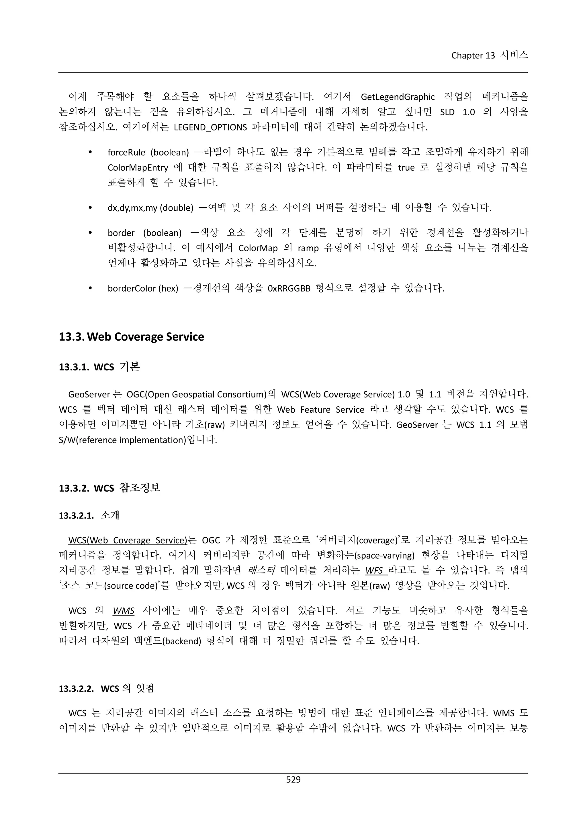 Chapter 13 서비스

이제 주목해야 할 요소들을 하나씩 살펴보겠습니다. 여기서 GetLegendGraphic 작업의 메커니즘을
논의하지 않는다는 점을 유의하십시오. 그 메커니즘에 대해 자세히 알고 싶다면 SLD 1.0 의 사양을
참조하십시오. 여기에서는 LEGEND_OPTIONS 파라미터에 대해 간략히 논의하겠습니다.


forceRule (boolean) —라벨이 하나도 없는 경우 기본적으로 범례를 작고 조밀하게 유지하기 위해
ColorMapEntry 에 대한 규칙을 표출하지 않습니다. 이 파라미터를 true 로 설정하면 해당 규칙을
표출하게 할 수 있습니다.



dx,dy,mx,my (double) —여백 및 각 요소 사이의 버퍼를 설정하는 데 이용할 수 있습니다.



border (boolean) —색상 요소 상에 각 단계를 분명히 하기 위한 경계선을 활성화하거나
비활성화합니다. 이 예시에서 ColorMap 의 ramp 유형에서 다양한 색상 요소를 나누는 경계선을
언제나 활성화하고 있다는 사실을 유의하십시오.



borderColor (hex) —경계선의 색상을 0xRRGGBB 형식으로 설정할 수 있습니다.

13.3. Web Coverage Service
13.3.1. WCS 기본
GeoServer 는 OGC(Open Geospatial Consortium)의 WCS(Web Coverage Service) 1.0 및 1.1 버전을 지원합니다.
WCS 를 벡터 데이터 대신 래스터 데이터를 위한 Web Feature Service 라고 생각할 수도 있습니다. WCS 를
이용하면 이미지뿐만 아니라 기초(raw) 커버리지 정보도 얻어올 수 있습니다. GeoServer 는 WCS 1.1 의 모범
S/W(reference implementation)입니다.

13.3.2. WCS 참조정보
13.3.2.1. 소개
WCS(Web Coverage Service)는 OGC 가 제정한 표준으로 ‘커버리지(coverage)’로 지리공간 정보를 받아오는
메커니즘을 정의합니다. 여기서 커버리지란 공간에 따라 변화하는(space-varying) 현상을 나타내는 디지털
지리공간 정보를 말합니다. 쉽게 말하자면 래스터 데이터를 처리하는 WFS 라고도 볼 수 있습니다. 즉 맵의
‘소스 코드(source code)’를 받아오지만, WCS 의 경우 벡터가 아니라 원본(raw) 영상을 받아오는 것입니다.
WCS 와 WMS 사이에는 매우 중요한 차이점이 있습니다. 서로 기능도 비슷하고 유사한 형식들을
반환하지만, WCS 가 중요한 메타데이터 및 더 많은 형식을 포함하는 더 많은 정보를 반환할 수 있습니다.
따라서 다차원의 백엔드(backend) 형식에 대해 더 정밀한 쿼리를 할 수도 있습니다.

13.3.2.2. WCS 의 잇점
WCS 는 지리공간 이미지의 래스터 소스를 요청하는 방법에 대한 표준 인터페이스를 제공합니다. WMS 도
이미지를 반환할 수 있지만 일반적으로 이미지로 활용할 수밖에 없습니다. WCS 가 반환하는 이미지는 보통

529

 