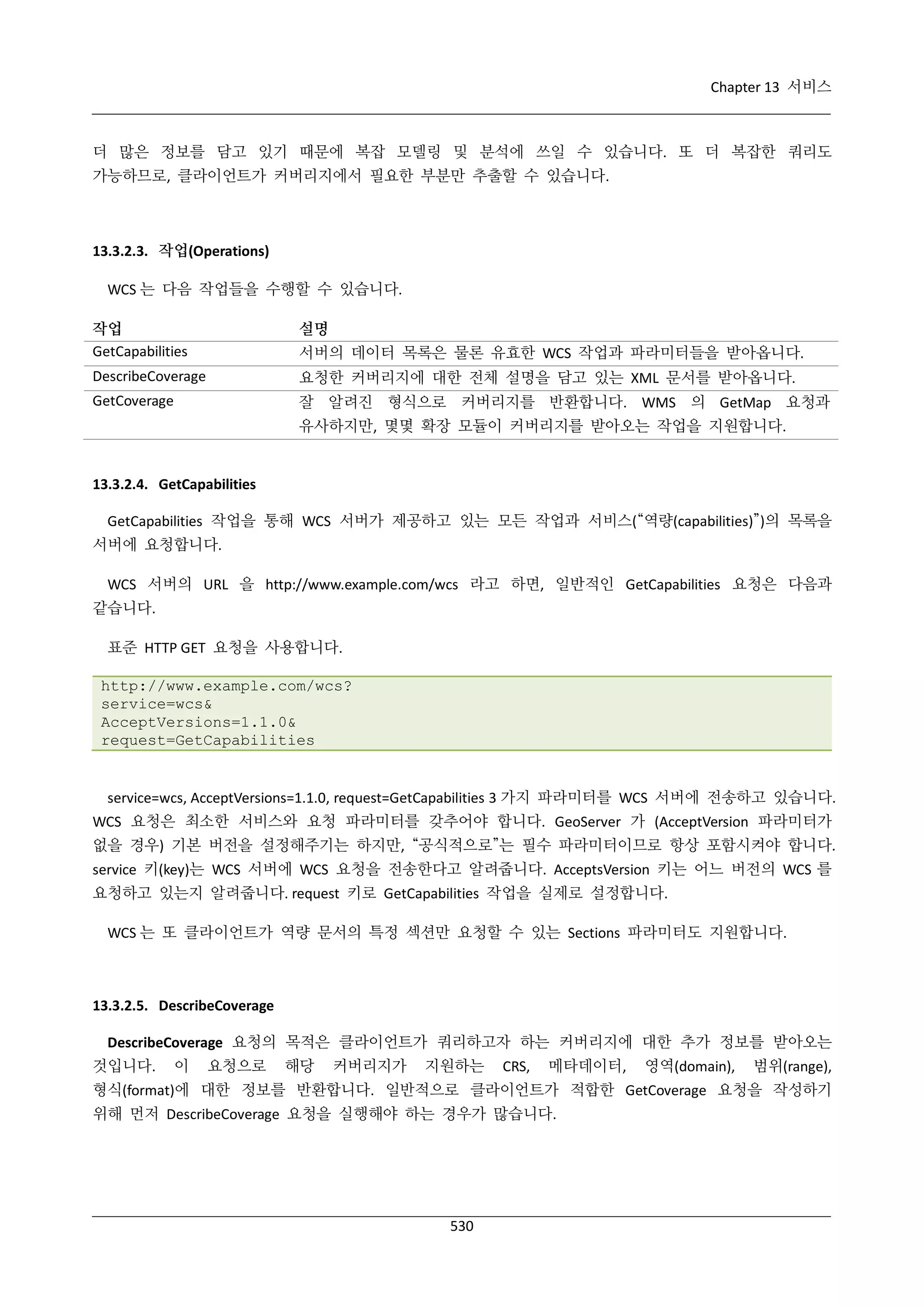 Chapter 13 서비스

더 많은 정보를 담고 있기 때문에 복잡 모델링 및 분석에 쓰일 수 있습니다. 또 더 복잡한 쿼리도
가능하므로, 클라이언트가 커버리지에서 필요한 부분만 추출할 수 있습니다.

13.3.2.3. 작업(Operations)
WCS 는 다음 작업들을 수행할 수 있습니다.
작업
GetCapabilities

설명

DescribeCoverage

요청한 커버리지에 대한 전체 설명을 담고 있는 XML 문서를 받아옵니다.

GetCoverage

잘 알려진 형식으로 커버리지를 반환합니다. WMS 의 GetMap 요청과

서버의 데이터 목록은 물론 유효한 WCS 작업과 파라미터들을 받아옵니다.

유사하지만, 몇몇 확장 모듈이 커버리지를 받아오는 작업을 지원합니다.

13.3.2.4. GetCapabilities
GetCapabilities 작업을 통해 WCS 서버가 제공하고 있는 모든 작업과 서비스(“역량(capabilities)”)의 목록을
서버에 요청합니다.
WCS 서버의 URL 을 http://www.example.com/wcs 라고 하면, 일반적인 GetCapabilities 요청은 다음과
같습니다.
표준 HTTP GET 요청을 사용합니다.
http://www.example.com/wcs?
service=wcs&
AcceptVersions=1.1.0&
request=GetCapabilities

service=wcs, AcceptVersions=1.1.0, request=GetCapabilities 3 가지 파라미터를 WCS 서버에 전송하고 있습니다.
WCS 요청은 최소한 서비스와 요청 파라미터를 갖추어야 합니다. GeoServer 가 (AcceptVersion 파라미터가
없을 경우) 기본 버전을 설정해주기는 하지만, “공식적으로”는 필수 파라미터이므로 항상 포함시켜야 합니다.
service 키(key)는 WCS 서버에 WCS 요청을 전송한다고 알려줍니다. AcceptsVersion 키는 어느 버전의 WCS 를
요청하고 있는지 알려줍니다. request 키로 GetCapabilities 작업을 실제로 설정합니다.
WCS 는 또 클라이언트가 역량 문서의 특정 섹션만 요청할 수 있는 Sections 파라미터도 지원합니다.

13.3.2.5. DescribeCoverage
DescribeCoverage 요청의 목적은 클라이언트가 쿼리하고자 하는 커버리지에 대한 추가 정보를 받아오는
것입니다.

이

요청으로

해당

커버리지가

지원하는

CRS,

메타데이터,

영역(domain),

범위(range),

형식(format)에 대한 정보를 반환합니다. 일반적으로 클라이언트가 적합한 GetCoverage 요청을 작성하기
위해 먼저 DescribeCoverage 요청을 실행해야 하는 경우가 많습니다.

530

 