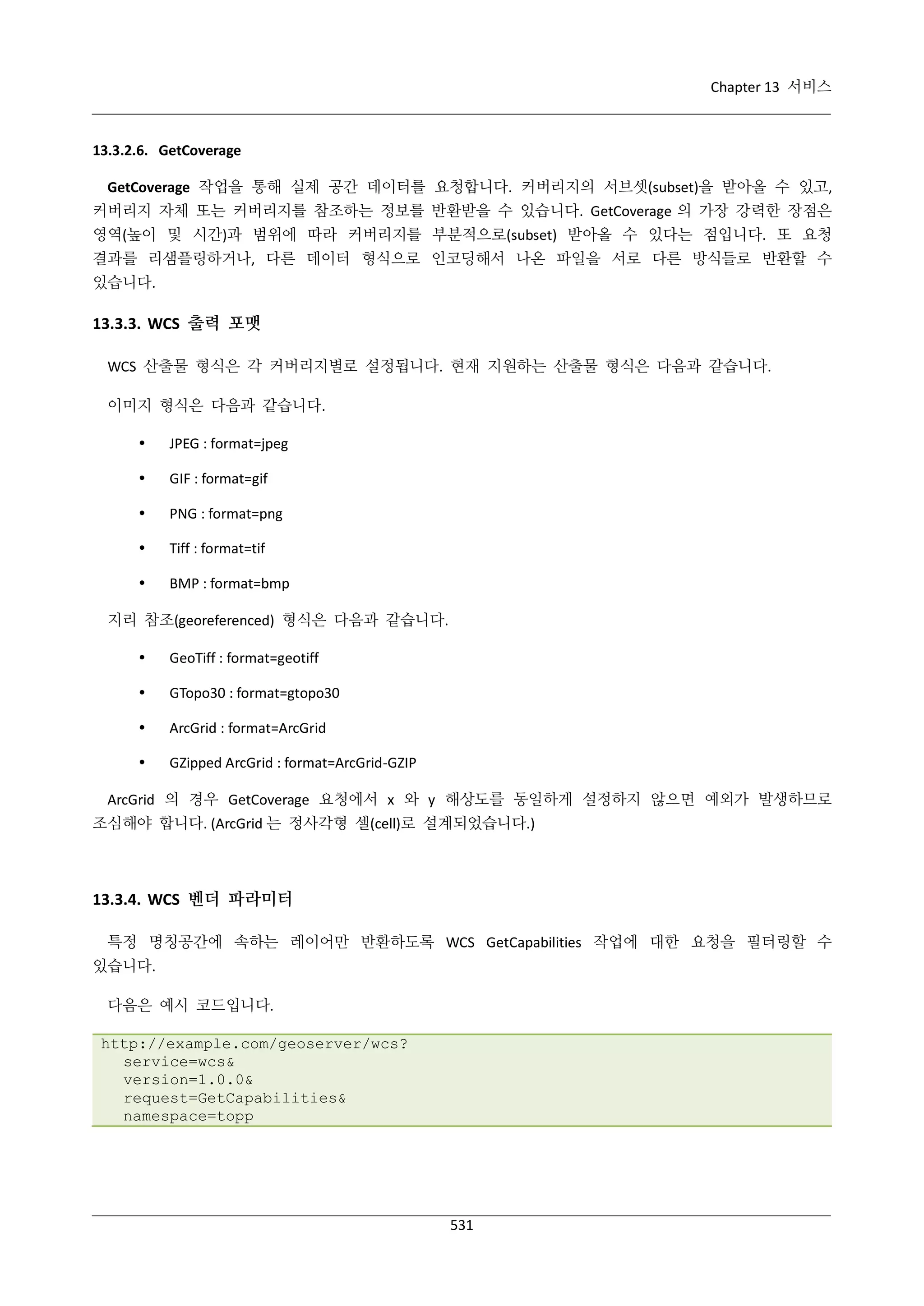 Chapter 13 서비스

13.3.2.6. GetCoverage
GetCoverage 작업을 통해 실제 공간 데이터를 요청합니다. 커버리지의 서브셋(subset)을 받아올 수 있고,
커버리지 자체 또는 커버리지를 참조하는 정보를 반환받을 수 있습니다. GetCoverage 의 가장 강력한 장점은
영역(높이 및 시간)과 범위에 따라 커버리지를 부분적으로(subset) 받아올 수 있다는 점입니다. 또 요청
결과를 리샘플링하거나, 다른 데이터 형식으로 인코딩해서 나온 파일을 서로 다른 방식들로 반환할 수
있습니다.

13.3.3. WCS 출력 포맷
WCS 산출물 형식은 각 커버리지별로 설정됩니다. 현재 지원하는 산출물 형식은 다음과 같습니다.
이미지 형식은 다음과 같습니다.


JPEG : format=jpeg



GIF : format=gif



PNG : format=png



Tiff : format=tif



BMP : format=bmp

지리 참조(georeferenced) 형식은 다음과 같습니다.


GeoTiff : format=geotiff



GTopo30 : format=gtopo30



ArcGrid : format=ArcGrid



GZipped ArcGrid : format=ArcGrid-GZIP

ArcGrid 의 경우 GetCoverage 요청에서 x 와 y 해상도를 동일하게 설정하지 않으면 예외가 발생하므로
조심해야 합니다. (ArcGrid 는 정사각형 셀(cell)로 설계되었습니다.)

13.3.4. WCS 벤더 파라미터
특정 명칭공간에 속하는 레이어만 반환하도록 WCS GetCapabilities 작업에 대한 요청을 필터링할 수
있습니다.
다음은 예시 코드입니다.
http://example.com/geoserver/wcs?
service=wcs&
version=1.0.0&
request=GetCapabilities&
namespace=topp

531

 