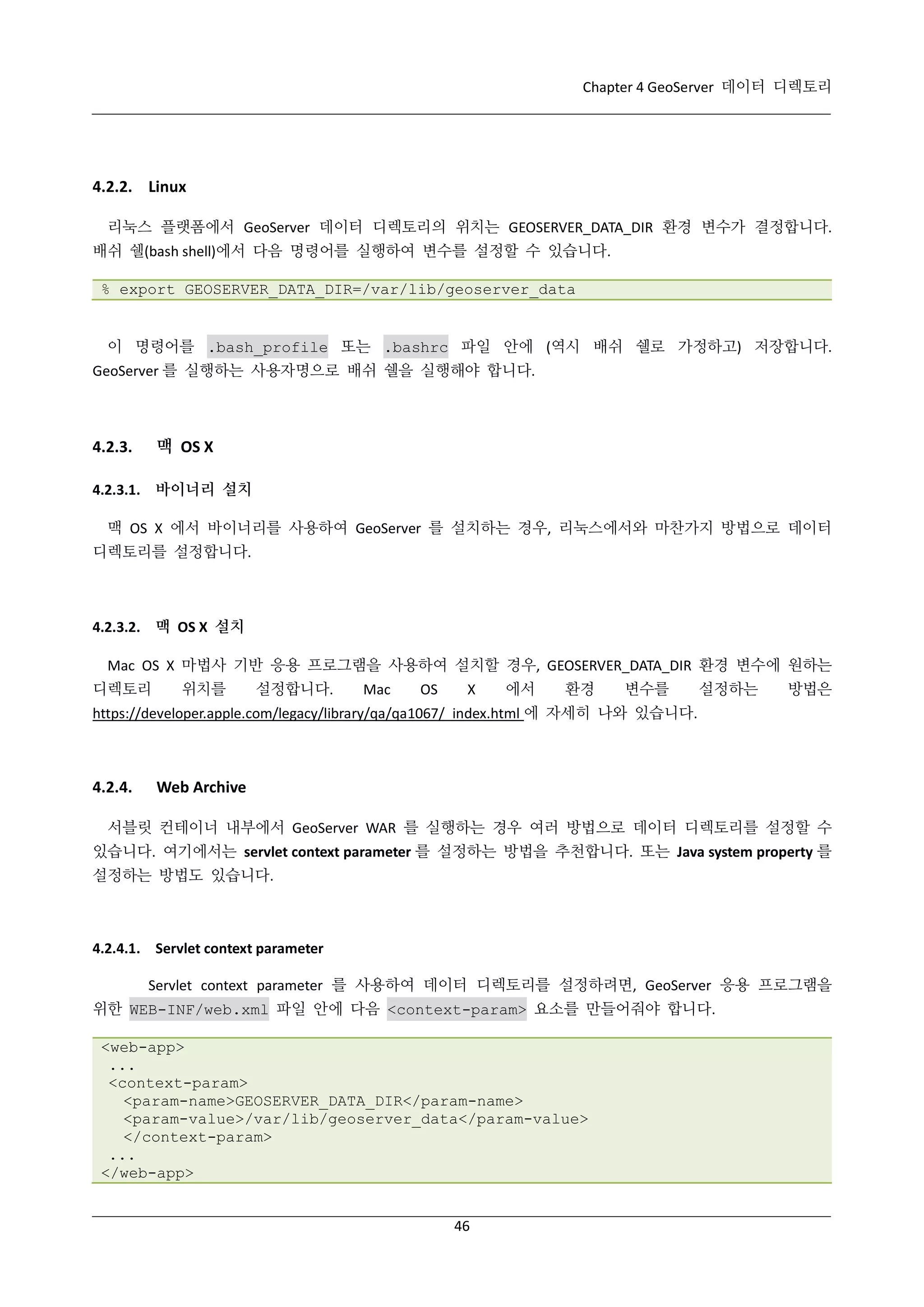 Chapter 4 GeoServer 데이터 디렉토리

4.2.2. Linux
리눅스 플랫폼에서 GeoServer 데이터 디렉토리의 위치는 GEOSERVER_DATA_DIR 환경 변수가 결정합니다.
배쉬 쉘(bash shell)에서 다음 명령어를 실행하여 변수를 설정할 수 있습니다.
% export GEOSERVER_DATA_DIR=/var/lib/geoserver_data

이 명령어를 .bash_profile 또는 .bashrc 파일 안에 (역시 배쉬 쉘로 가정하고) 저장합니다.
GeoServer 를 실행하는 사용자명으로 배쉬 쉘을 실행해야 합니다.

맥 OS X

4.2.3.

4.2.3.1. 바이너리 설치
맥 OS X 에서 바이너리를 사용하여 GeoServer 를 설치하는 경우, 리눅스에서와 마찬가지 방법으로 데이터
디렉토리를 설정합니다.

4.2.3.2. 맥 OS X 설치
Mac OS X 마법사 기반 응용 프로그램을 사용하여 설치할 경우, GEOSERVER_DATA_DIR 환경 변수에 원하는
디렉토리

위치를

설정합니다.

Mac

OS

X

에서

환경

변수를

설정하는

방법은

https://developer.apple.com/legacy/library/qa/qa1067/_index.html 에 자세히 나와 있습니다.

4.2.4.

Web Archive

서블릿 컨테이너 내부에서 GeoServer WAR 를 실행하는 경우 여러 방법으로 데이터 디렉토리를 설정할 수
있습니다. 여기에서는 servlet context parameter 를 설정하는 방법을 추천합니다. 또는 Java system property 를
설정하는 방법도 있습니다.

4.2.4.1. Servlet context parameter
Servlet context parameter 를 사용하여 데이터 디렉토리를 설정하려면, GeoServer 응용 프로그램을
위한 WEB-INF/web.xml 파일 안에 다음 <context-param> 요소를 만들어줘야 합니다.
<web-app>
...
<context-param>
<param-name>GEOSERVER_DATA_DIR</param-name>
<param-value>/var/lib/geoserver_data</param-value>
</context-param>
...
</web-app>

46

 