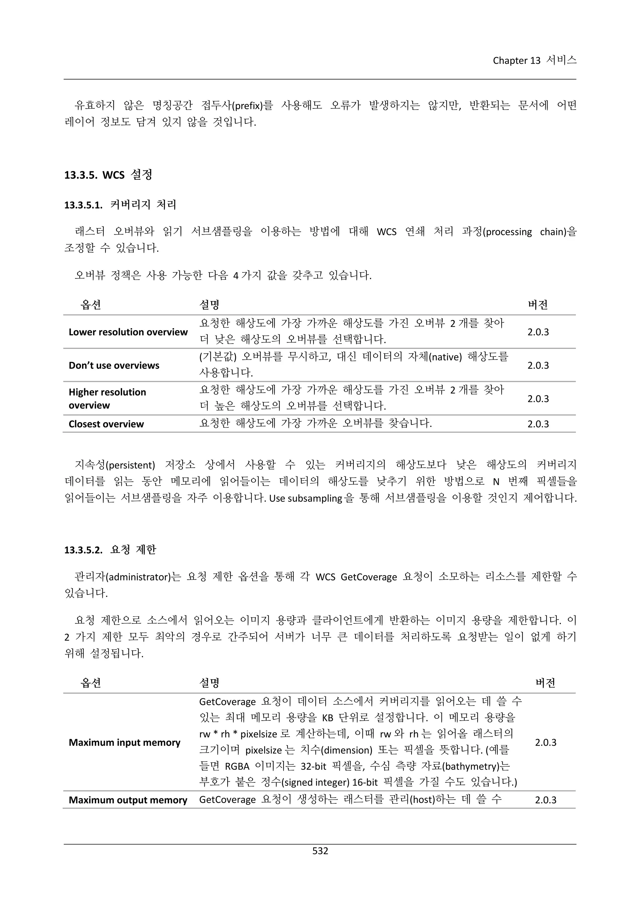 Chapter 13 서비스

유효하지 않은 명칭공간 접두사(prefix)를 사용해도 오류가 발생하지는 않지만, 반환되는 문서에 어떤
레이어 정보도 담겨 있지 않을 것입니다.

13.3.5. WCS 설정
13.3.5.1. 커버리지 처리
래스터 오버뷰와 읽기 서브샘플링을 이용하는 방법에 대해 WCS 연쇄 처리 과정(processing chain)을
조정할 수 있습니다.
오버뷰 정책은 사용 가능한 다음 4 가지 값을 갖추고 있습니다.
옵션

설명

버전

Lower resolution overview

요청한 해상도에 가장 가까운 해상도를 가진 오버뷰 2 개를 찾아
더 낮은 해상도의 오버뷰를 선택합니다.

2.0.3

Don’t use overviews

(기본값) 오버뷰를 무시하고, 대신 데이터의 자체(native) 해상도를
사용합니다.

2.0.3

Higher resolution
overview

요청한 해상도에 가장 가까운 해상도를 가진 오버뷰 2 개를 찾아
더 높은 해상도의 오버뷰를 선택합니다.

2.0.3

Closest overview

요청한 해상도에 가장 가까운 오버뷰를 찾습니다.

2.0.3

지속성(persistent) 저장소 상에서 사용할 수 있는 커버리지의 해상도보다 낮은 해상도의 커버리지
데이터를 읽는 동안 메모리에 읽어들이는 데이터의 해상도를 낮추기 위한 방법으로 N 번째 픽셀들을
읽어들이는 서브샘플링을 자주 이용합니다. Use subsampling 을 통해 서브샘플링을 이용할 것인지 제어합니다.

13.3.5.2. 요청 제한
관리자(administrator)는 요청 제한 옵션을 통해 각 WCS GetCoverage 요청이 소모하는 리소스를 제한할 수
있습니다.
요청 제한으로 소스에서 읽어오는 이미지 용량과 클라이언트에게 반환하는 이미지 용량을 제한합니다. 이
2 가지 제한 모두 최악의 경우로 간주되어 서버가 너무 큰 데이터를 처리하도록 요청받는 일이 없게 하기
위해 설정됩니다.
옵션

설명

버전

Maximum input memory

GetCoverage 요청이 데이터 소스에서 커버리지를 읽어오는 데 쓸 수
있는 최대 메모리 용량을 KB 단위로 설정합니다. 이 메모리 용량을
rw * rh * pixelsize 로 계산하는데, 이때 rw 와 rh 는 읽어올 래스터의
크기이며 pixelsize 는 치수(dimension) 또는 픽셀을 뜻합니다. (예를
들면 RGBA 이미지는 32-bit 픽셀을, 수심 측량 자료(bathymetry)는
부호가 붙은 정수(signed integer) 16-bit 픽셀을 가질 수도 있습니다.)

2.0.3

Maximum output memory

GetCoverage 요청이 생성하는 래스터를 관리(host)하는 데 쓸 수

2.0.3

532

 