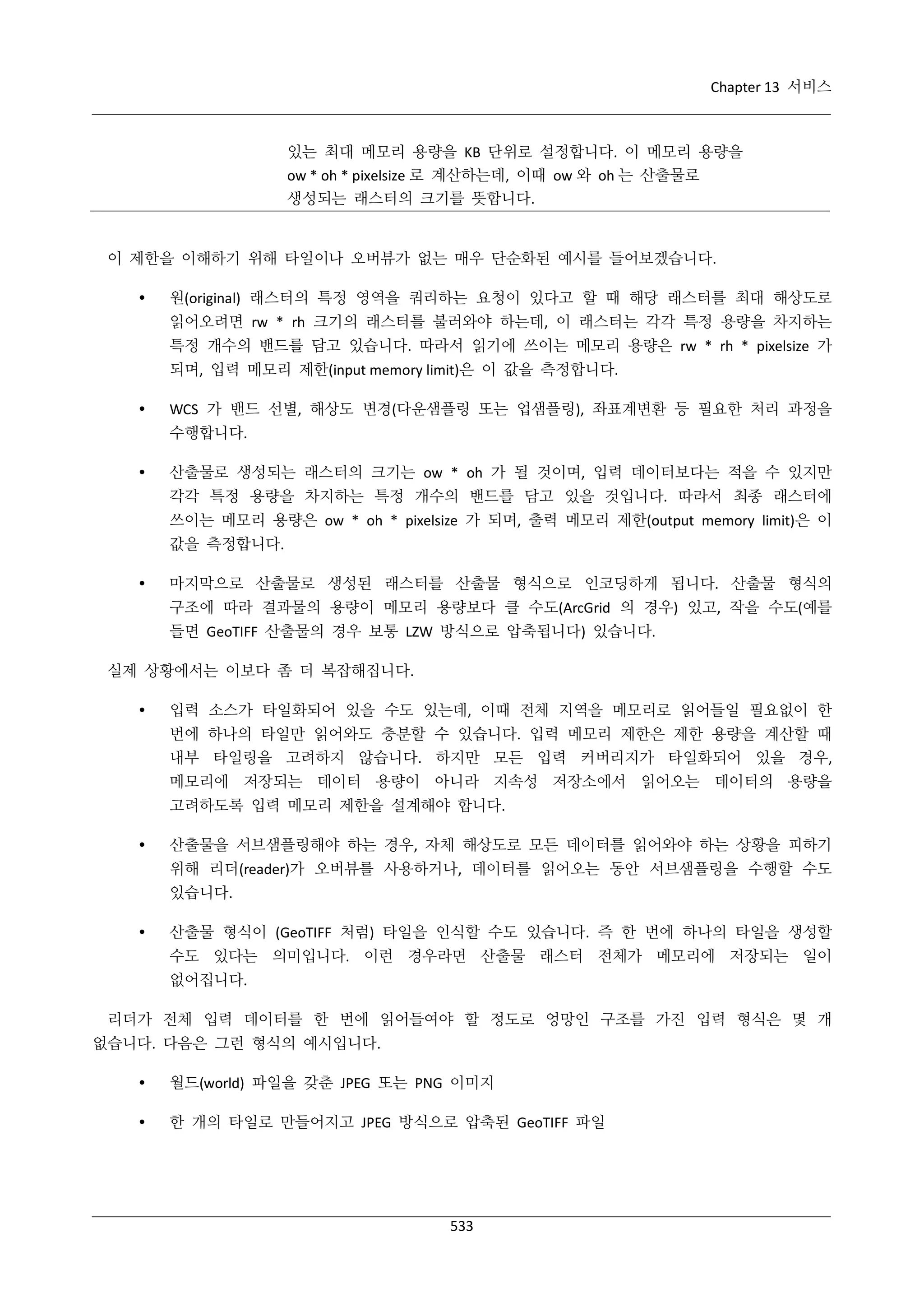 Chapter 13 서비스

있는 최대 메모리 용량을 KB 단위로 설정합니다. 이 메모리 용량을
ow * oh * pixelsize 로 계산하는데, 이때 ow 와 oh 는 산출물로
생성되는 래스터의 크기를 뜻합니다.

이 제한을 이해하기 위해 타일이나 오버뷰가 없는 매우 단순화된 예시를 들어보겠습니다.


원(original) 래스터의 특정 영역을 쿼리하는 요청이 있다고 할 때 해당 래스터를 최대 해상도로
읽어오려면 rw * rh 크기의 래스터를 불러와야 하는데, 이 래스터는 각각 특정 용량을 차지하는
특정 개수의 밴드를 담고 있습니다. 따라서 읽기에 쓰이는 메모리 용량은 rw * rh * pixelsize 가
되며, 입력 메모리 제한(input memory limit)은 이 값을 측정합니다.



WCS 가 밴드 선별, 해상도 변경(다운샘플링 또는 업샘플링), 좌표계변환 등 필요한 처리 과정을
수행합니다.



산출물로 생성되는 래스터의 크기는 ow * oh 가 될 것이며, 입력 데이터보다는 적을 수 있지만
각각 특정 용량을 차지하는 특정 개수의 밴드를 담고 있을 것입니다. 따라서 최종 래스터에
쓰이는 메모리 용량은 ow * oh * pixelsize 가 되며, 출력 메모리 제한(output memory limit)은 이
값을 측정합니다.



마지막으로 산출물로 생성된 래스터를 산출물 형식으로 인코딩하게 됩니다. 산출물 형식의
구조에 따라 결과물의 용량이 메모리 용량보다 클 수도(ArcGrid 의 경우) 있고, 작을 수도(예를
들면 GeoTIFF 산출물의 경우 보통 LZW 방식으로 압축됩니다) 있습니다.

실제 상황에서는 이보다 좀 더 복잡해집니다.


입력 소스가 타일화되어 있을 수도 있는데, 이때 전체 지역을 메모리로 읽어들일 필요없이 한
번에 하나의 타일만 읽어와도 충분할 수 있습니다. 입력 메모리 제한은 제한 용량을 계산할 때
내부 타일링을 고려하지 않습니다. 하지만 모든 입력 커버리지가 타일화되어 있을 경우,
메모리에 저장되는 데이터 용량이 아니라 지속성 저장소에서 읽어오는 데이터의 용량을
고려하도록 입력 메모리 제한을 설계해야 합니다.



산출물을 서브샘플링해야 하는 경우, 자체 해상도로 모든 데이터를 읽어와야 하는 상황을 피하기
위해 리더(reader)가 오버뷰를 사용하거나, 데이터를 읽어오는 동안 서브샘플링을 수행할 수도
있습니다.



산출물 형식이 (GeoTIFF 처럼) 타일을 인식할 수도 있습니다. 즉 한 번에 하나의 타일을 생성할
수도 있다는 의미입니다. 이런 경우라면 산출물 래스터 전체가 메모리에 저장되는 일이
없어집니다.

리더가 전체 입력 데이터를 한 번에 읽어들여야 할 정도로 엉망인 구조를 가진 입력 형식은 몇 개
없습니다. 다음은 그런 형식의 예시입니다.


월드(world) 파일을 갖춘 JPEG 또는 PNG 이미지



한 개의 타일로 만들어지고 JPEG 방식으로 압축된 GeoTIFF 파일

533

 