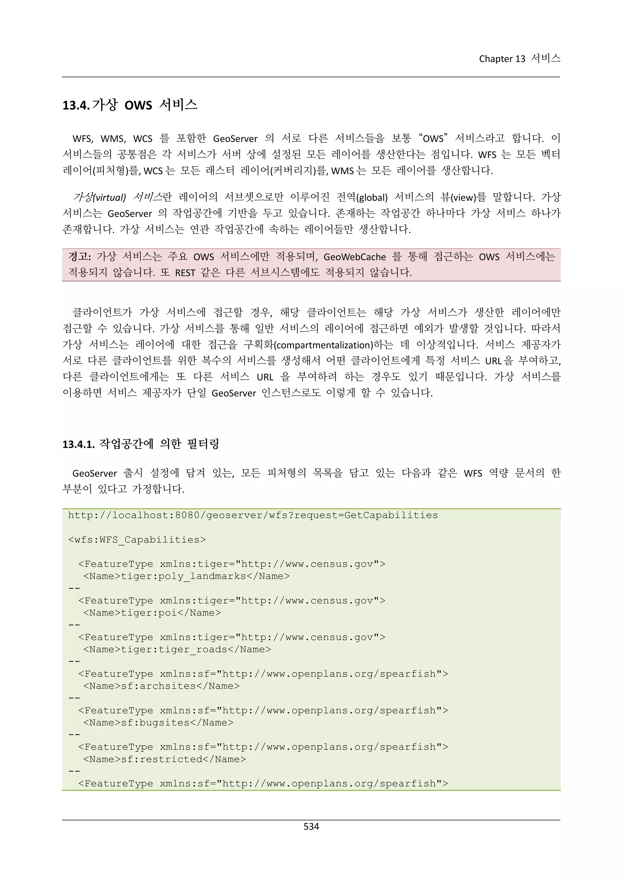 Chapter 13 서비스

13.4. 가상 OWS 서비스
WFS, WMS, WCS 를 포함한 GeoServer 의 서로 다른 서비스들을 보통 “OWS” 서비스라고 합니다. 이
서비스들의 공통점은 각 서비스가 서버 상에 설정된 모든 레이어를 생산한다는 점입니다. WFS 는 모든 벡터
레이어(피처형)를, WCS 는 모든 래스터 레이어(커버리지)를, WMS 는 모든 레이어를 생산합니다.

가상(virtual) 서비스란 레이어의 서브셋으로만 이루어진 전역(global) 서비스의 뷰(view)를 말합니다. 가상
서비스는 GeoServer 의 작업공간에 기반을 두고 있습니다. 존재하는 작업공간 하나마다 가상 서비스 하나가
존재합니다. 가상 서비스는 연관 작업공간에 속하는 레이어들만 생산합니다.
경고: 가상 서비스는 주요 OWS 서비스에만 적용되며, GeoWebCache 를 통해 접근하는 OWS 서비스에는
적용되지 않습니다. 또 REST 같은 다른 서브시스템에도 적용되지 않습니다.

클라이언트가 가상 서비스에 접근할 경우, 해당 클라이언트는 해당 가상 서비스가 생산한 레이어에만
접근할 수 있습니다. 가상 서비스를 통해 일반 서비스의 레이어에 접근하면 예외가 발생할 것입니다. 따라서
가상 서비스는 레이어에 대한 접근을 구획화(compartmentalization)하는 데 이상적입니다. 서비스 제공자가
서로 다른 클라이언트를 위한 복수의 서비스를 생성해서 어떤 클라이언트에게 특정 서비스 URL 을 부여하고,
다른 클라이언트에게는 또 다른 서비스 URL 을 부여하려 하는 경우도 있기 때문입니다. 가상 서비스를
이용하면 서비스 제공자가 단일 GeoServer 인스턴스로도 이렇게 할 수 있습니다.

13.4.1. 작업공간에 의한 필터링
GeoServer 출시 설정에 담겨 있는, 모든 피처형의 목록을 담고 있는 다음과 같은 WFS 역량 문서의 한
부분이 있다고 가정합니다.
http://localhost:8080/geoserver/wfs?request=GetCapabilities
<wfs:WFS_Capabilities>
<FeatureType xmlns:tiger="http://www.census.gov">
<Name>tiger:poly_landmarks</Name>
-<FeatureType xmlns:tiger="http://www.census.gov">
<Name>tiger:poi</Name>
-<FeatureType xmlns:tiger="http://www.census.gov">
<Name>tiger:tiger_roads</Name>
-<FeatureType xmlns:sf="http://www.openplans.org/spearfish">
<Name>sf:archsites</Name>
-<FeatureType xmlns:sf="http://www.openplans.org/spearfish">
<Name>sf:bugsites</Name>
-<FeatureType xmlns:sf="http://www.openplans.org/spearfish">
<Name>sf:restricted</Name>
-<FeatureType xmlns:sf="http://www.openplans.org/spearfish">

534

 