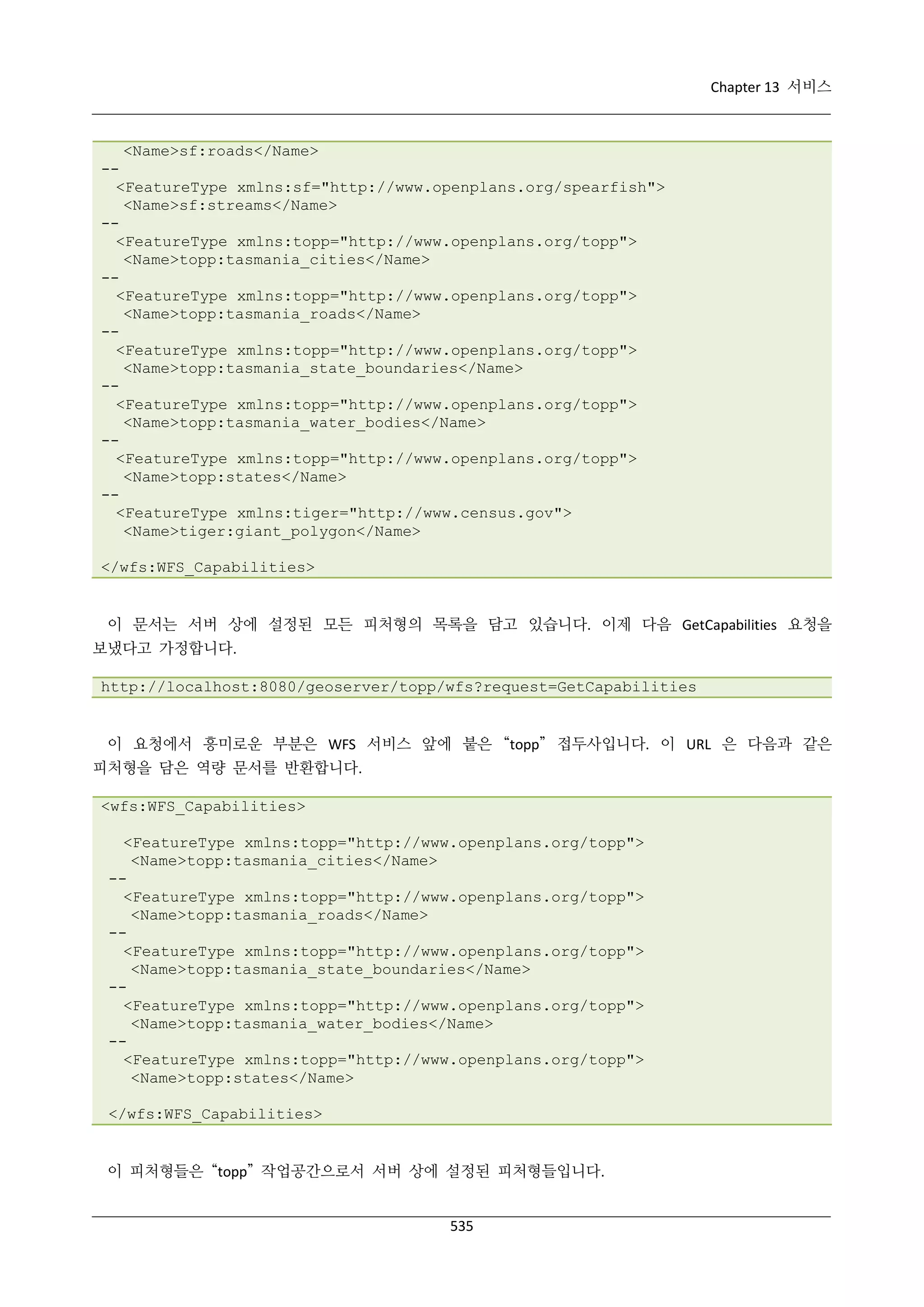 Chapter 13 서비스

<Name>sf:roads</Name>
-<FeatureType xmlns:sf="http://www.openplans.org/spearfish">
<Name>sf:streams</Name>
-<FeatureType xmlns:topp="http://www.openplans.org/topp">
<Name>topp:tasmania_cities</Name>
-<FeatureType xmlns:topp="http://www.openplans.org/topp">
<Name>topp:tasmania_roads</Name>
-<FeatureType xmlns:topp="http://www.openplans.org/topp">
<Name>topp:tasmania_state_boundaries</Name>
-<FeatureType xmlns:topp="http://www.openplans.org/topp">
<Name>topp:tasmania_water_bodies</Name>
-<FeatureType xmlns:topp="http://www.openplans.org/topp">
<Name>topp:states</Name>
-<FeatureType xmlns:tiger="http://www.census.gov">
<Name>tiger:giant_polygon</Name>
</wfs:WFS_Capabilities>

이 문서는 서버 상에 설정된 모든 피처형의 목록을 담고 있습니다. 이제 다음 GetCapabilities 요청을
보냈다고 가정합니다.
http://localhost:8080/geoserver/topp/wfs?request=GetCapabilities

이 요청에서 흥미로운 부분은 WFS 서비스 앞에 붙은 “topp” 접두사입니다. 이 URL 은 다음과 같은
피처형을 담은 역량 문서를 반환합니다.
<wfs:WFS_Capabilities>
<FeatureType xmlns:topp="http://www.openplans.org/topp">
<Name>topp:tasmania_cities</Name>
-<FeatureType xmlns:topp="http://www.openplans.org/topp">
<Name>topp:tasmania_roads</Name>
-<FeatureType xmlns:topp="http://www.openplans.org/topp">
<Name>topp:tasmania_state_boundaries</Name>
-<FeatureType xmlns:topp="http://www.openplans.org/topp">
<Name>topp:tasmania_water_bodies</Name>
-<FeatureType xmlns:topp="http://www.openplans.org/topp">
<Name>topp:states</Name>
</wfs:WFS_Capabilities>

이 피처형들은 “topp” 작업공간으로서 서버 상에 설정된 피처형들입니다.

535

 