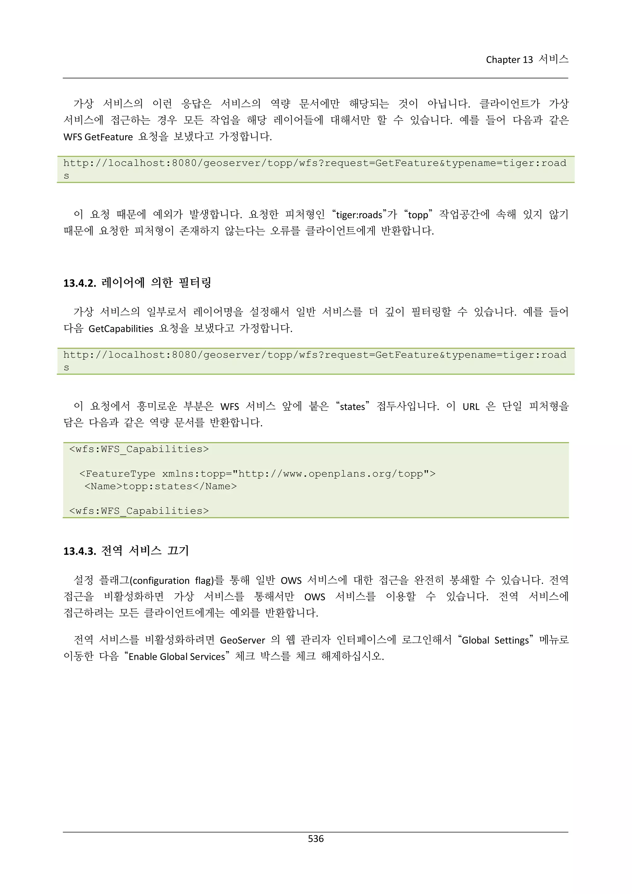 Chapter 13 서비스

가상 서비스의 이런 응답은 서비스의 역량 문서에만 해당되는 것이 아닙니다. 클라이언트가 가상
서비스에 접근하는 경우 모든 작업을 해당 레이어들에 대해서만 할 수 있습니다. 예를 들어 다음과 같은
WFS GetFeature 요청을 보냈다고 가정합니다.
http://localhost:8080/geoserver/topp/wfs?request=GetFeature&typename=tiger:road
s

이 요청 때문에 예외가 발생합니다. 요청한 피처형인 “tiger:roads”가 “topp” 작업공간에 속해 있지 않기
때문에 요청한 피처형이 존재하지 않는다는 오류를 클라이언트에게 반환합니다.

13.4.2. 레이어에 의한 필터링
가상 서비스의 일부로서 레이어명을 설정해서 일반 서비스를 더 깊이 필터링할 수 있습니다. 예를 들어
다음 GetCapabilities 요청을 보냈다고 가정합니다.
http://localhost:8080/geoserver/topp/wfs?request=GetFeature&typename=tiger:road
s

이 요청에서 흥미로운 부분은 WFS 서비스 앞에 붙은 “states” 접두사입니다. 이 URL 은 단일 피처형을
담은 다음과 같은 역량 문서를 반환합니다.
<wfs:WFS_Capabilities>
<FeatureType xmlns:topp="http://www.openplans.org/topp">
<Name>topp:states</Name>
<wfs:WFS_Capabilities>

13.4.3. 전역 서비스 끄기
설정 플래그(configuration flag)를 통해 일반 OWS 서비스에 대한 접근을 완전히 봉쇄할 수 있습니다. 전역
접근을 비활성화하면 가상 서비스를 통해서만 OWS 서비스를 이용할 수 있습니다. 전역 서비스에
접근하려는 모든 클라이언트에게는 예외를 반환합니다.
전역 서비스를 비활성화하려면 GeoServer 의 웹 관리자 인터페이스에 로그인해서 “Global Settings” 메뉴로
이동한 다음 “Enable Global Services” 체크 박스를 체크 해제하십시오.

536

 