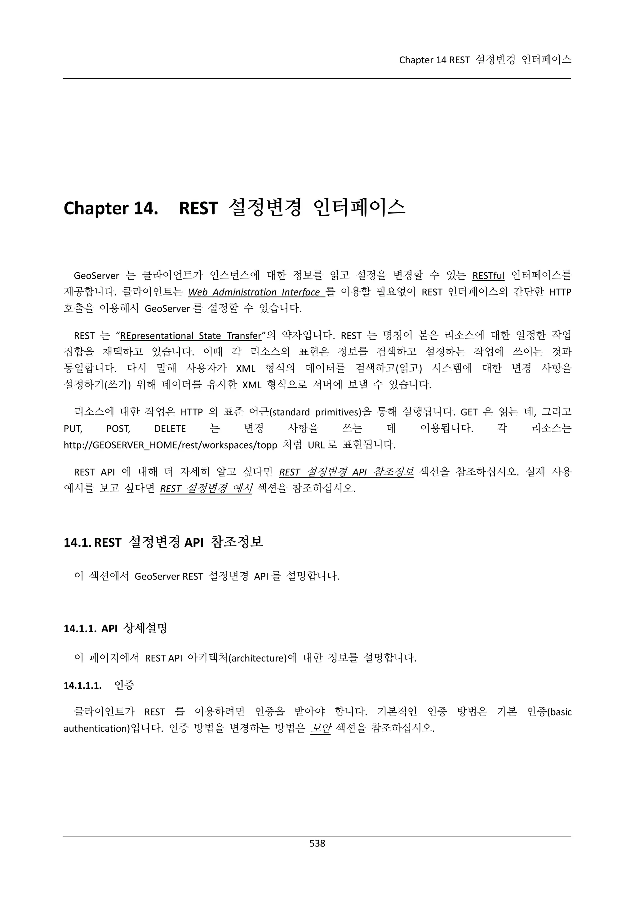 Chapter 14 REST 설정변경 인터페이스

Chapter 14.

REST 설정변경 인터페이스

GeoServer 는 클라이언트가 인스턴스에 대한 정보를 읽고 설정을 변경할 수 있는 RESTful 인터페이스를
제공합니다. 클라이언트는 Web Administration Interface 를 이용할 필요없이 REST 인터페이스의 간단한 HTTP
호출을 이용해서 GeoServer 를 설정할 수 있습니다.
REST 는 “REpresentational State Transfer”의 약자입니다. REST 는 명칭이 붙은 리소스에 대한 일정한 작업
집합을 채택하고 있습니다. 이때 각 리소스의 표현은 정보를 검색하고 설정하는 작업에 쓰이는 것과
동일합니다. 다시 말해 사용자가 XML 형식의 데이터를 검색하고(읽고) 시스템에 대한 변경 사항을
설정하기(쓰기) 위해 데이터를 유사한 XML 형식으로 서버에 보낼 수 있습니다.
리소스에 대한 작업은 HTTP 의 표준 어근(standard primitives)을 통해 실행됩니다. GET 은 읽는 데, 그리고
PUT,

POST,

DELETE

는

변경

사항을

쓰는

데

이용됩니다.

각

리소스는

http://GEOSERVER_HOME/rest/workspaces/topp 처럼 URL 로 표현됩니다.
REST API 에 대해 더 자세히 알고 싶다면 REST 설정변경 API 참조정보 섹션을 참조하십시오. 실제 사용
예시를 보고 싶다면 REST 설정변경 예시 섹션을 참조하십시오.

14.1. REST 설정변경 API 참조정보
이 섹션에서 GeoServer REST 설정변경 API 를 설명합니다.

14.1.1. API 상세설명
이 페이지에서 REST API 아키텍처(architecture)에 대한 정보를 설명합니다.
14.1.1.1.

인증

클라이언트가 REST 를 이용하려면 인증을 받아야 합니다. 기본적인 인증 방법은 기본 인증(basic
authentication)입니다. 인증 방법을 변경하는 방법은 보안 섹션을 참조하십시오.

538

 