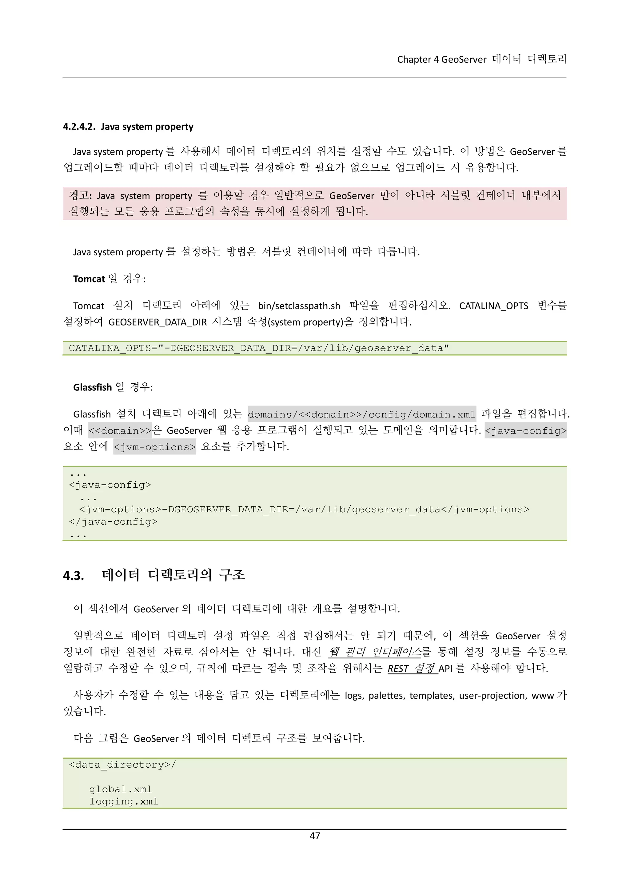 Chapter 4 GeoServer 데이터 디렉토리

4.2.4.2. Java system property
Java system property 를 사용해서 데이터 디렉토리의 위치를 설정할 수도 있습니다. 이 방법은 GeoServer 를
업그레이드할 때마다 데이터 디렉토리를 설정해야 할 필요가 없으므로 업그레이드 시 유용합니다.
경고: Java system property 를 이용할 경우 일반적으로 GeoServer 만이 아니라 서블릿 컨테이너 내부에서
실행되는 모든 응용 프로그램의 속성을 동시에 설정하게 됩니다.

Java system property 를 설정하는 방법은 서블릿 컨테이너에 따라 다릅니다.
Tomcat 일 경우:
Tomcat 설치 디렉토리 아래에 있는 bin/setclasspath.sh 파일을 편집하십시오. CATALINA_OPTS 변수를
설정하여 GEOSERVER_DATA_DIR 시스템 속성(system property)을 정의합니다.
CATALINA_OPTS="-DGEOSERVER_DATA_DIR=/var/lib/geoserver_data"

Glassfish 일 경우:
Glassfish 설치 디렉토리 아래에 있는 domains/<<domain>>/config/domain.xml 파일을 편집합니다.
이때 <<domain>>은 GeoServer 웹 응용 프로그램이 실행되고 있는 도메인을 의미합니다. <java-config>
요소 안에 <jvm-options> 요소를 추가합니다.
...
<java-config>
...
<jvm-options>-DGEOSERVER_DATA_DIR=/var/lib/geoserver_data</jvm-options>
</java-config>
...

4.3.

데이터 디렉토리의 구조

이 섹션에서 GeoServer 의 데이터 디렉토리에 대한 개요를 설명합니다.
일반적으로 데이터 디렉토리 설정 파일은 직접 편집해서는 안 되기 때문에, 이 섹션을 GeoServer 설정
정보에 대한 완전한 자료로 삼아서는 안 됩니다. 대신 웹 관리 인터페이스를 통해 설정 정보를 수동으로
열람하고 수정할 수 있으며, 규칙에 따르는 접속 및 조작을 위해서는 REST 설정 API 를 사용해야 합니다.
사용자가 수정할 수 있는 내용을 담고 있는 디렉토리에는 logs, palettes, templates, user-projection, www 가
있습니다.
다음 그림은 GeoServer 의 데이터 디렉토리 구조를 보여줍니다.
<data_directory>/
global.xml
logging.xml
47

 