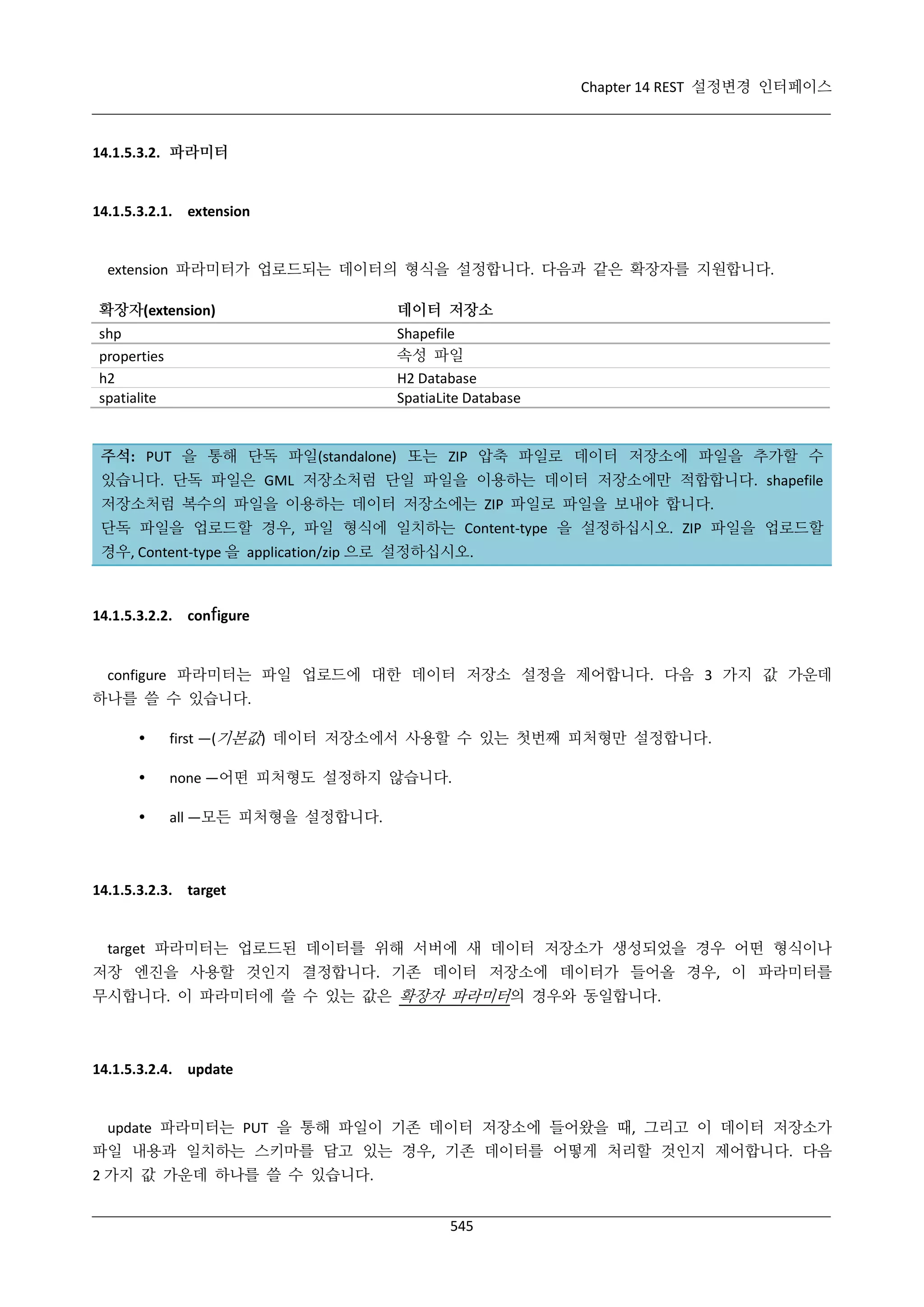 Chapter 14 REST 설정변경 인터페이스

14.1.5.3.2. 파라미터

14.1.5.3.2.1. extension

extension 파라미터가 업로드되는 데이터의 형식을 설정합니다. 다음과 같은 확장자를 지원합니다.
확장자(extension)
shp
properties
h2
spatialite

데이터 저장소
Shapefile
속성 파일
H2 Database
SpatiaLite Database

주석: PUT 을 통해 단독 파일(standalone) 또는 ZIP 압축 파일로 데이터 저장소에 파일을 추가할 수
있습니다. 단독 파일은 GML 저장소처럼 단일 파일을 이용하는 데이터 저장소에만 적합합니다. shapefile
저장소처럼 복수의 파일을 이용하는 데이터 저장소에는 ZIP 파일로 파일을 보내야 합니다.
단독 파일을 업로드할 경우, 파일 형식에 일치하는 Content-type 을 설정하십시오. ZIP 파일을 업로드할
경우, Content-type 을 application/zip 으로 설정하십시오.

14.1.5.3.2.2. configure

configure 파라미터는 파일 업로드에 대한 데이터 저장소 설정을 제어합니다. 다음 3 가지 값 가운데
하나를 쓸 수 있습니다.


first —(기본값) 데이터 저장소에서 사용할 수 있는 첫번째 피처형만 설정합니다.



none —어떤 피처형도 설정하지 않습니다.



all —모든 피처형을 설정합니다.

14.1.5.3.2.3. target

target 파라미터는 업로드된 데이터를 위해 서버에 새 데이터 저장소가 생성되었을 경우 어떤 형식이나
저장 엔진을 사용할 것인지 결정합니다. 기존 데이터 저장소에 데이터가 들어올 경우, 이 파라미터를
무시합니다. 이 파라미터에 쓸 수 있는 값은 확장자 파라미터의 경우와 동일합니다.

14.1.5.3.2.4. update

update 파라미터는 PUT 을 통해 파일이 기존 데이터 저장소에 들어왔을 때, 그리고 이 데이터 저장소가
파일 내용과 일치하는 스키마를 담고 있는 경우, 기존 데이터를 어떻게 처리할 것인지 제어합니다. 다음
2 가지 값 가운데 하나를 쓸 수 있습니다.
545

 