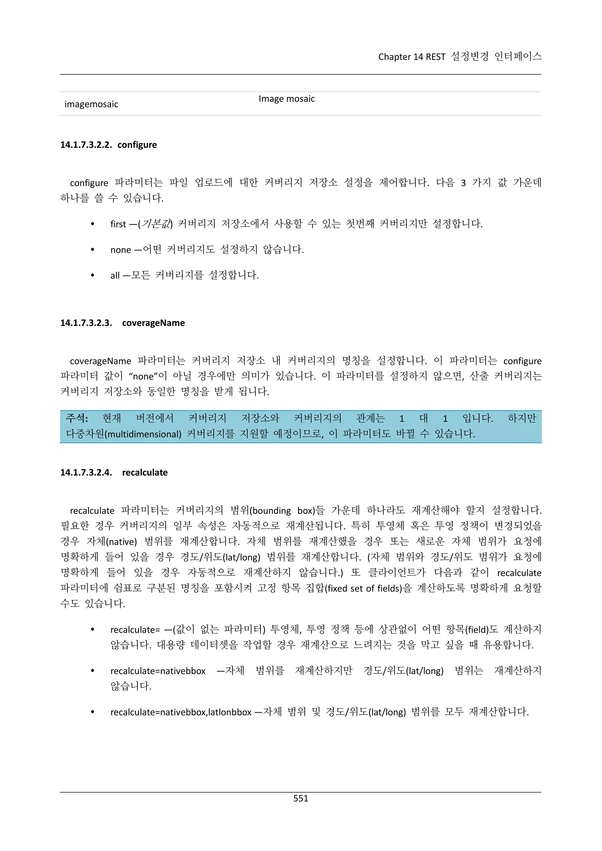 Chapter 14 REST 설정변경 인터페이스

Image mosaic

imagemosaic

14.1.7.3.2.2. configure

configure 파라미터는 파일 업로드에 대한 커버리지 저장소 설정을 제어합니다. 다음 3 가지 값 가운데
하나를 쓸 수 있습니다.


first —(기본값) 커버리지 저장소에서 사용할 수 있는 첫번째 커버리지만 설정합니다.



none —어떤 커버리지도 설정하지 않습니다.



all —모든 커버리지를 설정합니다.

14.1.7.3.2.3. coverageName

coverageName 파라미터는 커버리지 저장소 내 커버리지의 명칭을 설정합니다. 이 파라미터는 configure
파라미터 값이 “none”이 아닐 경우에만 의미가 있습니다. 이 파라미터를 설정하지 않으면, 산출 커버리지는
커버리지 저장소와 동일한 명칭을 받게 됩니다.
현재

주석:

버전에서

커버리지

저장소와

커버리지의

관계는

1

대

1

입니다.

하지만

다중차원(multidimensional) 커버리지를 지원할 예정이므로, 이 파라미터도 바뀔 수 있습니다.

14.1.7.3.2.4. recalculate

recalculate 파라미터는 커버리지의 범위(bounding box)들 가운데 하나라도 재계산해야 할지 설정합니다.
필요한 경우 커버리지의 일부 속성은 자동적으로 재계산됩니다. 특히 투영체 혹은 투영 정책이 변경되었을
경우 자체(native) 범위를 재계산합니다. 자체 범위를 재계산했을 경우 또는 새로운 자체 범위가 요청에
명확하게 들어 있을 경우 경도/위도(lat/long) 범위를 재계산합니다. (자체 범위와 경도/위도 범위가 요청에
명확하게 들어 있을 경우 자동적으로 재계산하지 않습니다.) 또 클라이언트가 다음과 같이 recalculate
파라미터에 쉼표로 구분된 명칭을 포함시켜 고정 항목 집합(fixed set of fields)을 계산하도록 명확하게 요청할
수도 있습니다.


recalculate= —(값이 없는 파라미터) 투영체, 투영 정책 등에 상관없이 어떤 항목(field)도 계산하지
않습니다. 대용량 데이터셋을 작업할 경우 재계산으로 느려지는 것을 막고 싶을 때 유용합니다.



recalculate=nativebbox

—자체

범위를

재계산하지만

경도/위도(lat/long)

범위는

재계산하지

않습니다.


recalculate=nativebbox,latlonbbox —자체 범위 및 경도/위도(lat/long) 범위를 모두 재계산합니다.

551

 