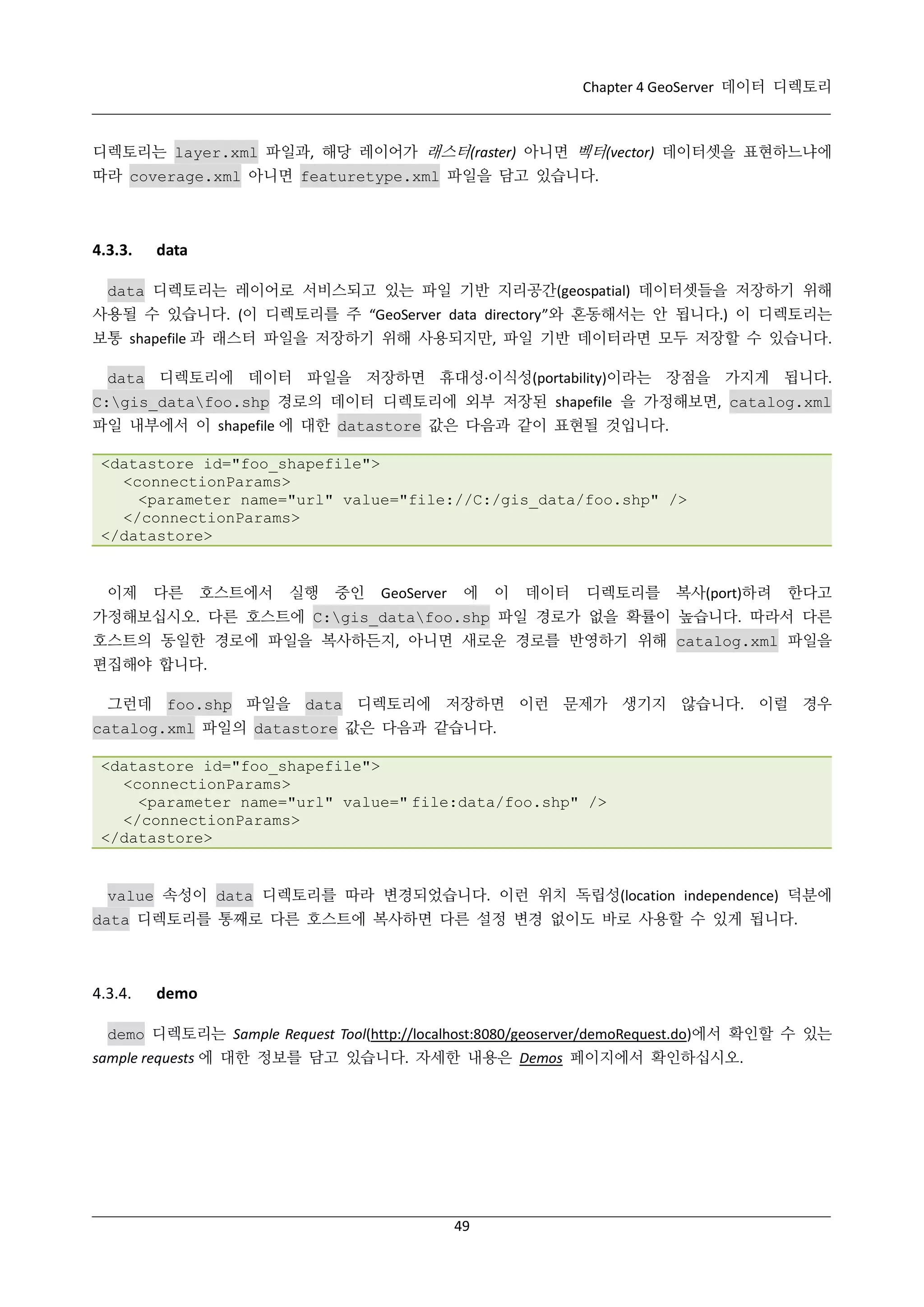Chapter 4 GeoServer 데이터 디렉토리

디렉토리는 layer.xml 파일과, 해당 레이어가 래스터(raster) 아니면 벡터(vector) 데이터셋을 표현하느냐에
따라 coverage.xml 아니면 featuretype.xml 파일을 담고 있습니다.

4.3.3.

data

data 디렉토리는 레이어로 서비스되고 있는 파일 기반 지리공간(geospatial) 데이터셋들을 저장하기 위해
사용될 수 있습니다. (이 디렉토리를 주 “GeoServer data directory”와 혼동해서는 안 됩니다.) 이 디렉토리는
보통 shapefile 과 래스터 파일을 저장하기 위해 사용되지만, 파일 기반 데이터라면 모두 저장할 수 있습니다.
data 디렉토리에 데이터 파일을 저장하면 휴대성·
이식성(portability)이라는 장점을 가지게 됩니다.
C:gis_datafoo.shp 경로의 데이터 디렉토리에 외부 저장된 shapefile 을 가정해보면, catalog.xml
파일 내부에서 이 shapefile 에 대한 datastore 값은 다음과 같이 표현될 것입니다.
<datastore id="foo_shapefile">
<connectionParams>
<parameter name="url" value="file://C:/gis_data/foo.shp" />
</connectionParams>
</datastore>

이제

다른

호스트에서

실행

중인

GeoServer

에

이

데이터

디렉토리를

복사(port)하려

한다고

가정해보십시오. 다른 호스트에 C:gis_datafoo.shp 파일 경로가 없을 확률이 높습니다. 따라서 다른
호스트의 동일한 경로에 파일을 복사하든지, 아니면 새로운 경로를 반영하기 위해 catalog.xml 파일을
편집해야 합니다.
그런데 foo.shp 파일을 data 디렉토리에 저장하면 이런 문제가 생기지 않습니다. 이럴 경우
catalog.xml 파일의 datastore 값은 다음과 같습니다.
<datastore id="foo_shapefile">
<connectionParams>
<parameter name="url" value=" file:data/foo.shp" />
</connectionParams>
</datastore>

value 속성이 data 디렉토리를 따라 변경되었습니다. 이런 위치 독립성(location independence) 덕분에
data 디렉토리를 통째로 다른 호스트에 복사하면 다른 설정 변경 없이도 바로 사용할 수 있게 됩니다.

4.3.4.

demo

demo 디렉토리는 Sample Request Tool(http://localhost:8080/geoserver/demoRequest.do)에서 확인할 수 있는
sample requests 에 대한 정보를 담고 있습니다. 자세한 내용은 Demos 페이지에서 확인하십시오.

49

 