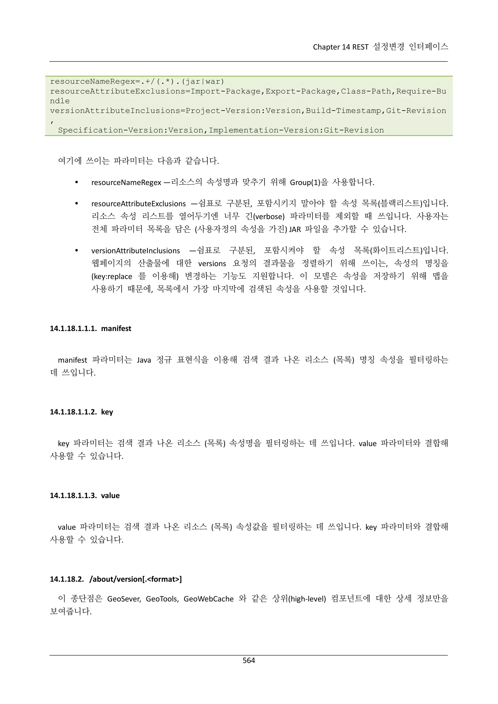 Chapter 14 REST 설정변경 인터페이스

resourceNameRegex=.+/(.*).(jar|war)
resourceAttributeExclusions=Import-Package,Export-Package,Class-Path,Require-Bu
ndle
versionAttributeInclusions=Project-Version:Version,Build-Timestamp,Git-Revision
,
Specification-Version:Version,Implementation-Version:Git-Revision

여기에 쓰이는 파라미터는 다음과 같습니다.


resourceNameRegex —리소스의 속성명과 맞추기 위해 Group(1)을 사용합니다.



resourceAttributeExclusions —쉼표로 구분된, 포함시키지 말아야 할 속성 목록(블랙리스트)입니다.
리소스 속성 리스트를 열어두기엔 너무 긴(verbose) 파라미터를 제외할 때 쓰입니다. 사용자는
전체 파라미터 목록을 담은 (사용자정의 속성을 가진) JAR 파일을 추가할 수 있습니다.



versionAttributeInclusions

—쉼표로

구분된,

포함시켜야

할

속성

목록(화이트리스트)입니다.

웹페이지의 산출물에 대한 versions 요청의 결과물을 정렬하기 위해 쓰이는, 속성의 명칭을
(key:replace 를 이용해) 변경하는 기능도 지원합니다. 이 모델은 속성을 저장하기 위해 맵을
사용하기 때문에, 목록에서 가장 마지막에 검색된 속성을 사용할 것입니다.

14.1.18.1.1.1. manifest

manifest 파라미터는 Java 정규 표현식을 이용해 검색 결과 나온 리소스 (목록) 명칭 속성을 필터링하는
데 쓰입니다.

14.1.18.1.1.2. key

key 파라미터는 검색 결과 나온 리소스 (목록) 속성명을 필터링하는 데 쓰입니다. value 파라미터와 결합해
사용할 수 있습니다.

14.1.18.1.1.3. value

value 파라미터는 검색 결과 나온 리소스 (목록) 속성값을 필터링하는 데 쓰입니다. key 파라미터와 결합해
사용할 수 있습니다.

14.1.18.2. /about/version[.<format>]
이 종단점은 GeoSever, GeoTools, GeoWebCache 와 같은 상위(high-level) 컴포넌트에 대한 상세 정보만을
보여줍니다.

564

 