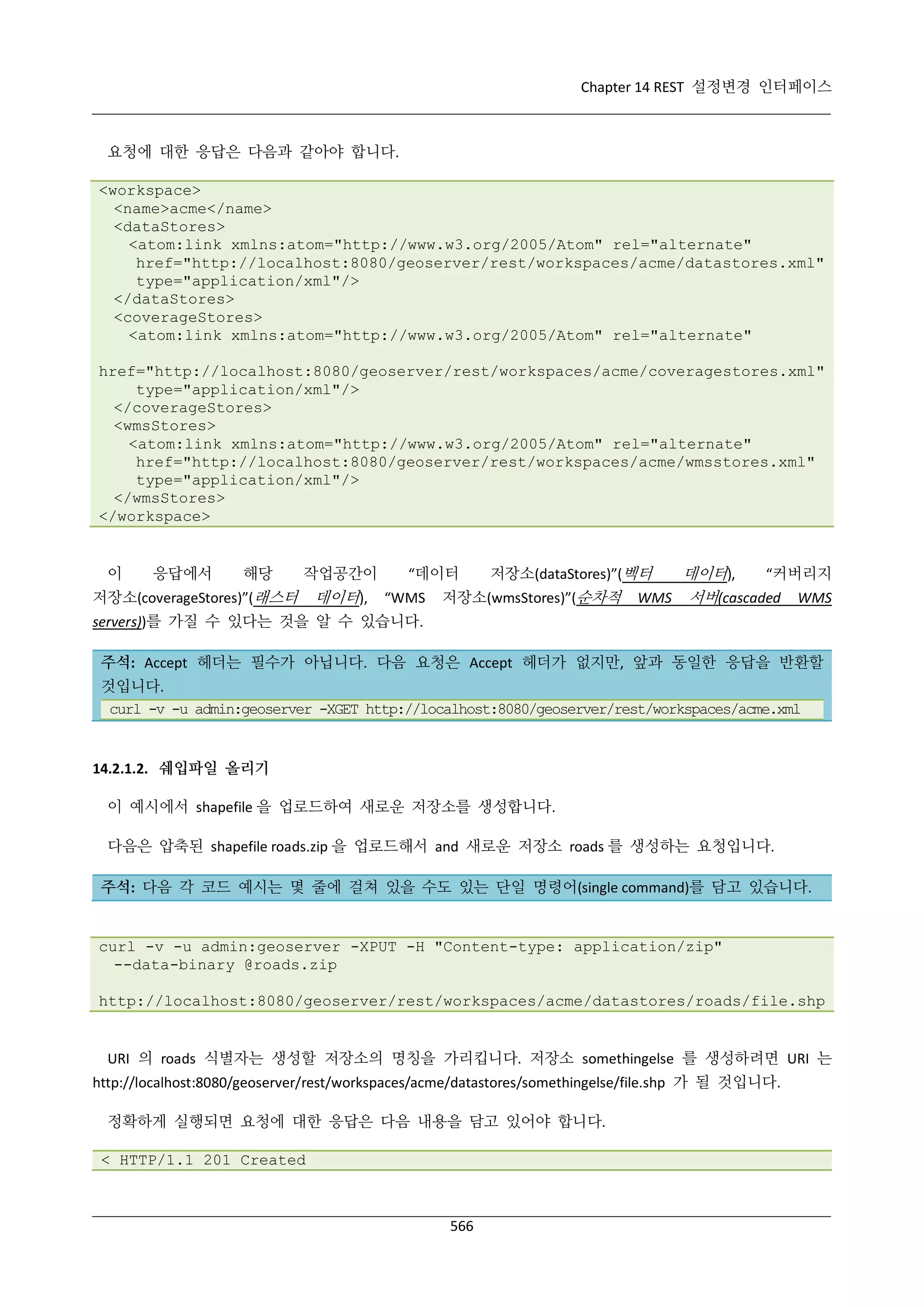 Chapter 14 REST 설정변경 인터페이스

요청에 대한 응답은 다음과 같아야 합니다.
<workspace>
<name>acme</name>
<dataStores>
<atom:link xmlns:atom="http://www.w3.org/2005/Atom" rel="alternate"
href="http://localhost:8080/geoserver/rest/workspaces/acme/datastores.xml"
type="application/xml"/>
</dataStores>
<coverageStores>
<atom:link xmlns:atom="http://www.w3.org/2005/Atom" rel="alternate"
href="http://localhost:8080/geoserver/rest/workspaces/acme/coveragestores.xml"
type="application/xml"/>
</coverageStores>
<wmsStores>
<atom:link xmlns:atom="http://www.w3.org/2005/Atom" rel="alternate"
href="http://localhost:8080/geoserver/rest/workspaces/acme/wmsstores.xml"
type="application/xml"/>
</wmsStores>
</workspace>

이

응답에서

해당

작업공간이

저장소(coverageStores)”(래스터

데이터),

“데이터
“WMS

저장소(dataStores)”(벡터

저장소(wmsStores)”(순차적

데이터),
“커버리지
WMS 서버(cascaded WMS

servers))를 가질 수 있다는 것을 알 수 있습니다.
주석: Accept 헤더는 필수가 아닙니다. 다음 요청은 Accept 헤더가 없지만, 앞과 동일한 응답을 반환할
것입니다.
curl -v -u admin:geoserver -XGET http://localhost:8080/geoserver/rest/workspaces/acme.xml

14.2.1.2. 쉐입파일 올리기
이 예시에서 shapefile 을 업로드하여 새로운 저장소를 생성합니다.
다음은 압축된 shapefile roads.zip 을 업로드해서 and 새로운 저장소 roads 를 생성하는 요청입니다.
주석: 다음 각 코드 예시는 몇 줄에 걸쳐 있을 수도 있는 단일 명령어(single command)를 담고 있습니다.

curl -v -u admin:geoserver -XPUT -H "Content-type: application/zip"
--data-binary @roads.zip
http://localhost:8080/geoserver/rest/workspaces/acme/datastores/roads/file.shp

URI 의 roads 식별자는 생성할 저장소의 명칭을 가리킵니다. 저장소 somethingelse 를 생성하려면 URI 는
http://localhost:8080/geoserver/rest/workspaces/acme/datastores/somethingelse/file.shp 가 될 것입니다.
정확하게 실행되면 요청에 대한 응답은 다음 내용을 담고 있어야 합니다.
< HTTP/1.1 201 Created

566

 