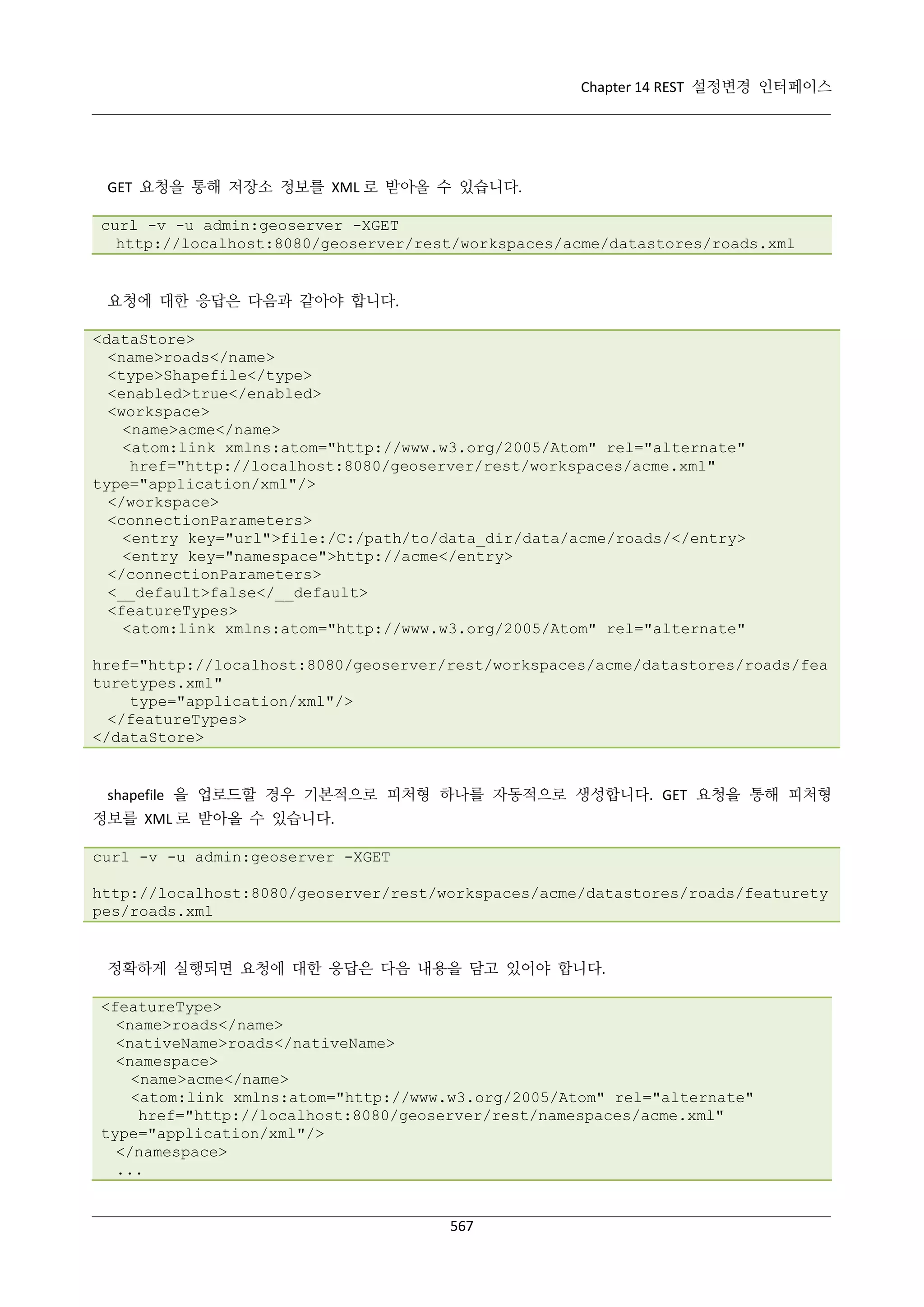 Chapter 14 REST 설정변경 인터페이스

GET 요청을 통해 저장소 정보를 XML 로 받아올 수 있습니다.
curl -v -u admin:geoserver -XGET
http://localhost:8080/geoserver/rest/workspaces/acme/datastores/roads.xml

요청에 대한 응답은 다음과 같아야 합니다.
<dataStore>
<name>roads</name>
<type>Shapefile</type>
<enabled>true</enabled>
<workspace>
<name>acme</name>
<atom:link xmlns:atom="http://www.w3.org/2005/Atom" rel="alternate"
href="http://localhost:8080/geoserver/rest/workspaces/acme.xml"
type="application/xml"/>
</workspace>
<connectionParameters>
<entry key="url">file:/C:/path/to/data_dir/data/acme/roads/</entry>
<entry key="namespace">http://acme</entry>
</connectionParameters>
<__default>false</__default>
<featureTypes>
<atom:link xmlns:atom="http://www.w3.org/2005/Atom" rel="alternate"
href="http://localhost:8080/geoserver/rest/workspaces/acme/datastores/roads/fea
turetypes.xml"
type="application/xml"/>
</featureTypes>
</dataStore>

shapefile 을 업로드할 경우 기본적으로 피처형 하나를 자동적으로 생성합니다. GET 요청을 통해 피처형
정보를 XML 로 받아올 수 있습니다.
curl -v -u admin:geoserver -XGET
http://localhost:8080/geoserver/rest/workspaces/acme/datastores/roads/featurety
pes/roads.xml

정확하게 실행되면 요청에 대한 응답은 다음 내용을 담고 있어야 합니다.
<featureType>
<name>roads</name>
<nativeName>roads</nativeName>
<namespace>
<name>acme</name>
<atom:link xmlns:atom="http://www.w3.org/2005/Atom" rel="alternate"
href="http://localhost:8080/geoserver/rest/namespaces/acme.xml"
type="application/xml"/>
</namespace>
...

567

 