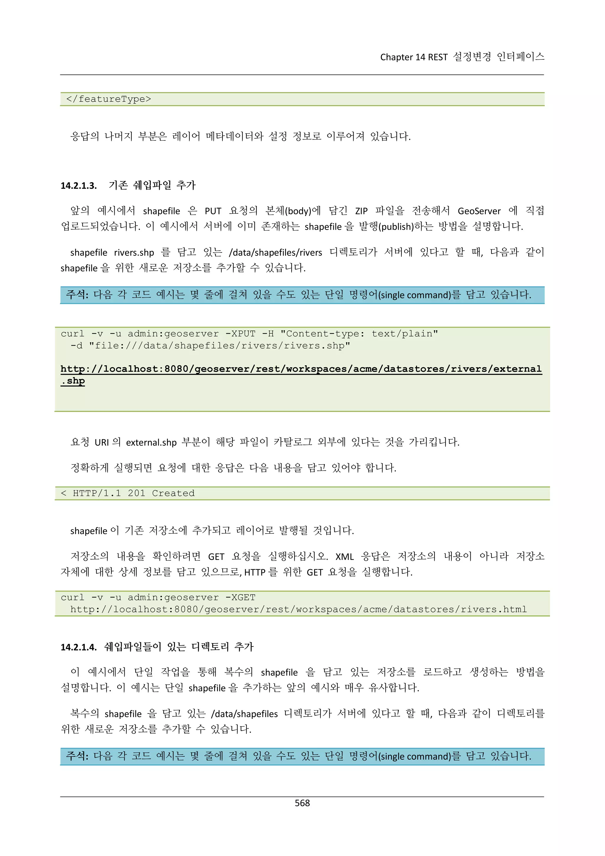 Chapter 14 REST 설정변경 인터페이스

</featureType>

응답의 나머지 부분은 레이어 메타데이터와 설정 정보로 이루어져 있습니다.

14.2.1.3.

기존 쉐입파일 추가

앞의 예시에서 shapefile 은 PUT 요청의 본체(body)에 담긴 ZIP 파일을 전송해서 GeoServer 에 직접
업로드되었습니다. 이 예시에서 서버에 이미 존재하는 shapefile 을 발행(publish)하는 방법을 설명합니다.
shapefile rivers.shp 를 담고 있는 /data/shapefiles/rivers 디렉토리가 서버에 있다고 할 때, 다음과 같이
shapefile 을 위한 새로운 저장소를 추가할 수 있습니다.
주석: 다음 각 코드 예시는 몇 줄에 걸쳐 있을 수도 있는 단일 명령어(single command)를 담고 있습니다.

curl -v -u admin:geoserver -XPUT -H "Content-type: text/plain"
-d "file:///data/shapefiles/rivers/rivers.shp"
http://localhost:8080/geoserver/rest/workspaces/acme/datastores/rivers/external
.shp

요청 URI 의 external.shp 부분이 해당 파일이 카탈로그 외부에 있다는 것을 가리킵니다.
정확하게 실행되면 요청에 대한 응답은 다음 내용을 담고 있어야 합니다.
< HTTP/1.1 201 Created

shapefile 이 기존 저장소에 추가되고 레이어로 발행될 것입니다.
저장소의 내용을 확인하려면 GET 요청을 실행하십시오. XML 응답은 저장소의 내용이 아니라 저장소
자체에 대한 상세 정보를 담고 있으므로, HTTP 를 위한 GET 요청을 실행합니다.
curl -v -u admin:geoserver -XGET
http://localhost:8080/geoserver/rest/workspaces/acme/datastores/rivers.html

14.2.1.4. 쉐입파일들이 있는 디렉토리 추가
이 예시에서 단일 작업을 통해 복수의 shapefile 을 담고 있는 저장소를 로드하고 생성하는 방법을
설명합니다. 이 예시는 단일 shapefile 을 추가하는 앞의 예시와 매우 유사합니다.
복수의 shapefile 을 담고 있는 /data/shapefiles 디렉토리가 서버에 있다고 할 때, 다음과 같이 디렉토리를
위한 새로운 저장소를 추가할 수 있습니다.
주석: 다음 각 코드 예시는 몇 줄에 걸쳐 있을 수도 있는 단일 명령어(single command)를 담고 있습니다.

568

 