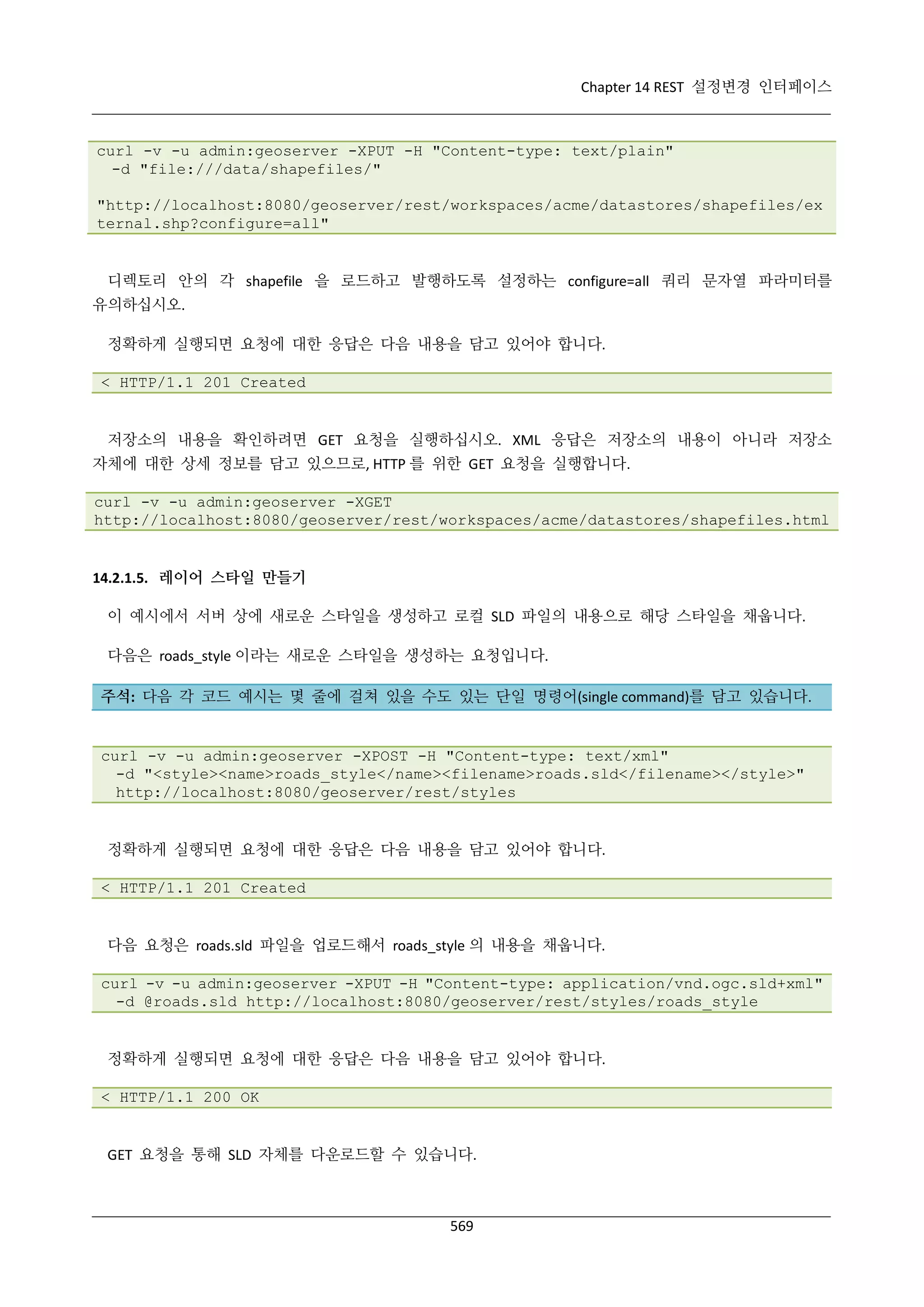 Chapter 14 REST 설정변경 인터페이스

curl -v -u admin:geoserver -XPUT -H "Content-type: text/plain"
-d "file:///data/shapefiles/"
"http://localhost:8080/geoserver/rest/workspaces/acme/datastores/shapefiles/ex
ternal.shp?configure=all"

디렉토리 안의 각 shapefile 을 로드하고 발행하도록 설정하는 configure=all 쿼리 문자열 파라미터를
유의하십시오.
정확하게 실행되면 요청에 대한 응답은 다음 내용을 담고 있어야 합니다.
< HTTP/1.1 201 Created

저장소의 내용을 확인하려면 GET 요청을 실행하십시오. XML 응답은 저장소의 내용이 아니라 저장소
자체에 대한 상세 정보를 담고 있으므로, HTTP 를 위한 GET 요청을 실행합니다.
curl -v -u admin:geoserver -XGET
http://localhost:8080/geoserver/rest/workspaces/acme/datastores/shapefiles.html

14.2.1.5. 레이어 스타일 만들기
이 예시에서 서버 상에 새로운 스타일을 생성하고 로컬 SLD 파일의 내용으로 해당 스타일을 채웁니다.
다음은 roads_style 이라는 새로운 스타일을 생성하는 요청입니다.
주석: 다음 각 코드 예시는 몇 줄에 걸쳐 있을 수도 있는 단일 명령어(single command)를 담고 있습니다.

curl -v -u admin:geoserver -XPOST -H "Content-type: text/xml"
-d "<style><name>roads_style</name><filename>roads.sld</filename></style>"
http://localhost:8080/geoserver/rest/styles

정확하게 실행되면 요청에 대한 응답은 다음 내용을 담고 있어야 합니다.
< HTTP/1.1 201 Created

다음 요청은 roads.sld 파일을 업로드해서 roads_style 의 내용을 채웁니다.
curl -v -u admin:geoserver -XPUT -H "Content-type: application/vnd.ogc.sld+xml"
-d @roads.sld http://localhost:8080/geoserver/rest/styles/roads_style

정확하게 실행되면 요청에 대한 응답은 다음 내용을 담고 있어야 합니다.
< HTTP/1.1 200 OK

GET 요청을 통해 SLD 자체를 다운로드할 수 있습니다.

569

 