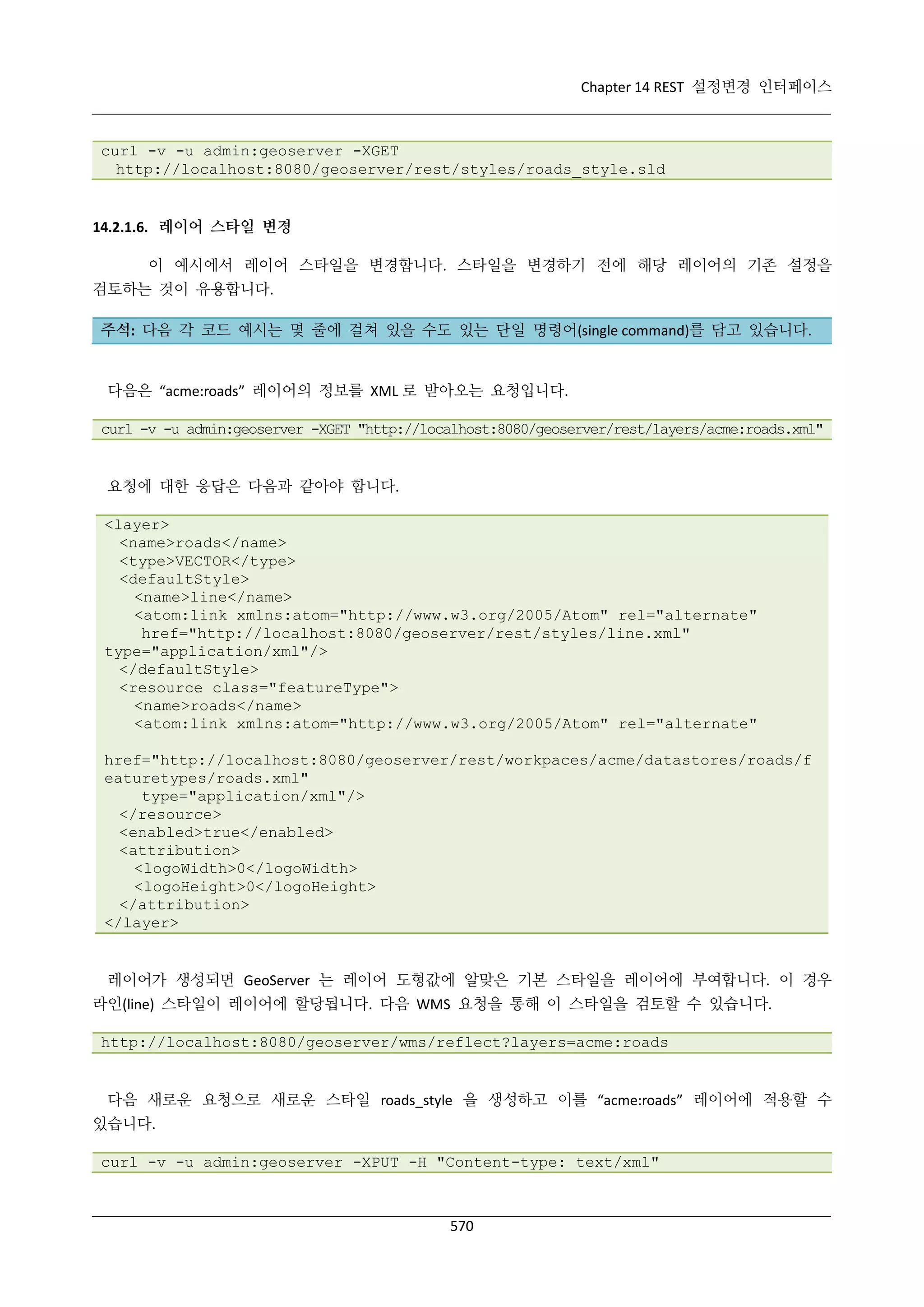 Chapter 14 REST 설정변경 인터페이스

curl -v -u admin:geoserver -XGET
http://localhost:8080/geoserver/rest/styles/roads_style.sld

14.2.1.6. 레이어 스타일 변경
이 예시에서 레이어 스타일을 변경합니다. 스타일을 변경하기 전에 해당 레이어의 기존 설정을
검토하는 것이 유용합니다.
주석: 다음 각 코드 예시는 몇 줄에 걸쳐 있을 수도 있는 단일 명령어(single command)를 담고 있습니다.

다음은 “acme:roads” 레이어의 정보를 XML 로 받아오는 요청입니다.
curl -v -u admin:geoserver -XGET "http://localhost:8080/geoserver/rest/layers/acme:roads.xml"

요청에 대한 응답은 다음과 같아야 합니다.
<layer>
<name>roads</name>
<type>VECTOR</type>
<defaultStyle>
<name>line</name>
<atom:link xmlns:atom="http://www.w3.org/2005/Atom" rel="alternate"
href="http://localhost:8080/geoserver/rest/styles/line.xml"
type="application/xml"/>
</defaultStyle>
<resource class="featureType">
<name>roads</name>
<atom:link xmlns:atom="http://www.w3.org/2005/Atom" rel="alternate"
href="http://localhost:8080/geoserver/rest/workpaces/acme/datastores/roads/f
eaturetypes/roads.xml"
type="application/xml"/>
</resource>
<enabled>true</enabled>
<attribution>
<logoWidth>0</logoWidth>
<logoHeight>0</logoHeight>
</attribution>
</layer>

레이어가 생성되면 GeoServer 는 레이어 도형값에 알맞은 기본 스타일을 레이어에 부여합니다. 이 경우
라인(line) 스타일이 레이어에 할당됩니다. 다음 WMS 요청을 통해 이 스타일을 검토할 수 있습니다.
http://localhost:8080/geoserver/wms/reflect?layers=acme:roads

다음 새로운 요청으로 새로운 스타일 roads_style 을 생성하고 이를 “acme:roads” 레이어에 적용할 수
있습니다.
curl -v -u admin:geoserver -XPUT -H "Content-type: text/xml"

570

 