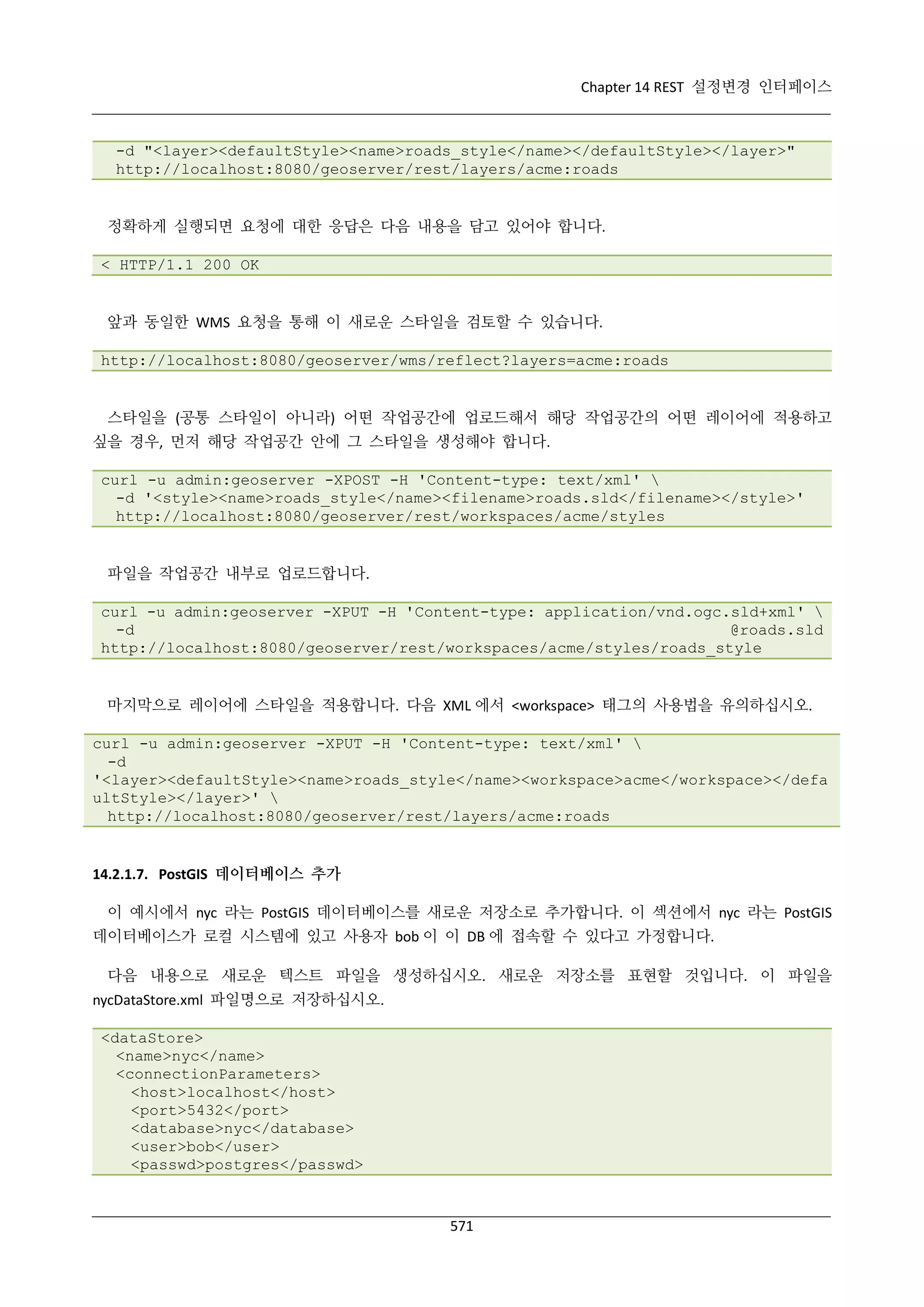 Chapter 14 REST 설정변경 인터페이스

-d "<layer><defaultStyle><name>roads_style</name></defaultStyle></layer>"
http://localhost:8080/geoserver/rest/layers/acme:roads

정확하게 실행되면 요청에 대한 응답은 다음 내용을 담고 있어야 합니다.
< HTTP/1.1 200 OK

앞과 동일한 WMS 요청을 통해 이 새로운 스타일을 검토할 수 있습니다.
http://localhost:8080/geoserver/wms/reflect?layers=acme:roads

스타일을 (공통 스타일이 아니라) 어떤 작업공간에 업로드해서 해당 작업공간의 어떤 레이어에 적용하고
싶을 경우, 먼저 해당 작업공간 안에 그 스타일을 생성해야 합니다.
curl -u admin:geoserver -XPOST -H 'Content-type: text/xml' 
-d '<style><name>roads_style</name><filename>roads.sld</filename></style>'
http://localhost:8080/geoserver/rest/workspaces/acme/styles

파일을 작업공간 내부로 업로드합니다.
curl -u admin:geoserver -XPUT -H 'Content-type: application/vnd.ogc.sld+xml' 
-d
@roads.sld
http://localhost:8080/geoserver/rest/workspaces/acme/styles/roads_style

마지막으로 레이어에 스타일을 적용합니다. 다음 XML 에서 <workspace> 태그의 사용법을 유의하십시오.
curl -u admin:geoserver -XPUT -H 'Content-type: text/xml' 
-d
'<layer><defaultStyle><name>roads_style</name><workspace>acme</workspace></defa
ultStyle></layer>' 
http://localhost:8080/geoserver/rest/layers/acme:roads

14.2.1.7. PostGIS 데이터베이스 추가
이 예시에서 nyc 라는 PostGIS 데이터베이스를 새로운 저장소로 추가합니다. 이 섹션에서 nyc 라는 PostGIS
데이터베이스가 로컬 시스템에 있고 사용자 bob 이 이 DB 에 접속할 수 있다고 가정합니다.
다음 내용으로 새로운 텍스트 파일을 생성하십시오. 새로운 저장소를 표현할 것입니다. 이 파일을
nycDataStore.xml 파일명으로 저장하십시오.
<dataStore>
<name>nyc</name>
<connectionParameters>
<host>localhost</host>
<port>5432</port>
<database>nyc</database>
<user>bob</user>
<passwd>postgres</passwd>

571

 
