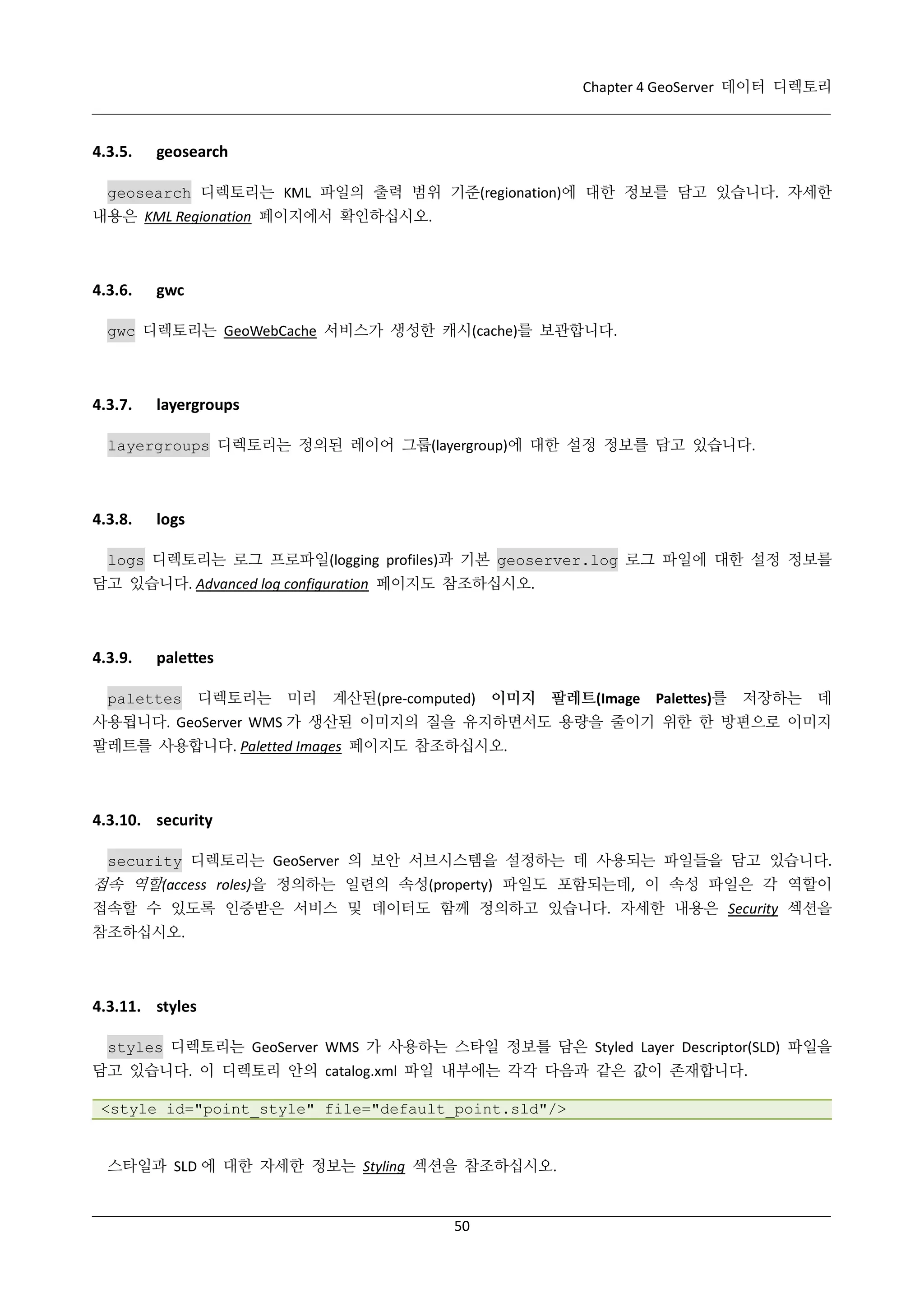 Chapter 4 GeoServer 데이터 디렉토리

4.3.5.

geosearch

geosearch 디렉토리는 KML 파일의 출력 범위 기준(regionation)에 대한 정보를 담고 있습니다. 자세한
내용은 KML Regionation 페이지에서 확인하십시오.

4.3.6.

gwc

gwc 디렉토리는 GeoWebCache 서비스가 생성한 캐시(cache)를 보관합니다.

4.3.7.

layergroups

layergroups 디렉토리는 정의된 레이어 그룹(layergroup)에 대한 설정 정보를 담고 있습니다.

4.3.8.

logs

logs 디렉토리는 로그 프로파일(logging profiles)과 기본 geoserver.log 로그 파일에 대한 설정 정보를
담고 있습니다. Advanced log configuration 페이지도 참조하십시오.

4.3.9.

palettes

palettes

디렉토리는

미리

계산된(pre-computed) 이미지

팔레트(Image Palettes)를

저장하는 데

사용됩니다. GeoServer WMS 가 생산된 이미지의 질을 유지하면서도 용량을 줄이기 위한 한 방편으로 이미지
팔레트를 사용합니다. Paletted Images 페이지도 참조하십시오.

4.3.10. security
security 디렉토리는 GeoServer 의 보안 서브시스템을 설정하는 데 사용되는 파일들을 담고 있습니다.

접속 역할(access roles)을 정의하는 일련의 속성(property) 파일도 포함되는데, 이 속성 파일은 각 역할이
접속할 수 있도록 인증받은 서비스 및 데이터도 함께 정의하고 있습니다. 자세한 내용은 Security 섹션을
참조하십시오.

4.3.11. styles
styles 디렉토리는 GeoServer WMS 가 사용하는 스타일 정보를 담은 Styled Layer Descriptor(SLD) 파일을
담고 있습니다. 이 디렉토리 안의 catalog.xml 파일 내부에는 각각 다음과 같은 값이 존재합니다.
<style id="point_style" file="default_point.sld"/>

스타일과 SLD 에 대한 자세한 정보는 Styling 섹션을 참조하십시오.

50

 