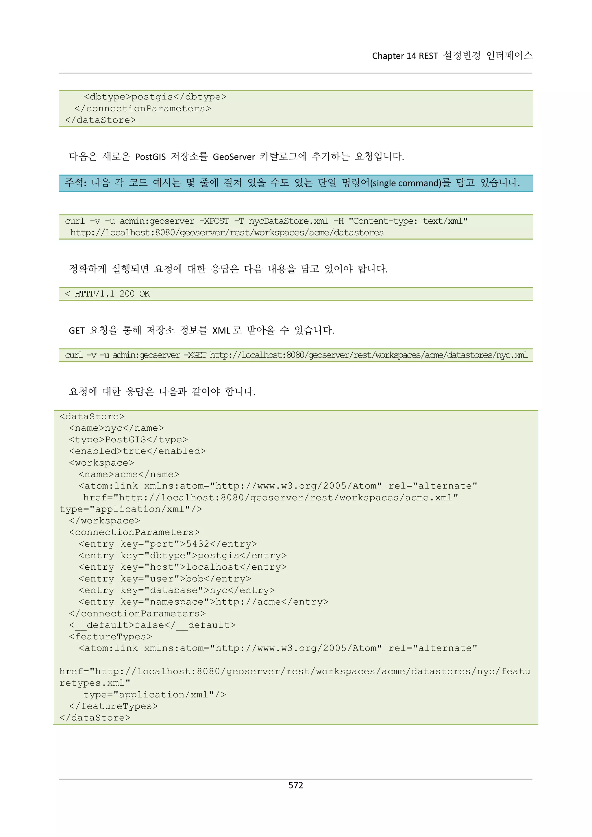 Chapter 14 REST 설정변경 인터페이스

<dbtype>postgis</dbtype>
</connectionParameters>
</dataStore>

다음은 새로운 PostGIS 저장소를 GeoServer 카탈로그에 추가하는 요청입니다.
주석: 다음 각 코드 예시는 몇 줄에 걸쳐 있을 수도 있는 단일 명령어(single command)를 담고 있습니다.

curl -v -u admin:geoserver -XPOST -T nycDataStore.xml -H "Content-type: text/xml"
http://localhost:8080/geoserver/rest/workspaces/acme/datastores

정확하게 실행되면 요청에 대한 응답은 다음 내용을 담고 있어야 합니다.
< HTTP/1.1 200 OK

GET 요청을 통해 저장소 정보를 XML 로 받아올 수 있습니다.
curl -v -u admin:geoserver -XGET http://localhost:8080/geoserver/rest/workspaces/acme/datastores/nyc.xml

요청에 대한 응답은 다음과 같아야 합니다.
<dataStore>
<name>nyc</name>
<type>PostGIS</type>
<enabled>true</enabled>
<workspace>
<name>acme</name>
<atom:link xmlns:atom="http://www.w3.org/2005/Atom" rel="alternate"
href="http://localhost:8080/geoserver/rest/workspaces/acme.xml"
type="application/xml"/>
</workspace>
<connectionParameters>
<entry key="port">5432</entry>
<entry key="dbtype">postgis</entry>
<entry key="host">localhost</entry>
<entry key="user">bob</entry>
<entry key="database">nyc</entry>
<entry key="namespace">http://acme</entry>
</connectionParameters>
<__default>false</__default>
<featureTypes>
<atom:link xmlns:atom="http://www.w3.org/2005/Atom" rel="alternate"
href="http://localhost:8080/geoserver/rest/workspaces/acme/datastores/nyc/featu
retypes.xml"
type="application/xml"/>
</featureTypes>
</dataStore>

572

 